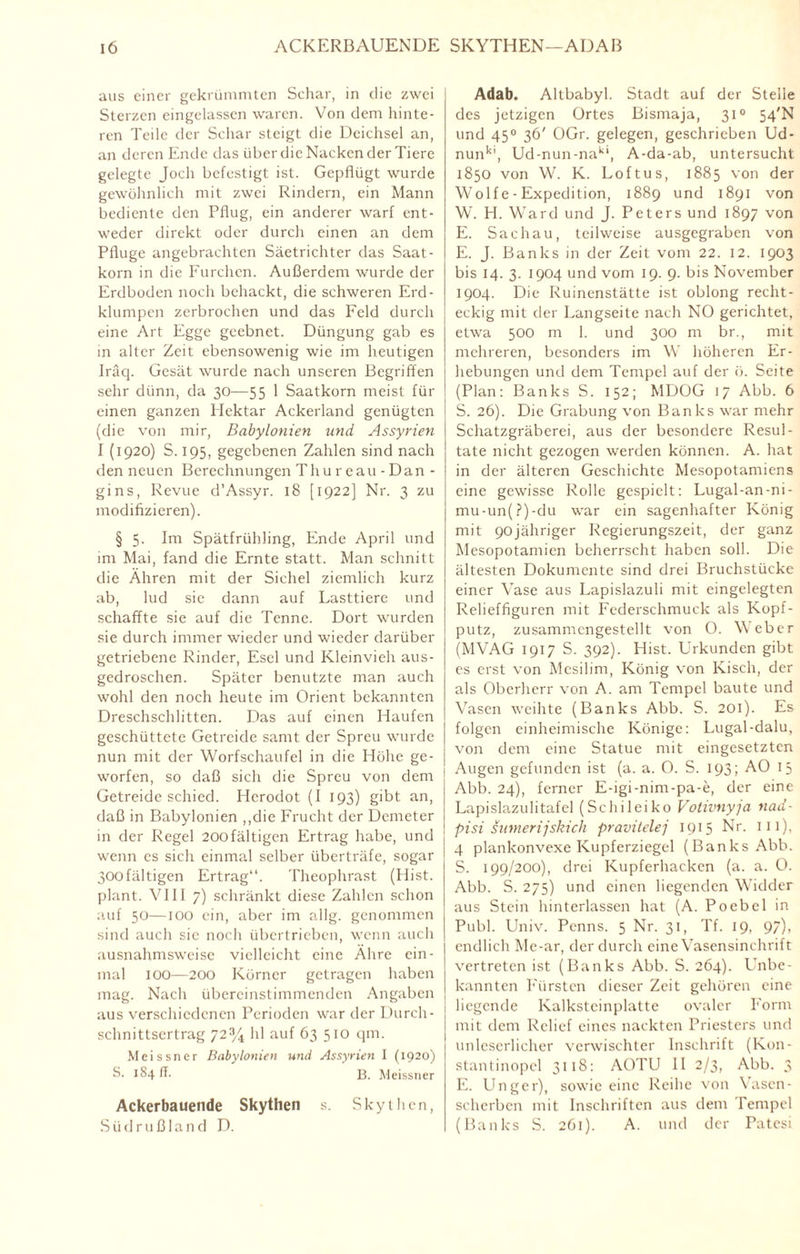 aus einer gekrümmten Schar, in die zwei Sterzen eingelassen waren. Von dem hinte¬ ren Teile der Schar steigt die Deichsel an, an deren Ende das über die Nacken der Tiere gelegte Joch befestigt ist. Gepflügt wurde gewöhnlich mit zwei Rindern, ein Mann bediente den Pflug, ein anderer warf ent¬ weder direkt oder durch einen an dem Pfluge angebrachten Säetrichter das Saat¬ korn in die Furchen. Außerdem wurde der Erdboden noch behackt, die schweren Erd¬ klumpen zerbrochen und das Feld durch eine Art Egge geebnet. Düngung gab es in alter Zeit ebensowenig wie im heutigen Iräq. Gesät wurde nach unseren Begriffen sehr dünn, da 30—55 1 Saatkorn meist für einen ganzen Hektar Ackerland genügten (die von mir, Babylonien und Assyrien I (1920) S. 195, gegebenen Zahlen sind nach den neuen Berechnungen Th u re au - Dan - gins, Revue d’Assyr. 18 [1922] Nr. 3 zu modifizieren). § 5. Im Spätfrühling, Ende April und im Mai, fand die Ernte statt. Man schnitt die Ähren mit der Sichel ziemlich kurz ab, lud sie dann auf Lasttiere und schaffte sie auf die Tenne. Dort wurden sie durch immer wieder und wieder darüber getriebene Rinder, Esel und Kleinvieh aus¬ gedroschen. Später benutzte man auch wohl den noch heute im Orient bekannten Dreschschlitten. Das auf einen Haufen geschüttete Getreide samt der Spreu wurde nun mit der Worfschaufel in die Höhe ge¬ worfen, so daß sich die Spreu von dem Getreide schied. Herodot (I 193) gibt an, daß in Babylonien „die Frucht der Demeter in der Regel 20üfältigen Ertrag habe, und wenn es sich einmal selber überträfe, sogar 300fältigen Ertrag“. Theophrast (Hist, plant. VIII 7) schränkt diese Zahlen schon auf 50—100 ein, aber im allg. genommen sind auch sie noch übertrieben, wenn auch ausnahmsweise vielleicht eine Ähre ein¬ mal IOO—200 Körner getragen haben mag. Nach übereinstimmenden Angaben aus verschiedenen Perioden war der Durch¬ schnittsertrag 72% hl auf 63 510 fl111- Meissner Babylonien und Assyrien I (1920) S. 184 IT. 13. Meissner Ackerbauende Skythen s. Skythen, Südrußland D. Adab. Altbabyl. Stadt auf der Stelle des jetzigen Ortes Bismaja, 310 54'N und 450 36' OGr. gelegen, geschrieben Ud- nunk’, Ud-nun-nakl, A-da-ab, untersucht 1850 von W. K. Loftus, 1885 von der Wol f e - Expedition, 1889 und 1891 von W. H. Ward und J. Peters und 1897 von E. Sachau, teilweise ausgegraben von E. J. Banks in der Zeit vom 22. 12. 1903 bis 14. 3. 1904 und vom 19. 9. bis November 1904. Die Ruinenstätte ist oblong recht¬ eckig mit der Langseite nach NO gerichtet, etwa 500 m I. und 300 m br., mit mehreren, besonders im W höheren Er¬ hebungen und dem Tempel auf der ö. Seite (Plan: Banks S. 152; MDOG 17 Abb. 6 S. 26). Die Grabung von Banks war mehr Schatzgräberei, aus der besondere Resul¬ tate nicht gezogen werden können. A. hat in der älteren Geschichte Mesopotamiens eine gewisse Rolle gespielt: Lugal-an-ni- mu-un(?)-du war ein sagenhafter König mit 90jähriger Regierungszeit, der ganz Mesopotamien beherrscht haben soll. Die ältesten Dokumente sind drei Bruchstücke einer Vase aus Lapislazuli mit eingelegten Relieffiguren mit Federschmuck als Kopf¬ putz, zusammengestellt von O. Weber (MVÄG 1917 S. 392). Hist. Urkunden gibt es erst von Mcsilim, König von Kisch, der als Oberherr von A. am Tempel baute und Vasen weihte (Banks Abb. S. 201). Es folgen einheimische Könige: Lugal-dalu, von dem eine Statue mit eingesetzten Augen gefunden ist (a. a. O. S. 193; AO 15 Abb. 24), ferner E-igi-nim-pa-e, der eine Lapislazulitafel (Schi lei ko Votivnyja nad- pisi snmerijskich pravitclej 1915 Nr. 111), 4 plankonvexe Kupferziegel (Banks Abb. S. 199/200), drei Kupferhacken (a. a. O. Abb. S. 275) und einen liegenden Widder aus Stein hinterlassen hat (A. Poebel in Publ. Univ. Penns. 5 Nr. 31, Tf. 19, 9/)> endlich Me-ar, der durch eine Vasensinchrift vertreten ist (Banks Abb. S. 264). Unbe¬ kannten Fürsten dieser Zeit gehören eine liegende Kalkstcinplatte ovaler Form mit dem Relief eines nackten Priesters und unleserlicher verwischter Inschrift (Kon- stantinopel 3118: AOTU II 2/3, Abb. 3 E. Unger), sowie eine Reihe von Vascn- scherben mit Inschriften aus dem Tempel (Banks S. 261). A. und der Patesi