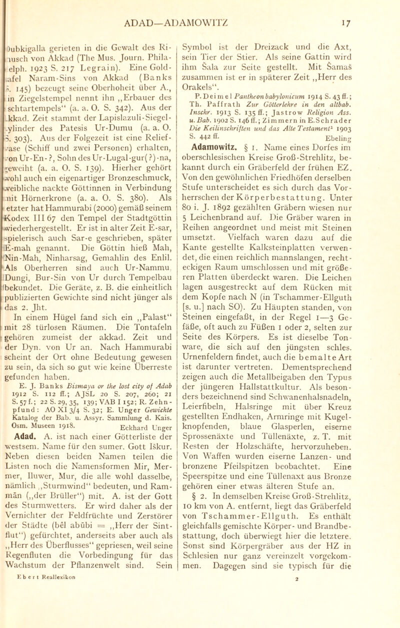 Dubkigalla gerieten in die Gewalt des Ri- iuscIi von Akkad (The Mus. Journ. Phila- elph. 1923 S. 217 Legrain). Eine Gold- .afel Naram-Sins von Akkad (Banks i?. 145) bezeugt seine Oberhoheit über A., in Ziegelstempel nennt ihn „Erbauer des schtartempels“ (a. a. O. S. 342). Aus der kkad. Zeit stammt der Lapislazuli-Siegel- ylinder des Patesis Ur-Dumu (a. a. 0. 3. 303). Aus der Folgezeit ist eine Relief- /ase (Schiff und zwei Personen) erhalten, •onUr-En- ?, Sohn des Ur-Lugal-gur(?)-na, geweiht (a. a. O. S. 139). Hierher gehört wohl auch ein eigenartiger Bronzeschmuck, weibliche nackte Göttinnen in Verbindung nit Hörnerkrone (a. a. 0. S. 380). Als etzter hatHammurabi (2000) gemäß seinem Kodex III 67 den Tempel der Stadtgöttin wiederhergestellt. Er ist in alter Zeit E-sar, spielerisch auch Sar-e geschrieben, später IE-mah genannt. Die Göttin hieß Mali, ’Nin-Mah, Ninharsag, Gemahlin des Enlil. Als Oberherren sind auch Ur-Nammu. Dungi, Bur-Sin von Ur durch Tempelbau Ibekundet. Die Geräte, z. B. die einheitlich publizierten Gewichte sind nicht jünger als das 2. Jht. In einem Hügel fand sich ein „Palast“ mit 28 türlosen Räumen. Die Tontafeln gehören zumeist der akkad. Zeit und der Dyn. von Ur an. Nach Hammurabi scheint der Ort ohne Bedeutung gewesen zu sein, da sich so gut wie keine Überreste gefunden haben. E. J. Banks Bismaya or the lost city oj Adab 1912 S. 112 ff.; AJSL 20 S. 207, 260; 21 s. 57 f-; 22 S. 29, 35, 139; VAB I 152; R. Zehn - pfund: AO XI 3/4 S. 32; E. Unger Gewichte Katalog der Bab. u. Assyr. Sammlung d. Kais. Osm. Museen 1918. Eckhard Unger Adad. A. ist nach einer Götterliste der westsem. Name für den sumer. Gott Iskur. Neben diesen beiden Namen teilen die Listen noch die Namensformen Mir, Mer- mer, Iluwer, Mur, die alle wohl dasselbe, nämlich „Sturmwind“ bedeuten, und Ram- män („der Brüller“) mit. A. ist der Gott des Sturmwetters. Er wird daher als der Vernichter der Feldfrüchte und Zerstörer der Städte (bei abübi = „Herr der Sint¬ flut“) gefürchtet, anderseits aber auch als „Herr des Überflusses“ gepriesen, weil seine Regenfluten die Vorbedingung für das Wachstum der Pflanzenwelt sind. Sein Symbol ist der Dreizack und die Axt, sein Tier der Stier. Als seine Gattin wird ihm Sala zur Seite gestellt. Mit SamaS zusammen ist er in späterer Zeit „Herr des Orakels“. P. Dei m e 1 Pantheonbabylonicum 1914 S. 43 ff.; Th. Paffrath Zur Götterlehre in den altbab. Inschr. 1913 S. 135 ff.; Jastrow Religion Ass. u. Bab. 1902 S. 146 ff.; Zimmern in E.Schrader Die Keilinschrilten und das Alte Testament1 1903 S. 442 ff. Ebeling Adamowitz. § 1. Name eines Dorfes im oberschlesischen Kreise Groß-Strehlitz, be¬ kannt durch ein Gräberfeld der frühen EZ. Von den gewöhnlichen Friedhöfen derselben Stufe unterscheidet es sich durch das Vor¬ herrschen der Körperbestattung. Unter 80 i. J. 1892 gezählten Gräbern wiesen nur 5 Leichenbrand auf. Die Gräber waren in Reihen angeordnet und meist mit Steinen umsetzt. Vielfach waren dazu auf die Kante gestellte Kalksteinplatten verwen¬ det, die einen reichlich mannslangen, recht¬ eckigen Raum umschlossen und mit größe¬ ren Platten überdeckt waren. Die Leichen lagen ausgestreckt auf dem Rücken mit dem Kopfe nach N (in Tschammer-Ellguth [s. u.j nach SO). Zu Häupten standen, von Steinen eingefaßt, in der Regel I—3 Ge¬ fäße, oft auch zu Füßen 1 oder 2, selten zur Seite des Körpers. Es ist dieselbe Ton- ware, die sich auf den jüngsten schles. Urnenfeldern findet, auch die bemalte Art ist darunter vertreten. Dementsprechend zeigen auch die Metallbeigaben den Typus der jüngeren Hallstaltkultur. Als beson¬ ders bezeichnend sind Schwanenhalsnadeln, Leierfibeln, Halsringe mit über Kreuz gestellten Endhaken, Armringe mit Kugel¬ knopfenden, blaue Glasperlen, eiserne Sprossenäxte und Tüllenäxte, z. T. mit Resten der Holzschäfte, hervorzuheben. Von Waffen wurden eiserne Lanzen- und bronzene Pfeilspitzen beobachtet. Eine Speerspitze und eine Tüllenaxt aus Bronze gehören einer etwas älteren Stufe an. § 2. In demselben Kreise Groß-Strehlitz, IO km von A. entfernt, liegt das Gräberfeld von Tschammer-Ellguth. Es enthält gleichfalls gemischte Körper- und Brandbe¬ stattung, doch überwiegt hier die letztere. Sonst sind Körpergräber aus der HZ in Schlesien nur ganz vereinzelt vorgekom¬ men. Dagegen sind sie typisch für die Kbert RealJexikon 2