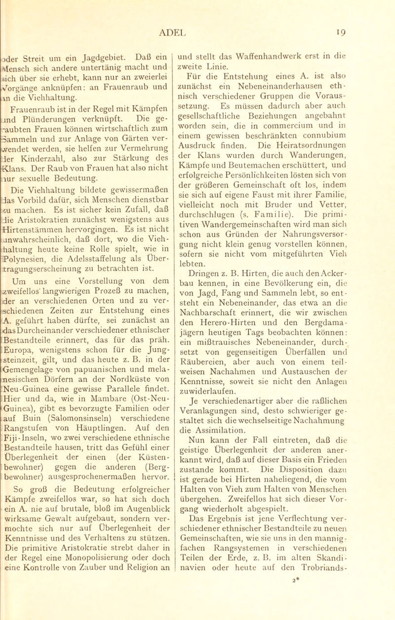 Dder Streit um ein Jagdgebiet. Daß ein Mensch sich andere untertänig macht und sich über sie erhebt, kann nur an zweierlei Vorgänge anknüpfen: an Frauenraub und m die Viehhaltung. Frauenraub ist in der Regel mit Kämpfen and Plünderungen verknüpft. Die ge- -aubten Frauen können wirtschaftlich zum •Sammeln und zur Anlage von Gärten ver¬ wendet werden, sie helfen zur Vermehrung der Kinderzahl, also zur Stärkung des Klans. Der Raub von Frauen hat also nicht lur sexuelle Bedeutung. Die Viehhaltung bildete gewissermaßen das Vorbild dafür, sich Menschen dienstbar zu machen. Es ist sicher kein Zufall, daß die Aristokratien zunächst wenigstens aus Hirtenstämmen hervorgingen. Es ist nicht unwahrscheinlich, daß dort, wo die Vieh¬ haltung heute keine Rolle spielt, wie in Polynesien, die Adelsstaffelung als Über¬ tragungserscheinung zu betrachten ist. Um uns eine Vorstellung von dem zweifellos' langwierigen Prozeß zu machen, der an verschiedenen Orten und zu ver¬ schiedenen Zeiten zur Entstehung eines A. geführt haben dürfte, sei zunächst an das Durcheinander verschiedener ethnischer Bestandteile erinnert, das für das präh. Europa, wenigstens schon für die Jung¬ steinzeit, gilt, und das heute z. B. in der Gemengelage von papuanischen und mela- nesischen Dörfern an der Nordküste von Neu-Guinea eine gewisse Parallele findet. Hier und da, wie in Mambare (Ost-Neu- Guinea), gibt es bevorzugte Familien oder auf Buin (Salomonsinseln) verschiedene Rangstufen von Häuptlingen. Auf den Fiji-Inseln, wo zwei verschiedene ethnische Bestandteile hausen, tritt das Gefühl einer Überlegenheit der einen (der Küsten- bewohner) gegen die anderen (Berg¬ bewohner) ausgesprochenermaßen hervor. So groß die Bedeutung erfolgreicher Kämpfe zweifellos war, so hat sich doch ein A. nie auf brutale, bloß im Augenblick wirksame Gewalt aufgebaut, sondern ver¬ mochte sich nur auf Überlegenheit der Kenntnisse und des Verhaltens zu stützen. Die primitive Aristokratie strebt daher in der Regel eine Monopolisierung oder doch eine Kontrolle von Zauber und Religion an und stellt das Waffenhandwerk erst in die zweite Linie. Für die Entstehung eines A. ist also zunächst ein Nebeneinanderhausen eth¬ nisch verschiedener Gruppen die Voraus¬ setzung. Es müssen dadurch aber auch gesellschaftliche Beziehungen angebahnt worden sein, die in commercium und in einem gewissen beschränkten connubium Ausdruck finden. Die Heiratsordnungen der Klans wurden durch Wanderungen, Kämpfe und Beutemachen erschüttert, und erfolgreiche Persönlichkeiten lösten sich von der größeren Gemeinschaft oft los, indem sie sich auf eigene Faust mit ihrer Familie, vielleicht noch mit Bruder und Vetter, durchschlugen (s. Familie). Die primi¬ tiven Wandergemeinschaften wird man sich schon aus Gründen der Nahrungsversor¬ gung nicht klein genug vorstellen können, sofern sie nicht vom mitgeführten Vieh lebten. Dringen z. B. Hirten, die auch den Acker¬ bau kennen, in eine Bevölkerung ein, die von Jagd, Fang und Sammeln lebt, so ent¬ steht ein Nebeneinander, das etwa an die Nachbarschaft erinnert, die wir zwischen den Herero-Hirten und den Bergdama- jägern heutigen Tags beobachten können: ein mißtrauisches Nebeneinander, durch¬ setzt von gegenseitigen Überfällen und Räubereien, aber auch von einem teil - weisen Nachahmen und Austauschen der Kenntnisse, soweit sie nicht den Anlagen zuwiderlaufen. Je verschiedenartiger aber die raßlichen Veranlagungen sind, desto schwieriger ge¬ staltet sich die wechselseitige Nachahmung die Assimilation. Nun kann der Fall eintreten, daß die geistige Überlegenheit der anderen aner¬ kannt wird, daß auf dieser Basis ein Frieden zustande kommt. Die Disposition dazu ist gerade bei Hirten naheliegend, die vom Halten von Vieh zum Halten von Menschen übergehen. Zweifellos hat sich dieser Vor¬ gang wiederholt abgespielt. Das Ergebnis ist jene Verflechtung ver¬ schiedener ethnischer Bestandteile zu neuen Gemeinschaften, wie sie uns in den mannig¬ fachen Rangsystemen in verschiedenen Teilen der Erde, z. B. im alten Skandi¬ navien oder heute auf den Trobriands-