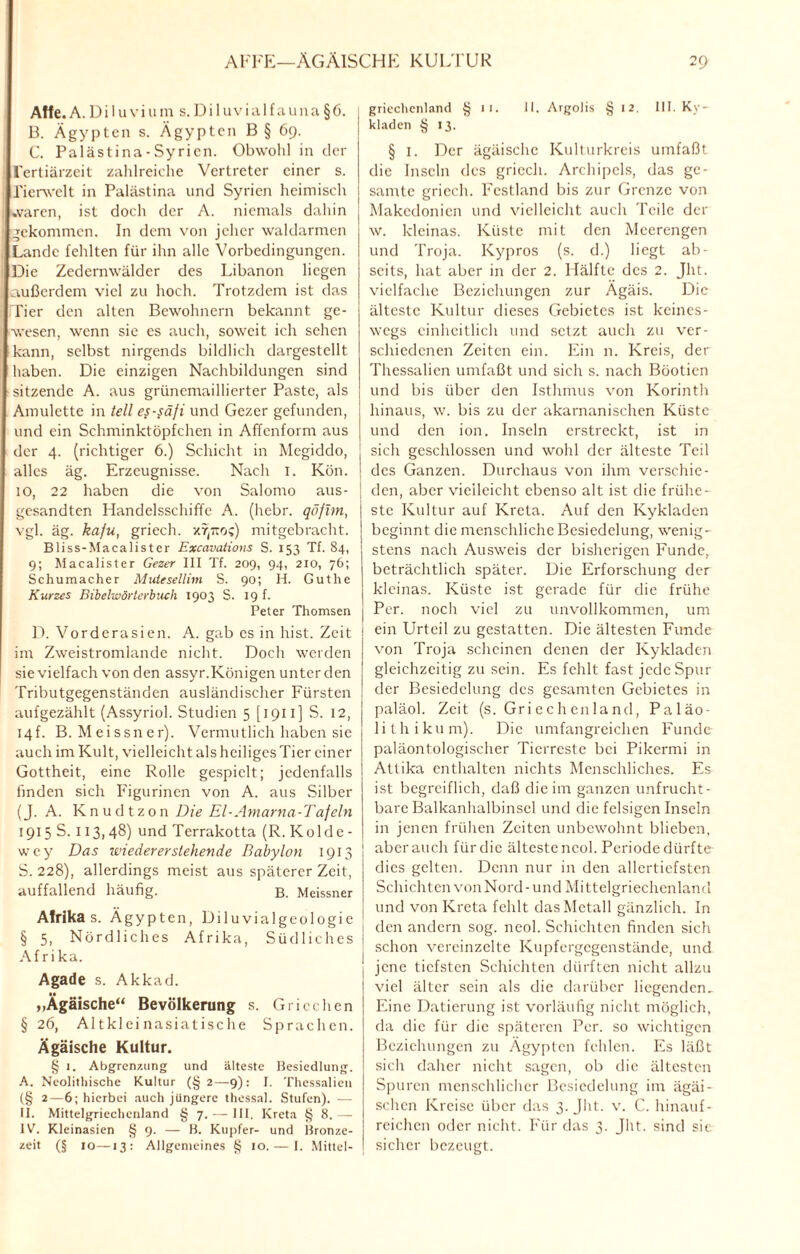 Affe.A. Dilu viuna s.Diluvialfauna§6. B. Ägypten s. Ägypten B § 69. C. Palästina - Sy rien. Obwohl in der l'ertiärzeit zahlreiche Vertreter einer s. Tierwelt in Palästina und Syrien heimisch waren, ist doch der A. niemals dahin gekommen. In dem von jeher waldarmen Lande fehlten für ihn alle Vorbedingungen. Die Zedernwälder des Libanon liegen außerdem viel zu hoch. Trotzdem ist das Tier den alten Bewohnern bekannt ge¬ wesen, wenn sie es auch, soweit ich sehen kann, selbst nirgends bildlich dargestellt haben. Die einzigen Nachbildungen sind sitzende A. aus grünemaillierter Paste, als Amulette in teil es-säfi und Gezer gefunden, und ein Schminktöpfchen in Affenform aus der 4. (richtiger 6.) Schicht in Megiddo, alles äg. Erzeugnisse. Nach I. Kön. 10, 22 haben die von Salomo aus¬ gesandten Handelsschiffe A. (hebr. qöfim, vgl. äg. kafu, griech. xt^tto;) mitgebracht. Bliss-Macalister Excavalions S. 153 Tf. 84, 9; Macalister Gezer III Tf. 209, 94, 210, 76; Schumacher Muiesellim S. 90; H. Guthe Kurzes Bibelwörterbuch 1903 S. 19 f. Peter Thomsen D. Vorderasien. A. gab es in hist. Zeit im Zweistromlande nicht. Doch werden sie vielfach von den assyr.Königen unter den Tributgegenständen ausländischer Fürsten aufgezählt (Assyriol. Studien 5 [1911 ] S. 12, 14f. B. Meissner). Vermutlich haben sie auch im Kult, vielleicht als heiliges Tier einer Gottheit, eine Rolle gespielt; jedenfalls finden sich Figurinen von A. aus Silber (J. A. Knudtzon Die El-Amania-Tafeln 1915 S. 113,48) und Terrakotta (R. Kolde- wey Das wieder er stehende Babylon 1913 S. 228), allerdings meist aus späterer Zeit, auffallend häufig. B. Meissner Afrika s. Ägypten, Diluvialgeologie § 5, Nördliches Afrika, Südliches I Afrika. Agade s. Akkad. „Ägäische“ Bevölkerung s. Griechen § 26, Altkleinasiatische Sprachen. Ägäische Kultur. § 1. Abgrenzung und älteste Besiedlung. A. Ncolithische Kultur (§2—9): I. Thessalien (§ 2—6; hierbei auch jüngere thessal. Stufen). — 11. Mittelgriechcnland § 7.— III. Kreta {5 8.— IV. Kleinasien § 9. — B. Kupfer- und Bronze¬ zeit (§ 10—13: Allgemeines § 10. — I. Mittel¬ griechcnland § 11. II. Argolis § 12. III. Ky¬ kladen § 13. § 1. Der ägäische Kulturkreis umfaßt die Inseln des griech. Archipels, das ge¬ samte griech. Festland bis zur Grenze von Makedonien und vielleicht auch Teile der w. kleinas. Küste mit den Meerengen und Troja. Ivypros (s. d.) liegt ab¬ seits, hat aber in der 2. Hälfte des 2. Jht. vielfache Beziehungen zur Ägäis. Die älteste Kultur dieses Gebietes ist keines¬ wegs einheitlich und setzt auch zu ver¬ schiedenen Zeiten ein. Ein n. Kreis, der Thessalien umfaßt und sich s. nach Böotien und bis über den Isthmus von Korinth hinaus, w. bis zu der akarnanischen Küste und den ion. Inseln erstreckt, ist in : sich geschlossen und wohl der älteste Teil ! des Ganzen. Durchaus von ihm verschie¬ den, aber vielleicht ebenso alt ist die frühe¬ ste Kultur auf Kreta. Auf den Kykladen beginnt die menschliche Besiedelung, wenig¬ stens nach Ausweis der bisherigen Funde, beträchtlich später. Die Erforschung der kleinas. Küste ist gerade für die frühe Per. noch viel zu unvollkommen, um ein Urteil zu gestatten. Die ältesten Funde von Troja scheinen denen der Kykladen gleichzeitig zu sein. Es fehlt fast jcdeSpur der Besiedelung des gesamten Gebietes in paläol. Zeit (s. Griechenland, Paläo- lilhikum). Die umfangreichen Funde paläontologischer Tierreste bei Pikermi in Attika enthalten nichts Menschliches. Es ist begreiflich, daß die im ganzen unfrucht¬ bare Balkanhalbinsel und die felsigen Inseln in jenen frühen Zeiten unbewohnt blieben, aber auch für die älteste ncol. Periode dürfte dies gelten. Denn nur in den allertiefsten Schichten von Nord-und Mittelgriechenland und von Kreta fehlt das Metall gänzlich. In den andern sog. neol. Schichten finden sich schon vereinzelte Kupfergegenstände, und jene tiefsten Schichten dürften nicht allzu viel älter sein als die darüber liegenden. Eine Datierung ist vorläufig nicht möglich, da die für die späteren Per. so wichtigen Beziehungen zu Ägypten fehlen. Es läßt sich daher nicht sagen, ob die ältesten Spuren menschlicher Besiedelung im ägäi- schen Kreise über das 3. Jht. v. C. hinauf ¬ reichen oder nicht. Für das 3. Jht. sind sie. sicher bezeugt.