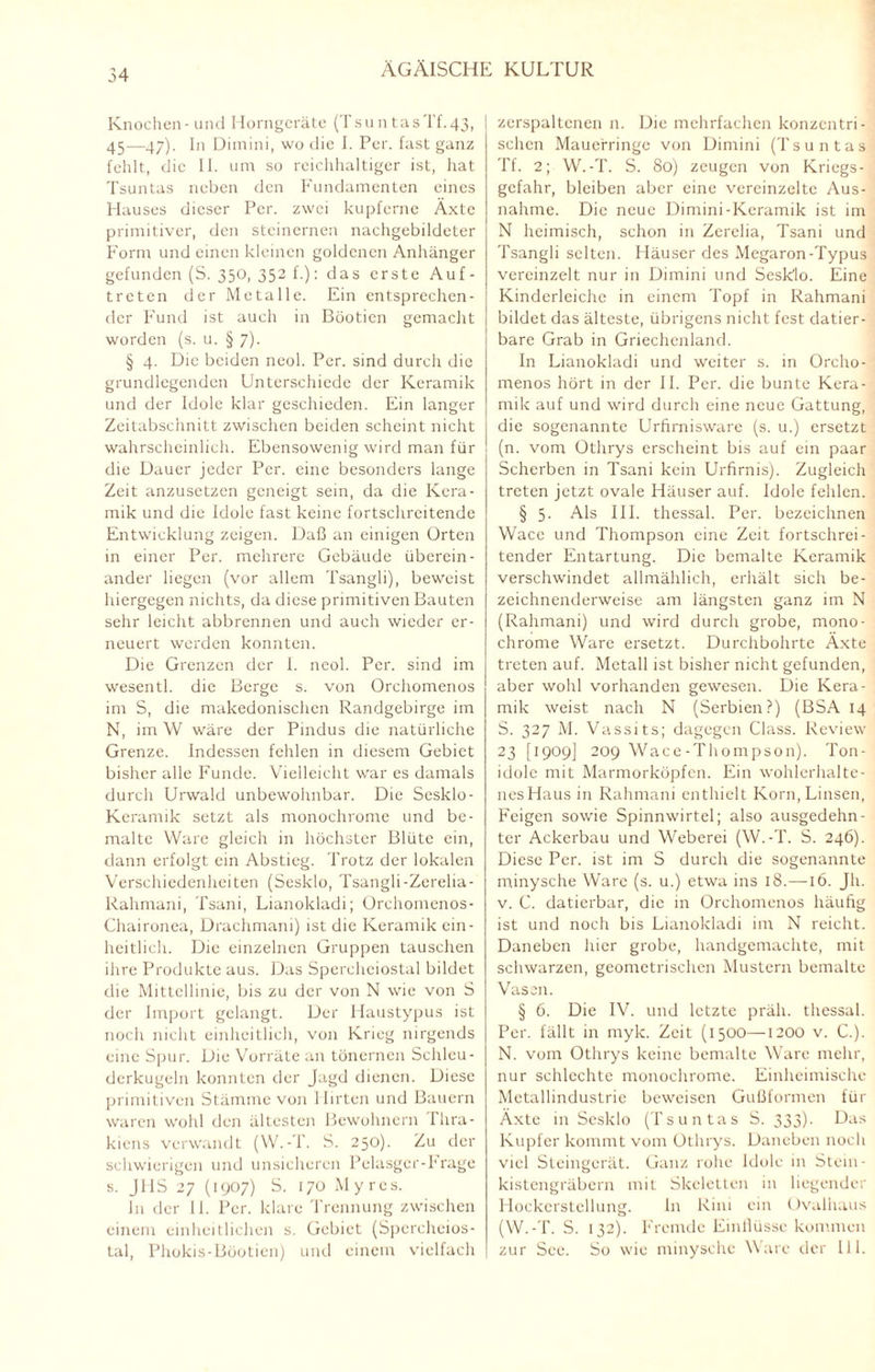 54 Knochen-und Horngeräte (TsuntasTf.43, 45—47). In Dimini, wo die I. Per. fast ganz fehlt, die II. um so reichhaltiger ist, hat Tsuntas neben den Fundamenten eines Hauses dieser Per. zwei kupferne Äxte primitiver, den steinernen nachgebildeter Form und einen kleinen goldenen Anhänger gefunden (S. 350, 352 f.): das erste Auf¬ treten der Metalle. Ein entsprechen¬ der Fund ist auch in Böoticn gemacht worden (s. u. § 7). § 4. Die beiden neol. Per. sind durch die grundlegenden Unterschiede der Keramik und der Idole klar geschieden. Ein langer Zeitabschnitt zwischen beiden scheint nicht wahrscheinlich. Ebensowenig wird man für die Dauer jeder Per. eine besonders lange Zeit anzusetzen geneigt sein, da die Kera¬ mik und die Idole fast keine fortschreitende Entwicklung zeigen. Daß an einigen Orten in einer Per. mehrere Gebäude überein¬ ander liegen (vor allem Tsangli), beweist hiergegen nichts, da diese primitiven Bauten sehr leicht abbrennen und auch wieder er¬ neuert werden konnten. Die Grenzen der 1. neol. Per. sind im wesentl. die Berge s. von Orchomenos im S, die makedonischen Randgebirge im N, im W wäre der Pindus die natürliche Grenze. Indessen fehlen in diesem Gebiet bisher alle Funde. Vielleicht war es damals durch Urwald unbewohnbar. Die Sesklo- Keramik setzt als monochrome und be¬ malte Ware gleich in höchster Blüte ein, dann erfolgt ein Abstieg. Trotz der lokalen Verschiedenheiten (Sesklo, Tsangli-Zerelia- Rahmani, Tsani, Lianokladi; Orchomenos- Chaironea, Drachmani) ist die Keramik ein¬ heitlich. Die einzelnen Gruppen tauschen ihre Produkte aus. Das Spercheiostal bildet die Mittellinie, bis zu der von N wie von S der Import gelangt. Der Haustypus ist noch nicht einheitlich, von Krieg nirgends eine Spur. Die Vorräte an tönernen Schleu- derkugeln konnten der Jagd dienen. Diese primitiven Stämme von Hirten und Bauern waren wohl den ältesten Bewohnern Thra¬ kiens verwandt (W.-T. S. 250). Zu der schwierigen und unsicheren Pelasger-hrage s. JHS 27 (1907) S. 170 Myrcs. ln der II. Per. klare Trennung zwischen einem einheitlichen s. Gebiet (Spcrcheios- Lal, Phokis-Böotien) und einem vielfach zerspaltenen n. Die mehrfachen konzentri¬ schen Mauerringe von Dimini (Tsuntas Tf. 2; W.-T. S. 80) zeugen von Kriegs¬ gefahr, bleiben aber eine vereinzelte Aus¬ nahme. Die neue Dimini-Keramik ist im N heimisch, schon in Zerelia, Tsani und Tsangli selten. Häuser des Megaron-Typus vereinzelt nur in Dimini und Sesklo. Eine Kinderleiche in einem Topf in Rahmani bildet das älteste, übrigens nicht fest datier¬ bare Grab in Griechenland. In Lianokladi und weiter s. in Orcho¬ menos hört in der II. Per. die bunte Kera¬ mik auf und wird durch eine neue Gattung, die sogenannte Urfirnisware (s. u.) ersetzt (n. vom Othrys erscheint bis auf ein paar Scherben in Tsani kein Urfirnis). Zugleich treten jetzt ovale Häuser auf. Idole fehlen. § 5. Als III. thessal. Per. bezeichnen Wace und Thompson eine Zeit fortschrei¬ tender Entartung. Die bemalte Keramik verschwindet allmählich, erhält sich be¬ zeichnenderweise am längsten ganz im N (Rahmani) und wird durch grobe, mono¬ chrome Ware ersetzt. Durchbohrte Äxte treten auf. Metall ist bisher nicht gefunden, aber wohl vorhanden gewesen. Die Kera¬ mik weist nach N (Serbien?) (BSA 14 S. 327 M. Vassits; dagegen Class. Review 23 [1909] 209 Wace-Thompson). Ton¬ idole mit Marmorköpfen. Ein wohlerhalte¬ nes Haus in Rahmani enthielt Korn, Linsen, Feigen sowie Spinnwirtel; also ausgedehn¬ ter Ackerbau und Weberei (W.-T. S. 246). Diese Per. ist im S durch die sogenannte minysche Ware (s. u.) etwa ins 18.—16. Jh. v. C. datierbar, die in Orchomenos häufig ist und noch bis Lianokladi im N reicht. Daneben hier grobe, handgemachte, mit schwarzen, geometrischen Mustern bemalte Vasen. § 6. Die IV. und letzte präh. thessal. Per. fällt in myk. Zeit (1500—1200 v. C.). N. vom Othrys keine bemalte Ware mehr, nur schlechte monochrome. Einheimische Metallindustrie beweisen Gußformen für Äxte in Sesklo (Tsuntas S. 333)- Uas Kupfer kommt vom Othrys. Daneben noch viel Steingerät. Ganz rohe Idole in Stein¬ kistengräbern mit Skeletten in liegender Hockerstellung. In Rini ein Ovalhaus (W.-T. S. 132). Fremde Einllüsse kommen zur See. So wie minysche Ware der 111.