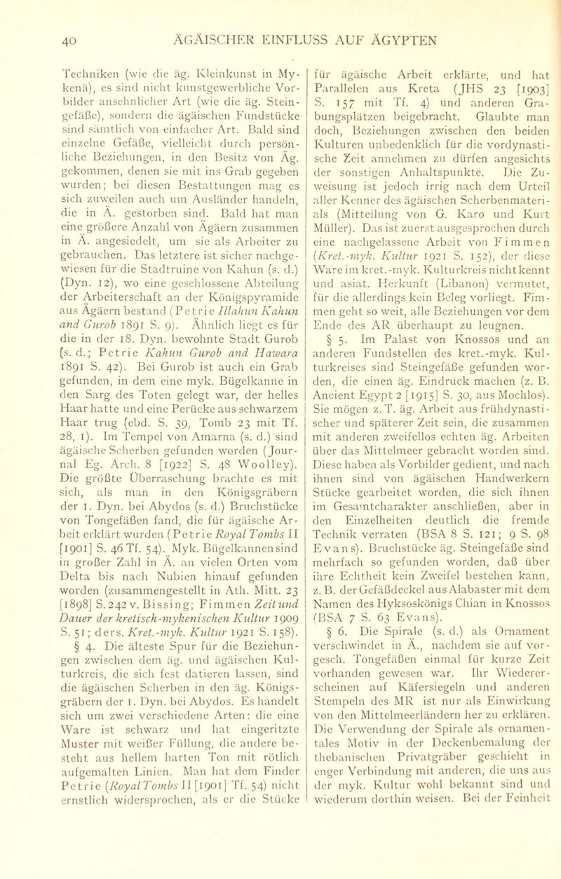 Techniken (wie die äg. Kleinkunst in My- kenä), cs sind nicht kunstgewerbliche Vor¬ bilder ansehnlicher Art (wie die äg. Stein - gefäßc), sondern die ägäischen Fundstücke sind sämtlich von einfacher Art. Bald sind einzelne Gefäße, vielleicht durch persön¬ liche Beziehungen, in den Besitz von Äg. gekommen, denen sie mit ins Grab gegeben wurden; bei diesen Bestattungen mag cs sich zuweilen auch um Ausländer handeln, die in Ä. gestorben sind. Bald hat man eine größere Anzahl von Ägäcrn zusammen in Ä. angesiedelt, um sie als Arbeiter zu gebrauchen. Das letztere ist sicher nachge¬ wiesen für die Stadtruinc von Kahun (s. d.) (Dyn. 12), wo eine geschlossene Abteilung der Arbeiterschaft an der Königspyramide aus Ägäern bestand (Petrie Illahun Kahun and Gurob 1891 S. 9). Ähnlich liegt cs für die in der 18. Dyn. bewohnte Stadt Gurob (s. d.; Petrie Kahun Gurob and Hawara 1891 S. 42). Bei Gurob ist auch ein Grab gefunden, in dem eine myk. Bügelkanne in den Sarg des Toten gelegt war, der helles Haar hatte und eine Perücke aus schwarzem Haar trug (ebd. S. 39, Tomb 23 mit Tf. 28, 1). Im Tempel von Amarna (s. d.) sind ägäische Scherben gefunden worden (Jour¬ nal Eg. Arch. 8 [1922] S. 48 Woolley). Die größte Überraschung brachte es mit sich, als man in den Königsgräbern der 1. Dyn. bei Abydos (s. d.) Bruchstücke von Tongefäßen fand, die für ägäische Ar¬ beit erklärt wurden (Petrie Royal Tombs II [1901] S. 46 Tf. 54). Myk. Bügelkannen sind in großer Zahl in Ä. an vielen Orten vom Delta bis nach Nubien hinauf gefunden worden (zusammcngestellt in Ath. Mitt. 23 [1898] S. 242 v. Bissing; Fi m men Zeit und Dauer der kretisch-mykenischen Kultur 1909 S. 51; ders. Kret.-myk. Kultur 1921 S. 158). § 4. Die älteste Spur für die Beziehun¬ gen zwischen dem äg. und ägäischen Kul¬ turkreis, die sich fest datieren lassen, sind die ägäischen Scherben in den äg. Königs- gräbern der I. Dyn. bei Abydos. Es handelt sich um zwei verschiedene Arten: die eine Ware ist schwarz und hat cingeritztc Muster mit weißer Füllung, die andere be¬ steht aus hellem harten Ton mit rötlich aufgemalten Linien. Man hat dem Finder Petrie (Royalfombs II [1901] Tf. 54) nicht ernstlich widersprochen, als er die Stücke für ägäische Arbeit erklärte, und hat Parallelen aus Kreta (JHS 23 [1903] S. 157 mit Tf. 4) und anderen Gra¬ bungsplätzen beigebracht. Glaubte man doch, Beziehungen zwischen den beiden Kulturen unbedenklich für die vordynasti¬ sche Zeit annehmen zu dürfen angesichts der sonstigen Anhaltspunkte. Die Zu¬ weisung ist jedoch irrig nach dem Urteil aller Kenner des ägäischen Scherbenmateri¬ als (Mitteilung von G. Karo und Kurt Müller). Das ist zuerst ausgesprochen durch eine nachgelassene Arbeit von Fimmen (Kret.-myk. Kultur 1921 S. 152), der diese Ware im kret.-myk. Kulturkreis nicht kennt und asiat. Herkunft (Libanon) vermutet, für die allerdings kein Beleg vorliegt. Fim¬ men geht so weit, alle Beziehungen vor dem Ende des AR überhaupt zu leugnen. § 5. Im Palast von Knossos und an anderen Fundstellen des kret.-myk. Kul¬ turkreises sind Steingefäße gefunden wor¬ den, die einen äg. Eindruck machen (z. B. Ancient Egypt 2 [1915] S. 30, aus Mochlos). Sic mögen z.T. äg. Arbeit aus frühdynasti¬ scher und späterer Zeit sein, die zusammen mit anderen zweifellos echten äg. Arbeiten über das Mittelmeer gebracht worden sind. Diese haben als Vorbilder gedient, und nach ihnen sind von ägäischen Handwerkern Stücke gearbeitet worden, die sich ihnen im Gesamtcharakter anschließen, aber in den Einzelheiten deutlich die fremde Technik verraten (BSA 8 S. 121; 9 S. 98 Evans). Bruchstücke äg. Steingefäße sind mehrfach so gefunden worden, daß über ihre Echtheit kein Zweifel bestehen kann, z. B. derGefäßdeckel aus Alabaster mit dem Namen des Hyksoskönigs Chian in Knossos fBSA 7 S. 63 Evans). § 6. Die Spirale (s. d.) als Ornament verschwindet in Ä., nachdem sie auf vor- gesch. Tongefäßen einmal für kurze Zeit vorhanden gewesen war. Ihr Wicdercr- schcinen auf Käfersiegeln und anderen Stempeln des MR ist nur als Einwirkung von den Mittelmeerländern her zu erklären. Die Verwendung der Spirale als ornamen¬ tales Motiv in der Deckenbemalung der thebanischen Privatgräber geschieht in enger Verbindung mit anderen, die uns aus der myk. Kultur wohl bekannt sind und wiederum dorthin weisen. Bei der Feinheit