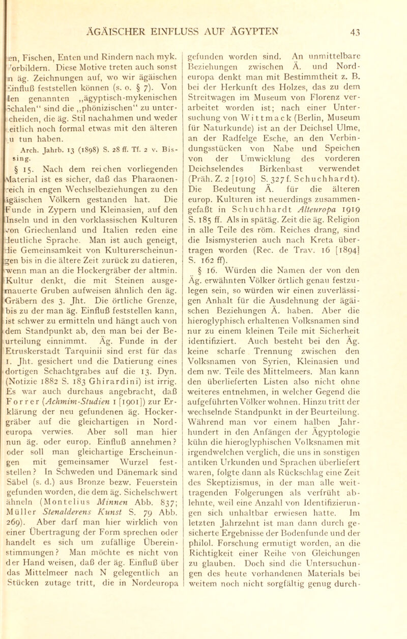 £n, Fischen, Enten und Rindern nach myk. Vorbildern. Diese Motive treten auch sonst n äg. Zeichnungen auf, wo wir ägäischen iinfluß feststellen können (s. o. § 7). Von len genannten „ägyptisch-mykenischen Schalen“ sind die „phönizischen“ zu unter - cheiden, die äg. Stil nachahmen und weder eitlich noch formal etwas mit den älteren u tun haben. Arch. Jahrb. 13 (1898) S. 28 ff. Tf. 2 v. Bis¬ sing- § 15. Nach dem reichen vorliegenden vlaterial ist es sicher, daß das Pharaonen- 'eich in engen Wechselbeziehungen zu den ägäischen Völkern gestanden hat. Die Funde in Zypern und Kleinasien, auf den Inseln und in den vorklassischen Kulturen ^on Griechenland und Italien reden eine deutliche Sprache. Man ist auch geneigt, die Gemeinsamkeit von Kulturerscheinun- Lgen bis in die ältere Zeit zurück zu datieren, wenn man an die Hockergräber der altmin. Kultur denkt, die mit Steinen ausge¬ mauerte Gruben aufweisen ähnlich den äg. Gräbern des 3. Jht. Die örtliche Grenze, bis zu der man äg. Einfluß feststellen kann, ist schwer zu ermitteln und hängt auch von dem Standpunkt ab, den man bei der Be¬ urteilung einnimmt. Äg. Funde in der Etruskerstadt Tarquinii sind erst für das 1. Jht. gesichert und die Datierung eines dortigen Schachtgrabes auf die 13. Dyn. (Notizie 1882 S. 183 Ghirardini) ist irrig. Es war auch durchaus angebracht, daß Forrer {Achmim-Studien 1 [1901]) zur Er¬ klärung der neu gefundenen äg. Hocker¬ gräber auf die gleichartigen in Nord- europa verwies. Aber soll man hier nun äg. oder europ. Einfluß annehmen? oder soll man gleichartige Erscheinun¬ gen mit gemeinsamer Wurzel fest- stellen ? In Schweden und Dänemark sind Säbel (s. d.) aus Bronze bezw. Feuerstein gefunden worden, die dem äg. Sichelschwert ähneln (Montelius Minnen Abb. 837; Müller Stenalderens Kunst S. 79 Abb. 269). Aber darf man hier wirklich von einer Übertragung der Form sprechen oder handelt es sich um zufällige Überein¬ stimmungen? Man möchte es nicht von der Hand weisen, daß der äg. Einfluß über das Mittelmeer nach N gelegentlich an Stücken zutage tritt, die in Nordeuropa gefunden worden sind. An unmittelbare Beziehungen zwischen Ä. und Nord- europa denkt man mit Bestimmtheit z. B. bei der Herkunft des Holzes, das zu dem Streitwagen im Museum von Florenz ver¬ arbeitet worden ist; nach einer Unter¬ suchung von Wittmack (Berlin, Museum für Naturkunde) ist an der Deichsel Ulme, an der Radfelge Esche, an den Verbin¬ dungsstücken von Nabe und Speichen von der Umwicklung des vorderen Deichselendes Birkenbast verwendet (Präh. Z. 2 [1910] S. 327 f. Sch uchhard t). Die Bedeutung Ä. für die älteren europ. Kulturen ist neuerdings zusammen- gefaßt in Schuchhardt Alleuropa 1919 S. 185 ff. Als in spätäg. Zeit die äg. Religion in alle Teile des röm. Reiches drang, sind die Isismysterien auch nach Kreta über¬ tragen worden (Rec. de Trav. 16 [1894] S. 162 ff). § 16. Würden die Namen der von den Äg. erwähnten Völker örtlich genau festzu- legen sein, so würden wir einen zuverlässi¬ gen Anhalt für die Ausdehnung der ägäi¬ schen Beziehungen Ä. haben. Aber die hieroglyphisch erhaltenen Volksnamen sind nur zu einem kleinen Teile mit Sicherheit identifiziert. Auch besteht bei den Äg. keine scharfe Trennung zwischen den Volksnamen von Syrien, Kleinasien und dem nw. Teile des Mittelmeers. Man kann den überlieferten Listen also nicht ohne weiteres entnehmen, in welcher Gegend die aufgeführten Völker wohnen. Hinzu tritt der wechselnde Standpunkt in der Beurteilung. Während man vor einem halben Jahr¬ hundert in den Anfängen der Ägyptologie kühn die hieroglyphischen Volksnamen mit irgendwelchen verglich, die uns in sonstigen antiken LTrkunden und Sprachen überliefert waren, folgte dann als Rückschlag eine Zeit des Skeptizismus, in der man alle weit- tragenden Folgerungen als verfrüht ab¬ lehnte, weil eine Anzahl von Identifizierun¬ gen sich unhaltbar erwiesen hatte. Im letzten Jahrzehnt ist man dann durch ge¬ sicherte Ergebnisse der Bodenfunde und der philol. Forschung ermutigt worden, an die Richtigkeit einer Reihe von Gleichungen zu glauben. Doch sind die Untersuchun¬ gen des heute vorhandenen Materials bei weitem noch nicht sorgfältig genug durch-