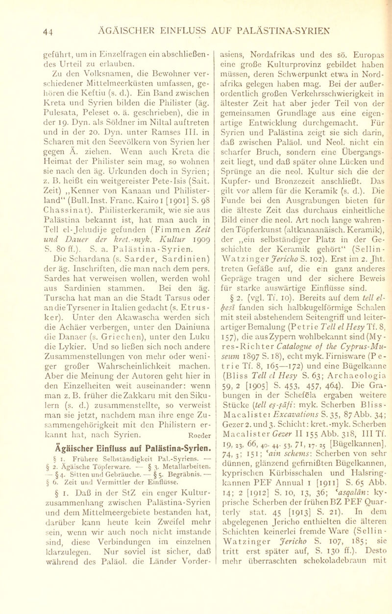 geführt, um in Einzelfragen ein abschließen¬ des Urteil zu erlauben. Zu den Volksnamen, die Bewohner ver¬ schiedener Mittelmeerküsten umfassen, ge¬ hören die Keftiu (s. d.). Ein Band zwischen Kreta und Syrien bilden die Philister (äg. Pulesata, Peleset o. ä. geschrieben), die in der 19. Dyn. als Söldner im Niltal auftreten und in der 20. Dyn. unter Ramses III. in Scharen mit den Seevölkern von Syrien her gegen Ä. ziehen. Wenn auch Kreta die Heimat der Philister sein mag, so wohnen sie nach den äg. Urkunden doch in Syrien; z. B. heißt ein weitgereister Pete-Isis (Sait. Zeit) „Kenner von Kanaan und Philister¬ land“ (Bull. Inst. Franc. Kairo I [ 1901] S. 98 Chassinat). Philisterkeramik, wie sie aus Palästina bekannt ist, hat man auch in Teil el-Jehudije gefunden (Firnmen Zeit und Dauer der kret.-myk. Kultur 1909 S. Soff.). S. a. Palästina - Syrien. Die Schardana (s. Sarder, Sardinien) der äg. Inschriften, die man nach dem pers. Sardes hat verweisen wollen, werden wohl aus Sardinien stammen. Bei den äg. Turscha hat man an die Stadt Tarsus oder andieTyrsencr in Italien gedacht (s. Etrus¬ ker). Unter den Akawascha werden sich die Achäer verbergen, unter den Dainiuna die Danaer (s. Griechen), unter den Luku die Lykier. Und so ließen sich noch andere Zusammenstellungen von mehr oder weni¬ ger großer Wahrscheinlichkeit machen. Aber die Meinung der Autoren geht hier in den Einzelheiten weit auseinander: wenn man z. B. früher dieZakkaru mit denSiku- lern (s. d.) zusammenstellte, so verweist man sie jetzt, nachdem man ihre enge Zu¬ sammengehörigkeit mit den Philistern er- \ kannt hat, nach Syrien. Rocder [ Ägäischer Einfluss auf Palästina-Syrien. § 1. Frühere Selbständigkeit Pal.-Syriens. — i § 2. Ägäische Töpferware. — § 3. Metallarbeiten. — § 4. Sitten und Gebräuche. — § 5. Begräbnis. — § 6. Zeit und Vermittler der Einflüsse. § 1. Daß in der StZ ein enger Kultur¬ zusammenhang zwischen Palästina-Syrien und dem Mittclmeergebicte bestanden hat, darüber kann heute kein Zweifel mehr sein, wenn wir auch noch nicht imstande sind, diese Verbindungen im einzelnen klarzulegen. Nur soviel ist sicher, daß während des Paläol. die Länder Vorder¬ asiens, Nordafrikas und des sö. Europas eine große Kulturprovinz gebildet haben müssen, deren Schwerpunkt etw'a in Nord¬ afrika gelegen haben mag. Bei der außer¬ ordentlich großen Verkehrsschwierigkeit in ältester Zeit hat aber jeder Teil von der gemeinsamen Grundlage aus eine eigen¬ artige Entwicklung durchgemacht. Für Syrien und Palästina zeigt sie sich darin, daß zwischen Paläol. und Neol. nicht ein scharfer Bruch, sondern eine Übergangs¬ zeit liegt, und daß später ohne Lücken und Sprünge an die neol. Kultur sich die der Kupfer- und Bronzezeit anschließt. Das gilt vor allem für die Keramik (s. d.). Die Funde bei den Ausgrabungen bieten für die älteste Zeit das durchaus einheitliche Bild einer die neol. Art noch lange wahren¬ den Töpferkunst (altkanaanäisch. Keramik), der „ein selbständiger Platz in der Ge¬ schichte der Keramik gehört“ (Sellin- Watzinger Jericho S. 102). Erst im 2. Jht. treten Gefäße auf, die ein ganz anderes Gepräge tragen und der sichere Beweis für starke auswärtige Einflüsse sind. § 2. (vgl. Ti. io). Bereits auf dem teil el¬ ftest fanden sich halbkugelförmige Schalen mit steii abstehendem Seitengriff und leiter¬ artiger Bemalung (P e t r i e Teil el Hesy Tf. 8, 157), die ausZypcrn wrohlbekannt sind(My- res-Richter Catalogue of the Cyprus-Mu¬ seum 1897 S. 18), echt myk. Firnisware (Pe- trie Tf. 8, 165—172) und eine Bügelkanne (Bliss Teil cl Hesy S. 63; Archaeologia 59, 2 [1905] S. 453, 457, 464)- Die Gra¬ bungen in der Schefela ergaben weitere Stücke (teil es-säfi: myk. Scherben Bliss- Macalistei Excavations S. 35, 87 Abb. 34; Gezer 2. und3. Schicht: kret.-myk. Scherben Macalister Gezer II 155 Abb. 318, III Tf. 19, 23, 66, 40. 44. 53, 71, 17. 25 [Bügelkannen], 74, 3; 151; (ain Scheins-. Scherben von sehr dünnen, glänzend gefirnißten Bügelkannen, kyprischcn Kürbisschalen und Ilalsring- kannen PEF Annual 1 [ 1911 ] S. 65 Abb. 14; 2 [1912] S. 10, 13, 36; casqalän: ky- prische Scherben der frühen BZ PEF Ouar- terly stat. 45 [1913] S. 21). In dem abgelegenen Jericho enthielten die älteren Schichten keinerlei fremde Ware (Sellin - Watzinger Jericho S. 107, 185; sie tritt erst später auf, S. 130 ff.). Desto mehr überraschten schokoladebraun mit