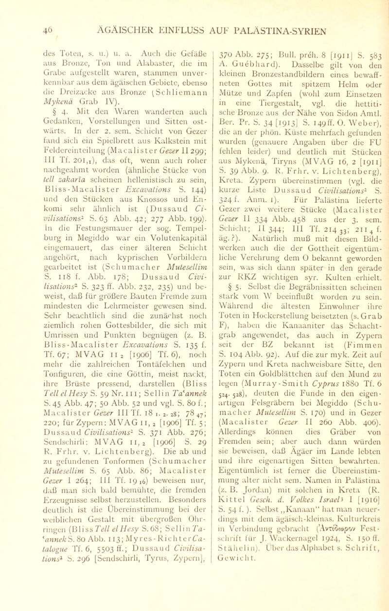 des Toten, s. u.) u. a. Auch die Gefäße aus Bronze, Ton und Alabaster, die im Grabe aufgestellt waren, stammen unver¬ kennbar aus dem ägäischen Gebiete, ebenso die Dreizacke aus Bronze (Schliemann Mykenä Grab IV). § 4. Mit den Waren wanderten auch Gedanken, Vorstellungen und Sitten ost¬ wärts. In der 2. sem. Schicht von Gezer fand sich ein Spielbrett aus Kalkstein mit Feldereinteilung (Macalister Gezer II 299; III Tf. 201,1), das oft, wenn auch roher nachgeahmt worden (ähnliche Stücke von teil zakaria scheinen hellenistisch zu sein, Bliss-Macalister Excavations S. 144) und den Stücken aus Knossos und En- komi sehr ähnlich ist (Dussaud Ci¬ vilisations2 S. 63 Abb. 42; 277 Abb. 199). In die Festungsmauer der sog. Tempel¬ burg in Megiddo war ein Volutenkapitäl eingemauert, das einer älteren Schicht angehört, nach kyprischen Vorbildern gearbeitet ist (Schumacher Mutesellim S. 11S f. Abb. 178; Dussaud Civi- lisalions2 S. 323 ff. Abb. 232, 235) und be¬ weist, daß für größere Bauten Fremde zum mindesten die Lehrmeister gewesen sind. Sehr beachtlich sind die zunächst noch ziemlich rohen Gottesbilder, die sich mit Umrissen und Punkten begnügen (z. B. Bliss-Macalister Excavations S. 135 f. Tf. 67; MVAG 11 2 [1906] Tf. 6), noch mehr die zahlreichen Tontäfelchen und Tonfiguren, die eine Göttin, meist nackt, ihre Brüste pressend, darstellen (Bliss Teil el Iiesy S. 59 Nr. 111; Sei 1 in Ta'annek S. 45 Abb. 47; 50 Abb. 52 und vgl. S. 80 f.; Macalister Gezer III Tf. 18 1. 2- 28; 78 47; 220; für Zypern: MVAG 11, 2 [1906] Tf. 5; Dussaud Civilisations2 S. 371 Abb. 276; Sendschirli: MVAG ii,2 [1906] S. 29 R. Frhr. v. Lichtenberg). Die ab und zu gefundenen Tonformen (Schumacher Mutesellim S. 65 Abb. 86; Macalister Gezer I 264; 111 Tf. 1916) beweisen nur, daß man sich bald bemühte, die fremden Erzeugnisse selbst herzustellen. Besonders deutlich ist die Übereinstimmung bei der weiblichen Gestalt mit übergroßen Ohr¬ ringen (Bliss Teil el Iiesy S. 68; Sellin Ta- 'annekS. 80 Abb. 113; Myres-RichterCa- talogue Tf. 6, 5503 ff.; Dussaud Civilisa- lions2 S. 296 [Sendschirli, Tyrus, Zypern], 370 Abb. 275; Bull, prell. 8 [1911] S. 583 A. Guebhard). Dasselbe gilt von den kleinen Bronzcstandbildern eines bewaff¬ neten Gottes mit spitzem Helm oder Mütze und Zapfen (wohl zum Einsetzen in eine Tiergestalt, vgl. die hcttiti- sche Bronze aus der Nähe von Sidon Amtl. Ber. Pr. S. 34 [1913] S. 149ff- O. Weber), die an der phön. Küste mehrfach gefunden wurden (genauere Angaben über die FU fehlen leider) und deutlich mit Stücken aus Mykenä, Tiryns (MVAG 16, 2 [1911 ] S. 39 Abb. 9. R. Frhr. v. Lichtenberg), Kreta. Zypern übereinstimmen (vgl. die kurze Liste Dussaud Civilisations- S. 324 f. Anm. 1). Für Palästina lieferte Gezer zwei weitere Stücke (Macalister Gezer 11 334 Abb. 458 aus der 3. sem. Schicht; 11 344; III Tf. 214 33; 211 4 f. äg. ?). Natürlich muß mit diesen Bild¬ werken auch die der Gottheit eigentüm¬ liche Verehrung dem O bekannt geworden sein, was sich dann später in den gerade zur RKZ wichtigen syr. Kulten erhielt. § 5. Selbst die Begräbnissitten scheinen stark vom W beeinflußt worden zu sein. Während die ältesten Einwohner ihre Toten in Hockerstellung beisetzten (s. Grab F), haben die Kanaaniter das Schacht¬ grab angewendet, das auch in Zypern seit der BZ bekannt ist (Firn men S. 104 Abb. 92). Auf die zur myk. Zeit auf Zypern und Kreta nachweisbare Sitte, den Toten ein Goldblättchen auf den Mund zu legen (Murray-Smith Cyprus 1880 Tf. 6 514- 528), deuten die Funde in den eigen¬ artigen Felsgräbern bei Megiddo (Schu¬ macher Mutesellim S. 170) und in Gezer (Macalister Gezer II 260 Abb. 406). Allerdings können dies Gräber von Fremden sein; aber auch dann würden sie beweisen, daß Ägäer im Lande lebten und ihre eigenartigen Sitten bewahrten. Eigentümlich ist ferner die Übereinstim¬ mung alter nicht sem. Namen in Palästina (z. B. Jordan) mit solchen in Kreta (R. Kittel Gesell, d. Volkes IsraelJ 1 [1916] S. 54 f. ). Selbst,,Kanaan“ hat man neuer¬ dings mit dem ägäisch-kleinas. Kulturkreis in Verbindung gebracht (’Avttoiopov Fest¬ schrift für J. Wackernagel 1924, S. 150 ff. Stähelin). Über das Alphabet s. Schrift, Gewicht.