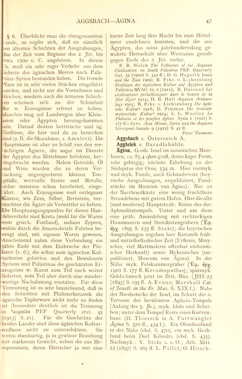 § 6. Überblickt man die ebengenannten unde, so ergibt sich, daß sie sämtlich en ältesten Schichten der Ausgrabungen, üso der Zeit vom Beginne des 2. Jht. bis twa 1200 v. C. angehören. In diesen h. muß ein sehr reger Verkehr aus dem iebiete des ägäischen Meeres nach Palä- tina-Syricn bestanden haben. Die fremde Vare ist in sehr vielen Stücken eingeführt worden, und nicht nur die Vornehmen und Reichen, sondern auch die ärmeren Schieb¬ en scheinen sich an der Schönheit ler \v. Erzeugnisse erfreut zu haben, danches mag auf Landwegen über Klein - isien oder Ägypten hereingekommen .ein. Darauf deuten hettitische und äg. ; Einflüsse, die hier und da zu bemerken sind (z. B. dieSkarabäen; s. Amulett). Die Hauptmasse ist aber zu Schiff von den sce- üchtigen Ägäern, die sogar im Dienste der Ägypter das Mittelmeer befuhren, hcr- Hngebracht worden. Neben Getreide, Öl and Wein wurden die zu deren Ver- oackung ungeeigneteren kleinen Ton- gefäße, wertvolle Steine und Metalle, sicher meistens schon bearbeitet, einge¬ führt. Auch Erzeugnisse weit entlegener Küsten, wie Zinn, Silber, Bernstein, ver¬ mochten die Ägäer als Vermittler zu liefern. Die Hauptausgangspunkte für diesen Han¬ delsverkehr sind Kreta (wohl für die Waren vom griech. Festland), sodann Zypern, wohin durch die Amarnabriefe Fahrten be¬ zeugt sind, mit eigenen Waren gewesen. Anscheinend nahm diese Verbindung ein jähes Ende mit dem Einbrüche der Phi¬ lister (s. d.), die selbst zum ägäischen Kul¬ turpreise gehörten und den Bewohnern Syriens und Palästinas die geschätzten Er¬ zeugnisse w. Kunst zum Teil noch weiter lieferten, zum Teil aber durch eine minder¬ wertige Nachahmung ersetzten. Für diese Vermutung ist es sehr bezeichnend, daß in den Schichten mit Philisterkeramik die ägäische Töpferware nicht mehr zu finden ist (besonders deutlich ist die Trennung in (asqalän PEF Quartcrly stat. 45 (1913] S. 21). Für die Geschichte der beiden Länder sind diese ägäischen Kultur- einfiüssc nicht zu unterschätzen. Sie tieten ebenbürtig, ja in gewisser Beziehung mit stärkerem Gewicht, neben die aus Me¬ sopotamien, deren Herrscher ja nur eine kurze Zeit lang ihre Macht bis zum Mittel¬ meer ausdehnen konnten, und die aus Ägypten, das seine jahrhundertelang ge¬ wahrte Herrschaft über Westasien gerade gegen Ende des 2. Jht. verlor. F. B. Welch The Influence 0/ the Aegaean Civilisation on South Palesline PEF. Quartcrly stat. 32 (1900) S. 342 ff.; D. G. Hogarth Ionia and the East 1909; R. Frhr. v. L'.chtenberg Einflüsse der ägäischen Kultur auf Ägypten und Palästina MV AG 16, 2 (1911); R. Dussaud Les civilisations prehelleniques dans le bassin de la Mer Egee2 1914; FI. R. Hall Aegaean Archaeo- logy 1915; R. Frhr. v. Lichtenberg Die ägäi¬ sche Kultur'1 1918; D. Fimmen Die krelisch- mykenische Kultur2 1924; C. L. Woolley La Phenicie et les peuples ege'ens Syria 2 (1921) S. 177 ff.; ders. Asia Minor, Syria and the Aegaean Liverpool Annals 9 (1922) S. 41 ff. Peter Thomsen Aggsbach s. Österreich A. Aggtelek s. Baradlahöhle. Ägina. Große Insel im saronischen Meer¬ busen, ca. 85,4 qkm groß, dreieckiger Form, sehr gebirgig; höchste Erhebung an der Südspitze der Oros, 534 m. Hier vormyk. und myk. Funde, auch Gebäudereste (bay¬ rische Ausgrabungen, unpubliziert, Fund¬ stücke im Museum von Ägina). Nur an der Nordwestküste eine wenig fruchtbare Strandebene mit gutem Hafen. Hierdiealte (und moderne) Hauptstadt: Ruine des dor. Aphroditetempels. Unter und um diese eine präh. Ansiedelung mit rechteckigen Hausmauern und Steinkistengräbern (’Ecp. 1895 S. 235 ff. Stals); die bayrischen Ausgrabungen ergaben hier Keramik früh- und mittelhelladischer Zeit (Urfirnis, Miny- schcs, viel Mattmalerei offenbar einheimi¬ scher Herkunft) sowie Mykenisches (un¬ publiziert, Museum von Ägina). In der Nähe myk. Felskammergräber (’E:p. ap%. 1910 S. 177 ff. Keramopullos); spätmyk. Goldschmuck jetzt im Brit. Mus. (JHS 23 [1893] S. 195 ff. A. Evans; Marshall Cat. of Jewell, in the Br. Mus. S. XIX f.). Nahe der Nordostecke der Insel, im Schutt der ö. Terrasse des berühmten Aphaia-Tempels (Anfang des 5. Jh.), myk. Idole und Scher¬ ben; unter dem Tempel Reste eines Kurven - baus (H. Thicrsch in A. Furtwänglcr Ägina S. 370 ff., 434 f.). Ein Obsidianfund in der Nähe (ebd. S. 470), ein myk. Grab¬ fund beim Dorf Kilindra (ebd. S. 435). Nachmyk.: V. Stals a. a. O.; Ath. Mitt. 22 (1897) S. 265 ff. L. Pallat; 0. Hirsch-