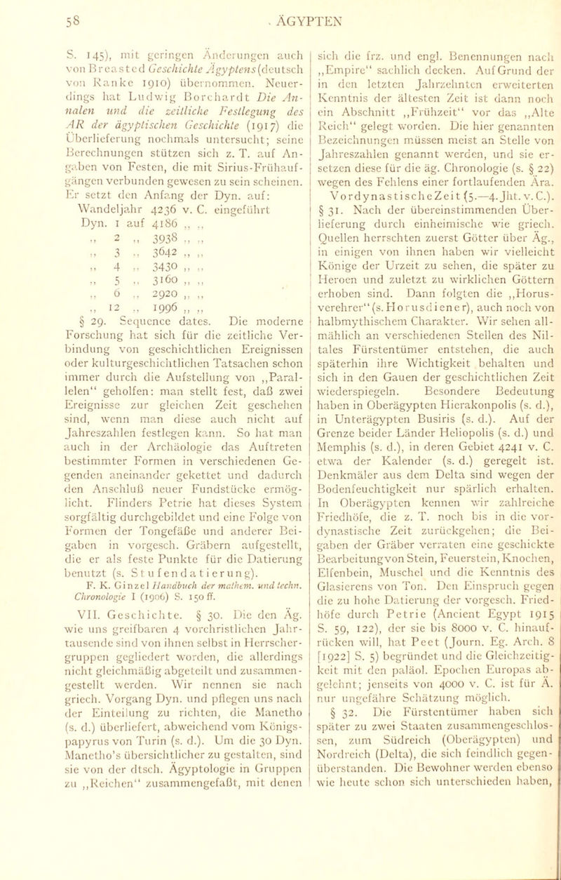 S. 145), mit geringen Änderungen auch von Breasted Geschichte Ägyptens (deutsch von Ranke 1910) übernommen. Neuer¬ dings hat Ludwig Borehardt Die An¬ nalen und die zeitliche Festlegung des AR der ägyptischen Geschichte (1917) die Überlieferung nochmals untersucht; seine Berechnungen stützen sich z. T. auf An¬ gaben von Festen, die mit Sirius-Frühauf¬ gängen verbunden gewesen zu sein scheinen. Er setzt den Anfang der Dyn. auf: Wandeljahr 4236 v. C. eingeführt Dyn. 1 auf 4186 ,, ., » 2 » 3938 „ „ » 3 „ 3642 „ „ )» 4 >! 343° n ,, „ 5 „ 3160 „ ,, » 6 M 2920 „ ,, I! t2 „ 1 996 ), ,, § 29. Sequcnce dates. Die moderne ! Forschung hat sich für die zeitliche Ver¬ bindung von geschichtlichen Ereignissen oder kulturgeschichtlichen Tatsachen schon immer durch die Aufstellung von „Paral¬ lelen“ geholfen: man stellt fest, daß zwei Ereignisse zur gleichen Zeit geschehen sind, wenn man diese auch nicht auf Jahreszahlen festlegen kann. So hat man auch in der Archäologie das Auftreten bestimmter Formen in verschiedenen Ge¬ genden aneinander gekettet und dadurch | den Anschluß neuer Fundstücke ermög- , licht. Flinders Petrie hat dieses System sorgfältig durchgebildet und eine Folge von Formen der Tongefäße und anderer Bei¬ gaben in vorgesch. Gräbern aufgestellt, die er als feste Punkte für die Datierung benutzt (s. Stufendatierung). F. K. Ginze] Handbuch der mathem. undtechn. Chronologie I (1906) S. 150 ff. VII. Geschichte. § 30. Die den Äg. wie uns greifbaren 4 vorchristlichen Jahr¬ tausende sind von ihnen selbst in Herrscher¬ gruppen gegliedert worden, die allerdings nicht gleichmäßig abgetcilt und zusammen - gestellt werden. Wir nennen sie nach griech. Vorgang Dyn. und pflegen uns nach der Einteilung zu richten, die Manetho (s. d.) überliefert, abweichend vom Königs¬ papyrus von Turin (s. d.). Um die 30 Dyn. Manetho’s übersichtlicher zu gestalten, sind sie von der dtsch. Ägyptologie in Gruppen zu „Reichen“ zusammengefaßt, mit denen sich die frz. und engl. Benennungen nach „Empire“ sachlich decken. Auf Grund der in den letzten Jahrzehnten erweiterten Kenntnis der ältesten Zeit ist dann noch ein Abschnitt „Frühzeit“ vor das „Alte Reich“ gelegt worden. Die hier genannten Bezeichnungen müssen meist an Stelle von Jahreszahlen genannt werden, und sie er¬ setzen diese für die äg. Chronologie (s. § 22) wegen des Fehlens einer fortlaufenden Ära. VordynastischeZeit (5.—4. Jht. v.C.). § 31. Nach der übereinstimmenden Über¬ lieferung durch einheimische wie griech. Quellen herrschten zuerst Götter über Äg., in einigen von ihnen haben wir vielleicht Könige der Urzeit zu sehen, die später zu Heroen und zuletzt zu wirklichen Göttern erhoben sind. Dann folgten die „Horus- verehrer“(s.Horusdiener), auch noch von halbmythischem Charakter. Wir sehen all¬ mählich an verschiedenen Stellen des Nil¬ tales Fürstentümer entstehen, die auch späterhin ihre Wichtigkeit behalten und sich in den Gauen der geschichtlichen Zeit wiederspiegeln. Besondere Bedeutung haben in Oberägypten Hierakonpolis (s. d.), in Unterägypten Busiris (s. d.). Auf der Grenze beider Länder Hcliopolis (s. d.) und Memphis (s. d.), in deren Gebiet 4241 v. C. etwa der Kalender (s. d.) geregelt ist. Denkmäler aus dem Delta sind wegen der Bodenfeuchtigkeit nur spärlich erhalten. In Oberägypten kennen wir zahlreiche Friedhöfe, die z. T. noch bis in die vor¬ dynastische Zeit zurückgehen; die Bei¬ gaben der Gräber verraten eine geschickte Bearbeitungvon Stein, Feuerstein, Knochen, Elfenbein, Muschel und die Kenntnis des Glasierens von Ton. Den Einspruch gegen die zu hohe Datierung der vorgesch. Fried¬ höfe durch Petrie (Ancient Egypt 1915 S. 59, 122), der sie bis 8000 v. C. hinauf - rücken will, hat Pect (Journ. Eg. Arch. S [1922] S. 5) begründet und die Gleichzeitig¬ keit mit den paläol. Epochen Europas ab- gelchnt; jenseits von 4000 v. C. ist für Ä. nur ungefähre Schätzung möglich. § 32. Die Fürstentümer haben sich später zu zwei Staaten zusammengeschlos¬ sen, zum Südreich (Oberägypten) und Nordreich (Delta), die sich feindlich gegen¬ überstanden. Die Bewohner werden ebenso wie heute schon sich unterschieden haben,