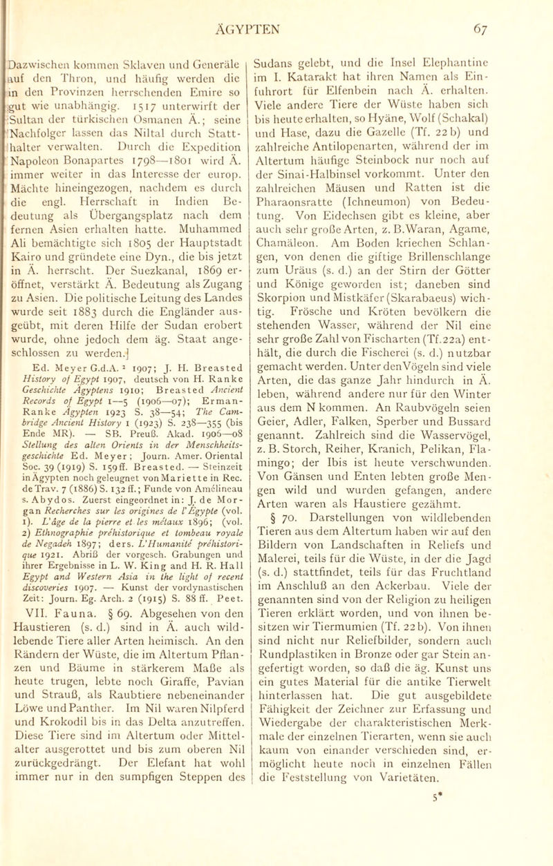 Dazwischen kommen Sklaven und Generäle auf den Thron, und häufig werden die in den Provinzen herrschenden Emire so .gut wie unabhängig. 1517 unterwirft der Sultan der türkischen Osmanen Ä.; seine Nachfolger lassen das Niltal durch Statt¬ halter verwalten. Durch die Expedition Napoleon Bonapartes 1798—1801 wird Ä. immer weiter in das Interesse der europ. Mächte hineingezogen, nachdem es durch die engl. Herrschaft in Indien Be¬ deutung als Übergangsplatz nach dem fernen Asien erhalten hatte. Muhammcd Ali bemächtigte sich 1805 der Hauptstadt Kairo und gründete eine Dyn., die bis jetzt in Ä. herrscht. Der Suezkanal, 1869 er¬ öffnet, verstärkt Ä. Bedeutung als Zugang zu Asien. Die politische Leitung des Landes wurde seit 1883 durch die Engländer aus¬ geübt, mit deren Hilfe der Sudan erobert wurde, ohne jedoch dem äg. Staat ange¬ schlossen zu werden.) Ed. Meyer G.d.A. 3 1907; J. H. Breasted History of Egypt 1907, deutsch von H. Ranke Geschichte Ägyptens 1910; Breasted Ancient Records of Egypt t—5 (1906—07); Erman- Ranke Ägypten 1923 S. 38—54; The Cam¬ bridge Ancient History I (1923) S. 238—355 (bis Ende MR). — SB. Preuß. Akad. 1906—08 Stellung des alten Orients in der Menschheits¬ geschichte Ed. Meyer; Journ. Amer. Oriental Soc. 39 (1919) S. 159fl. Breasted. — Steinzeit inÄgypten noch geleugnet vonMariette in Rec. de Trav. 7 (1886) S. 132 ff.; Funde von Amclincau s. Abydos. Zuerst eingeordnet in: J. de Mor¬ gan Recherches sur les origines de l’Egypte (vol. 1) . L'äge de la pierre et les metaux 1896; (vol. 2) Ethnographie prehistorique et lombeau royale de Negadeh 1897; ders. L'Humanile prehistori¬ que 1921. Abriß der vorgesch. Grabungen und ihrer Ergebnisse in L. W. King and H. R. Hall Egypt and Western Asia in the light of recent discoveries 1907. — Kunst der vordynastischen Zeit: Journ. Eg. Arch. 2 (1915) S. 88 ff. Peet. VII. Fauna. §69. Abgesehen von den Haustieren (s. d.) sind in A. auch wild¬ lebende Tiere aller Arten heimisch. An den Rändern der Wüste, die im Altertum Pflan¬ zen und Bäume in stärkerem Maße als heute trugen, lebte noch Giraffe, Pavian und Strauß, als Raubtiere nebeneinander Löwe und Panther. Im Nil waren Nilpferd und Krokodil bis in das Delta anzutreffen. Diese Tiere sind im Altertum oder Mittel- alter ausgerottet und bis zum oberen Nil zurückgedrängt. Der Elefant hat wohl immer nur in den sumpfigen Steppen des Sudans gelebt, und die Insel Elephantine im I. Katarakt hat ihren Namen als Ein¬ fuhrort für Elfenbein nach Ä. erhalten. Viele andere Tiere der Wüste haben sich bis heute erhalten, so Hyäne, Wolf (Schakal) und Hase, dazu die Gazelle (Tf. 22 b) und zahlreiche Antilopenarten, während der im Altertum häufige Steinbock nur noch auf der Sinai-Halbinsel vorkommt. Unter den zahlreichen Mäusen und Ratten ist die Pharaonsratte (Ichneumon) von Bedeu¬ tung. Von Eidechsen gibt cs kleine, aber auch sehr große Arten, z. B.Waran, Agame, Chamäleon. Am Boden kriechen Schlan¬ gen, von denen die giftige Brillenschlange zum Uräus (s. d.) an der Stirn der Götter und Könige geworden ist; daneben sind Skorpion und Mistkäfer (Skarabaeus) wich¬ tig. Frösche und Kröten bevölkern die stehenden Wasser, während der Nil eine sehr große Zahl von Fischarten (Tf.22a) ent¬ hält, die durch die Fischerei (s. d.) nutzbar gemacht werden. Unter denVögeln sind viele Arten, die das ganze Jahr hindurch in Ä. leben, während andere nur für den Winter aus dem N kommen. An Raubvögeln seien Geier, Adler, Falken, Sperber und Bussard genannt. Zahlreich sind die Wasservögel, z. B. Storch, Reiher, Kranich, Pelikan, Fla¬ mingo; der Ibis ist heute verschwunden. Von Gänsen und Enten lebten große Men¬ gen wild und wurden gefangen, andere Arten waren als Haustiere gezähmt. § 70. Darstellungen von wildlebenden Tieren aus dem Altertum haben wir auf den Bildern von Landschaften in Reliefs und Malerei, teils für die Wüste, in der die Jagd (s. d.) stattfindet, teils für das Fruchtland im Anschluß an den Ackerbau. Viele der genannten sind von der Religion zu heiligen Tieren erklärt worden, und von ihnen be¬ sitzen wir Tiermumien (Tf. 22 b). Von ihnen sind nicht nur Reliefbilder, sondern auch Rundplastiken in Bronze oder gar Stein an¬ gefertigt worden, so daß die äg. Kunst uns ein gutes Material für die antike Tierwelt hinterlassen hat. Die gut ausgebildetc Fähigkeit der Zeichner zur Erfassung und Wiedergabe der charakteristischen Merk¬ male der einzelnen Tierarten, wenn sie auch kaum von einander verschieden sind, er¬ möglicht heute noch in einzelnen Fällen die Feststellung von Varietäten. 5*