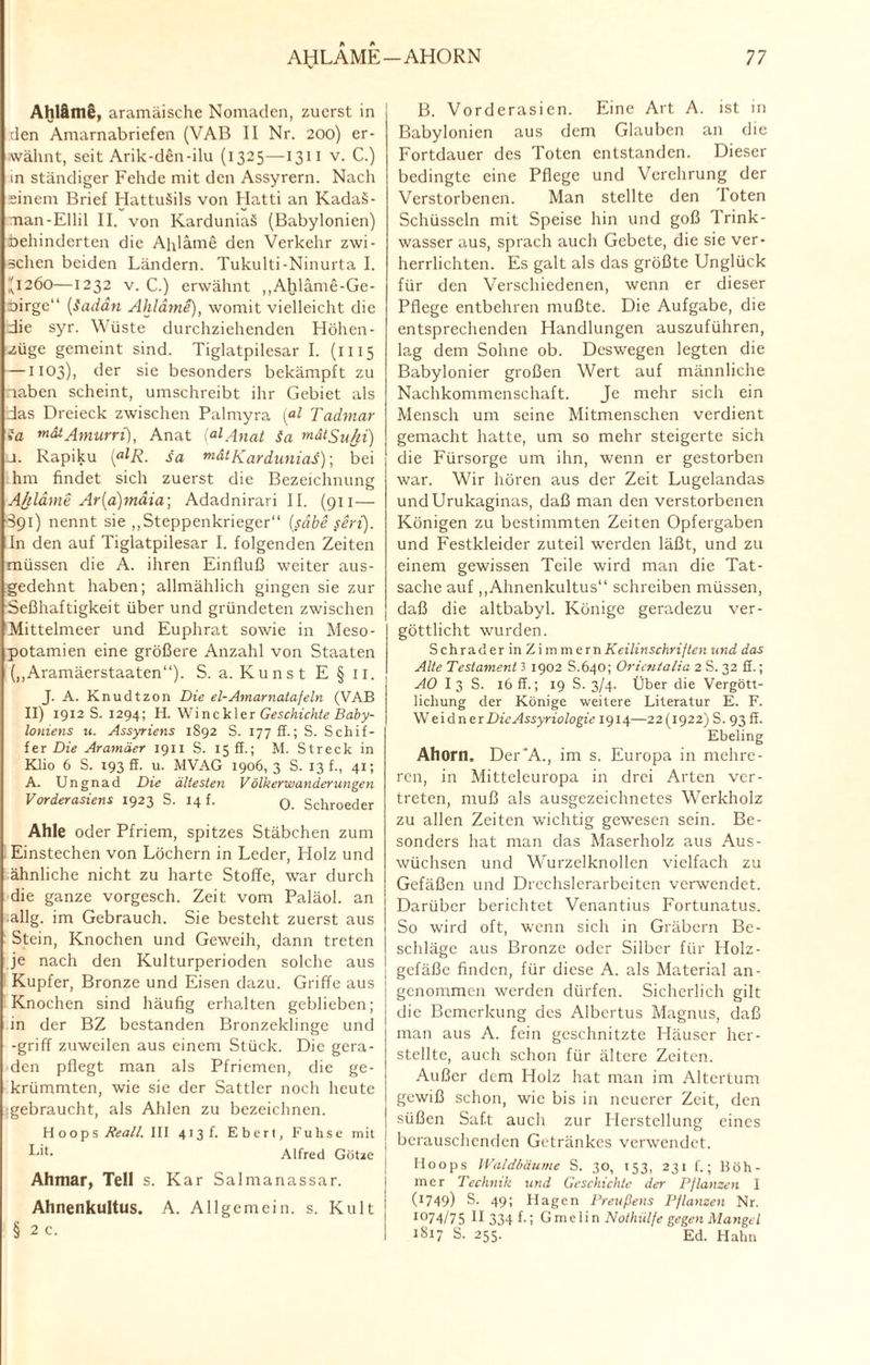 AhlämS, aramäische Nomaden, zuerst in den Amarnabriefen (VAB II Nr. 200) er¬ wähnt, seit Arik-den-ilu (1325—1311 v. C.) in ständiger Fehde mit den Assyrern. Nach einem Brief HattuSils von Hatti an Kadaä- man-Ellil II. von Karduniaä (Babylonien) behinderten die Ahläme den Verkehr zwi¬ schen beiden Ländern. Tukulti-Ninurta I. (1260—1232 v. C.) erwähnt „Ahläme-Ge- Dirge (Sudan Ahläme), womit vielleicht die die syr. Wüste durchziehenden Höhen¬ züge gemeint sind. Tiglatpilesar I. (1115 —1103), der sie besonders bekämpft zu laben scheint, umschreibt ihr Gebiet als das Dreieck zwischen Palmyra (al Tadmar ia mdtAmurri), Anat (<*lAnat Sa ™ätSu/ti) j. Rapiku (ßlR. sa mätKarduniaS); bei hm findet sich zuerst die Bezeichnung Ahläme Ar(a)mäia\ Adadnirari II. (911 — S91) nennt sie „Steppenkrieger“ (sähe seid). In den auf Tiglatpilesar I. folgenden Zeiten müssen die A. ihren Einfluß weiter aus¬ gedehnt haben; allmählich gingen sie zur Seßhaftigkeit über und gründeten zwischen Mittelmeer und Euphrat sowie in Meso¬ potamien eine größere Anzahl von Staaten („Aramäerstaaten“). S. a. Kunst E §11. J. A. Knudtzon Die el-Amarnalafeln (VAB II) 1912 S. 1294; H. W\nc'k\er Geschichte Baby¬ loniens n. Assyriens 1892 S. 177 fl.; S. Schif¬ fer Die Aramäer 1911 S. 15 ff.; M. Streck in Klio 6 S. 193 ff. u. MVAG 1906,3 S. 13 f., 41; A. Ungnad Die ältesten Völkerwanderungen Vorderasiens 1923 S. 14 f. 0 Schroeder Ahle oder Pfriem, spitzes Stäbchen zum Einstechen von Löchern in Leder, Holz und ähnliche nicht zu harte Stoffe, war durch die ganze vorgesch. Zeit vom Paläol. an allg. im Gebrauch. Sie besteht zuerst aus Stein, Knochen und Geweih, dann treten je nach den Kulturperioden solche aus Kupfer, Bronze und Eisen dazu. Griffe aus Knochen sind häufig erhalten geblieben; in der BZ bestanden Bronzeklinge und -griff zuweilen aus einem Stück. Die gera¬ den pflegt man als Pfriemen, die ge¬ krümmten, wie sie der Sattler noch heute :gebraucht, als Ahlen zu bezeichnen. H o o p s Reall. III 413 h Ebert, Fuhse mit Lh- Alfred Götze Ahmar, Teil s. Kar Salmanassar. Ahnenkultus. A. Allgemein, s. Kult § 2 c. B. Vorderasien. Eine Art A. ist in Babylonien aus dem Glauben an die Fortdauer des Toten entstanden. Dieser bedingte eine Pflege und Verehrung der Verstorbenen. Man stellte den loten Schüsseln mit Speise hin und goß Trink¬ wasser aus, sprach auch Gebete, die sie ver¬ herrlichten. Es galt als das größte Unglück für den Verschiedenen, wenn er dieser Pflege entbehren mußte. Die Aufgabe, die entsprechenden Handlungen auszuführen, lag dem Sohne ob. Deswegen legten die Babylonier großen Wert auf männliche Nachkommenschaft. Je mehr sich ein Mensch um seine Mitmenschen verdient gemacht hatte, um so mehr steigerte sich die Fürsorge um ihn, wenn er gestorben war. Wir hören aus der Zeit Lugelandas undUrukaginas, daß man den verstorbenen Königen zu bestimmten Zeiten Opfergaben und Festkleider zuteil werden läßt, und zu einem gewissen Teile wird man die Tat¬ sache auf „Ahnenkultus“ schreiben müssen, daß die altbabyl. Könige geradezu ver¬ göttlicht wurden. SchraderinZimmern Keilinschriften und das Alte Testament 31902 S.640; Orientalin 2 S. 32 fl.; AO I 3 S. 16 ff.; 19 S. 3/4. Über die Vergött¬ lichung der Könige weitere Literatur E. F. WeidnerDieAssyriologic 1914—22 (1922) S. 93 ff. Ebeling Ahorn. Der'A., im s. Europa in mehre¬ ren, in Mitteleuropa in drei Arten ver¬ treten, muß als ausgezeichnetes Werkholz zu allen Zeiten wichtig gewesen sein. Be¬ sonders hat man das Maserholz aus Aus¬ wüchsen und Wurzelknollen vielfach zu Gefäßen und Drechslerarbeiten verwendet. Darüber berichtet Venantius Fortunatus. So wird oft, wenn sich in Gräbern Be¬ schläge aus Bronze oder Silber für Holz- gefäße finden, für diese A. als Material an¬ genommen werden dürfen. Sicherlich gilt die Bemerkung des Albertus Magnus, daß man aus A. fein geschnitzte Häuser her- stelltc, auch schon für ältere Zeiten. Außer dem Holz hat man im Altertum gewiß schon, wie bis in neuerer Zeit, den süßen Saft auch zur Herstellung eines j berauschenden Getränkes verwendet. Hoops Waldbäume S. 30, 153, 231 f.; Böh¬ mer Technik und Geschichte der Pflanzen I | C1749) S- 49* Hagen Preußens Pflanzen Nr. I074/75 H 334 f-! Gmelin Nothülfe gegen Mangel I J8i7 S. 255. Ed. Hahn