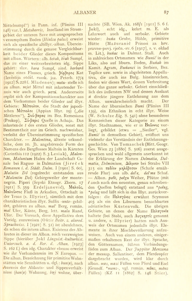 Mittelsumpf“) in Pann. inf. (Plinius III 148) var. 1. Metubarris, Inselland im Strom¬ gebiet der unteren Save mit ausgesprochen versumpftem Boden (Hiulca palus) erweist sich als spezifische altillyr.-alban. Überein¬ stimmung durch die genaue Vergleichbar¬ keit beider Glieder dieses Kompositums mit alban. Wörtern: alb. berak, brak Sumpf, das zu einer weitverbreiteten idg. Sippe gehört: slav. bara Sumpf, aind. barbarä Name eines Flusses, griech. ßopßopo? Kot (Izvestija otdel. russk. jaz. Peterb. 17/4 [1912] S.228f. Mladenov); nietu- stelle ich zu alban. mjet Mittel mit inlautender Te- nuis wie auch griech. psxd. Andererseits ergibt sich der Kompositionscharakter aus dem Vorkommen beider Glieder auf illyr. Gebiete: MsxouXov, die Stadt der japodi- schen MsxooXot (Appian Illyr. 19) („die Mittleren“), l'ou-ßapcc? im Bez. Remesiana (Prokop), Eu-ßccpi? Quelle in Achaja. Das inlautende t des ersten Gliedes, sonst mit Bestimmtheit nur im Griech. nachweisbar, verleiht der Übereinstimmung spezifischen Charakter. — Malontina, älteste urkund¬ liche, dem 10. Jh. angehörende Form des Namens des Bergflusses Maltein in Kärnten (Carinthia 112 (1922) S. 3Üesiak), Malon- tum, Maluntum Hafen der Landschaft Ca- nale bei Ragusa in Dalmatien (Jirecek Romanen i. d. Städt. Dahn. I [1901] S. 60), Malutin Do (regelrecht entstanden aus *Malontin DoP) Gebirgsweiler der monte- negrin. Piperi (Srpski Etnogr. Zborn. 17 [1911 ] S. 359 Erdeljanovic), MaXoo?, MaXoovxo? Fluß in Arkadien, Ortschaft in der flroas (s. Illyrier), sämtlich mit dem charakteristischen illyr. Suffix -unto- gebil¬ det, gehören zu alban. mal' Berg, rumän. mal Ufer, Küste, Berg, lett. mala Rand, Ufer. Der Versuch, diese Appellativa dem Voridg. zuzuweisen (0§tir Beitr. z. alarod. Sprachwiss. I [1921] S. 51) ist abzulehnen, da schon die intern alban. Existenz des Ab¬ lautes in dieser im Alban, reich verzweigten Sippe (hierüber Jo kl Linguist.-kulturhist. Untersuch, a. d. Ber. d. Alban. [1923] S. 162 f.) den idg. Charakter ebenso erweist wie ihr Vorhandensein im N Europas. — Die alban. Bezeichnung für primitive Wohn- stätten wie Sennhütten u. dgl.: bun{s), nach «Ausweis der Ablauts- und Sippenverhält¬ nachte (SB. Wien. Ak. 168/1 [ 1911) S. 6 f. Jokl), echt idg., kehrt nt. E. als Lehnwort auch auf serbokr. Gebiete wieder: buha Grube, Höhle, primitive Hütte (Mazuranic Prinosi za hrv. pravno-povj. rjeön.-sv. 6 [1917], s. v. oklad nt. Lit.), buiiac in Dalmat. Stall. Auch in zahlreichen Ortsnamen wie Bunic in der Lika, also auf liburn. Boden, Buüak im Komit. Agram, Bunanci in Serbien, Bez. Toplice usw. sowie in abgeleiteten Appella¬ tiva, die auch ins Bulg. hineinreichen, finden wir dieses Wort, dessen Verbreitung über das ganze serbokr. Gebiet einschließ¬ lich des äußersten NW und dessen Auslaut n direkte jüngere Entlehnung aus dem Alban, unwahrscheinlich macht. Der Name der liburnischen Buni (Plinius III 139), ein Ethnikon in echt illyr. Weise (W. Schulze Eig. S. 541) ohne besonderes Kennzeichen dieser Kategorie zu einem illyr. Stadtnamen, wie er in Boövvo? vor- liegt, gebildet (etwa = „Siedler“, vgl. Bunic in demselben Gebiet), eröffnet uns vielmehr das Verständnis der Entlehnungs¬ geschichte. Von Tomaschek (Mitt. Geogr. Ges. Wien 23 [1880] S. 506) zuerst ausge¬ sprochen und wohl allgemein anerkannt ist die Erklärung der Namen Delmatia, Dal- matia, Delminium, AsXpuov bei Strabo VII 315 ein Ttsotov p-TjXoßoxov (Schafe ernäh¬ rende Flur) aus alb. del'e, del'me. Schaf. — Alban, pelk, peigu Weiher, Pfütze (mit i auch nach den neuesten, genau schreiben¬ den Quellen belegt) entstand aus *peleg, *pelag und läßt sich in das Illyr. zurückver¬ folgen: die rieXcqovsc erwähnt Scymnus 403 als ein den Liburnern benachbartes adriatisches Küstenvolk. Die übrigen Gebiete, an denen der Name nsXa^ovta haftete (bei Stobi, auch Atrpc/jcxi? genannt u. andere, s. Illyrier) hatten nach Aus¬ weis der Ortsnamen jedenfalls illyr. Ele¬ mente in ihrer Mischbevölkerung aufzu- weisen. Auch von einem anderen, einiger¬ maßen erhaltenen Rest der illyr. Sprache, den Götternamcn, führen Verbindungs¬ fäden zum Alban. Der Juppiter Menzana der messap. Sallentiner, dem Pferdeopfer dargebracht wurden, wird klar durch alban. mes, mezi Füllen von Pferd und Esel (Grundf. *mf.ns-, vgl. rumän. minz, mänz