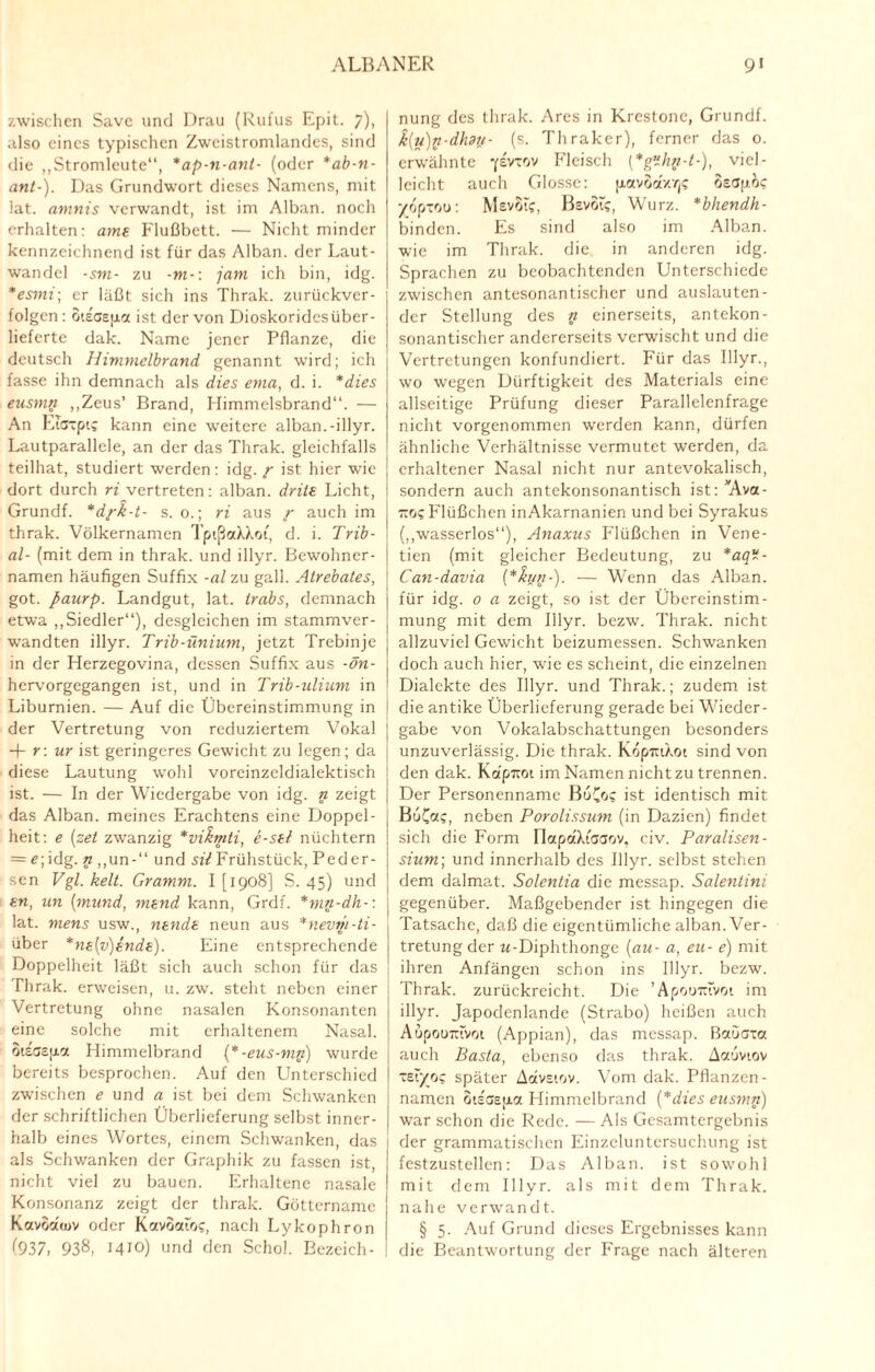 zwischen Save und Drau (Rufus Epit. 7). also eines typischen Zweistromlandes, sind die „Stromleute“, *ap-n-anl- (oder *ab-n- ant-). Das Grundwort dieses Namens, mit lat. amnis verwandt, ist im Alban, noch erhalten: amt Flußbett. — Nicht minder kennzeichnend ist für das Alban, der Laut¬ wandel -sin- zu -m-\ jam ich bin, idg. *esmi; er läßt sich ins Thrak. zurückver¬ folgen: oiscspcc ist der von Dioskoridesüber- lieferte dak. Name jener Pflanze, die deutsch Himmelbrand genannt wird; ich fasse ihn demnach als dies ema, d. i. *dies eusmn „Zeus’ Brand, Himmelsbrand“. — An LiGTpt? kann eine weitere alban.-illyr. Lautparallele, an der das Thrak. gleichfalls teilhat, studiert werden: idg. r ist hier wie dort durch ri vertreten: alban. drite Licht, Grundf. *dfk-t- s. o.; ri aus r auch im thrak. Völkernamen TptßaXXoi, d. i. Trib- al- (mit dem in thrak. und illyr. Bewohner¬ namen häufigen Suffix -al zu gall. Atrebates, got. paurp. Landgut, lat. trabs, demnach etwa „Siedler“), desgleichen im stammver¬ wandten illyr. Trib-ünium, jetzt Trebinje in der Herzegovina, dessen Suffix aus -ön- hervorgegangen ist, und in Trib-ulium in Liburnien. — Auf die Übereinstimmung in i der Vertretung von reduziertem Vokal + r: ur ist geringeres Gewicht zu legen; da diese Lautung wohl voreinzeldialektisch ist. — In der Wiedergabe von idg. n zeigt das Alban, meines Erachtens eine Doppel¬ heit: e (set zwanzig *vikmti, e-sti nüchtern = e; idg. n „un-“ und sil Frühstück, Peder- sen Vgl. kelt. Gramm. I [1908] S. 45) und tn, un (mund, mend kann, Grdf. *mn-dh-\ , lat. mens usw., ntndt neun aus *nevm-ti- über *nt{v)tndt). Eine entsprechende Doppelheit läßt sicli auch schon für das Thrak. erweisen, u. zw. steht neben einer Vertretung ohne nasalen Konsonanten eine solche mit erhaltenem Nasal. oisGctxa Himmelbrand (*-eus-mn) wurde bereits besprochen. Auf den Unterschied zwischen e und a ist bei dem Schwanken der schriftlichen Überlieferung selbst inner¬ halb eines Wortes, einem Schwanken, das als Schwanken der Graphik zu fassen ist, nicht viel zu bauen. Erhaltene nasale Konsonanz zeigt der thrak. Güttername Kavoaujv oder Kavoaloc, nach Lykophron (937, 938, 1410) und den Schol. Bezeich¬ nung des thrak. Ares in Krestone, Grundf. k{u)n-dhdy- (s. Thraker), ferner das 0. erwähnte -/evtov Fleisch (*g’ihii-t-), viel¬ leicht auch Glosse: pavoa/rje oeapo? vopxou: Mevoic, BsvSt?, Wurz. *bhendh- binden. Es sind also im Alban, wie im Thrak. die in anderen idg. Sprachen zu beobachtenden Unterschiede zwischen antesonantischer und auslauten¬ der Stellung des n einerseits, antekon- sonantischer andererseits verwischt und die Vertretungen konfundiert. Für das Illyr., wo wegen Dürftigkeit des Materials eine allseitige Prüfung dieser Parallelenfrage nicht vorgenommen werden kann, dürfen ähnliche Verhältnisse vermutet werden, da erhaltener Nasal nicht nur antevokalisch, sondern auch antekonsonantisch ist: Ava¬ nce Flüßchen inAkarnanien und bei Syrakus („wasserlos“), Anaxus Flüßchen in Vene- tien (mit gleicher Bedeutung, zu *aq- Can-davia (*hjn-). — Wenn das Alban, für idg. 0 a zeigt, so ist der Übereinstim¬ mung mit dem Illyr. bezw. Thrak. nicht allzuviel Gewicht beizumessen. Schwanken doch auch hier, wie es scheint, die einzelnen Dialekte des Illyr. und Thrak.; zudem ist ! die antike Überlieferung gerade bei Wieder¬ gabe von Vokalabschattungen besonders unzuverlässig. Die thrak. KopiuXoi sind von den dak. Kapitoi im Namen nicht zu trennen. Der Personenname BoCo? ist identisch mit BuC«?, neben Porolissum (in Dazien) findet sich die Form IlapaXtCGOv, civ. Paralisen- sium; und innerhalb des Illyr. selbst stehen dem dalmat. Solentia die messap. Salentini , gegenüber. Maßgebender ist hingegen die Tatsache, daß die eigentümliche alban. Ver¬ tretung der w-Diphthonge {au- a, eu- e) mit ihren Anfängen schon ins Illyr. bezw. Thrak. zurückreicht. Die ’ApouTttvot im illyr. Japodenlande (Strabo) heißen auch Aupoumvoi (Appian), das messap. Baocxct auch Basta, ebenso das thrak. Aaovtov XEiyrji; später Aavsiov. Vom dak. Pflanzen- namen oteaepa Himmelbrand {*dies eusmn) war schon die Rede. — Als Gesamtergebnis der grammatischen Einzeluntcrsuchung ist festzustellcn: Das Alban, ist sowohl mit dem Illyr. als mit dem Thrak. nahe verwandt. § 5. Auf Grund dieses Ergebnisses kann die Beantwortung der Frage nach älteren