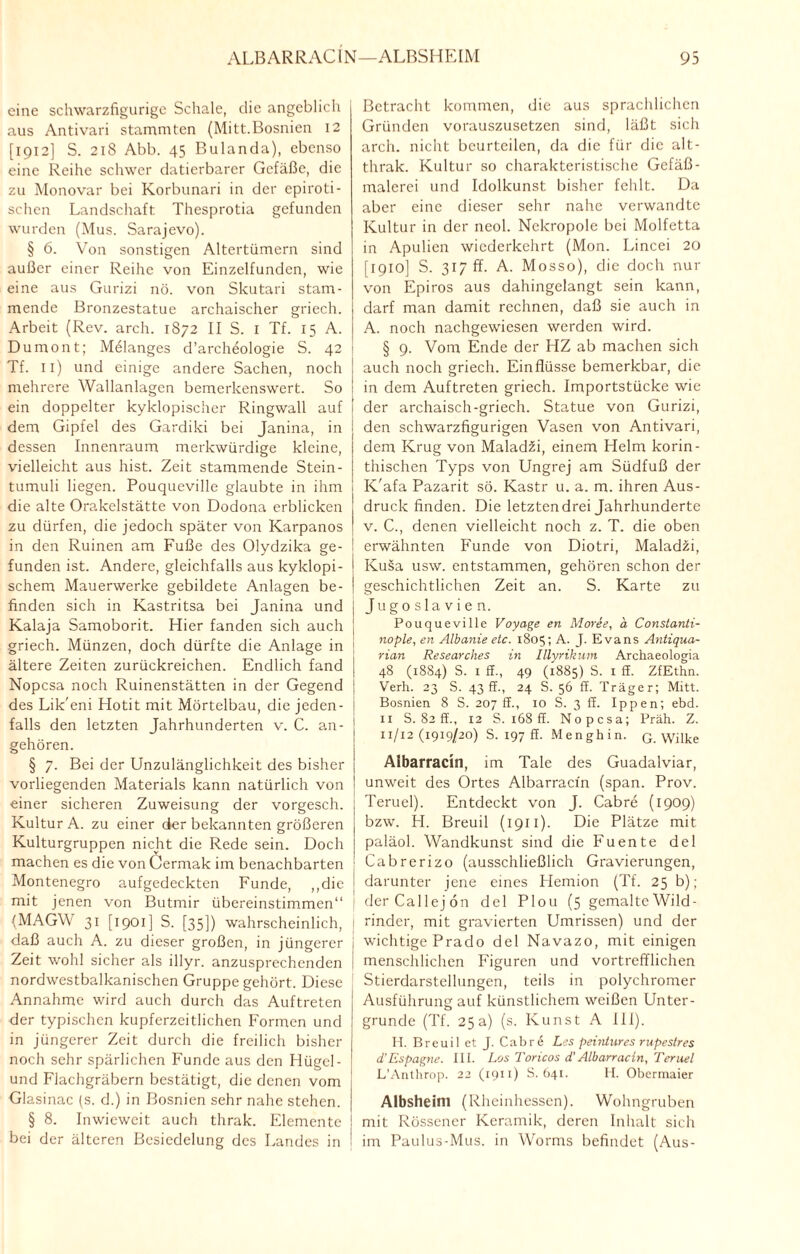 eine schwarzfigurige Schale, die angeblich aus Antivari stammten (Mitt.Bosnien 12 [1912] S. 218 Abb. 45 Bulanda), ebenso eine Reihe schwer datierbarcr Gefäße, die zu Monovar bei Korbunari in der epiroti- schen Landschaft Thesprotia gefunden wurden (Mus. Sarajevo). § 6. Von sonstigen Altertümern sind außer einer Reihe von Einzelfunden, wie eine aus Gurizi nö. von Skutari stam¬ mende Bronzestatue archaischer griech. Arbeit (Rev. arch. 1872 II S. 1 Tf. 15 A. Dumont; Melanges d’archeologie S. 42 Tf. 11) und einige andere Sachen, noch mehrere Wallanlagen bemerkenswert. So ein doppelter kyklopischer Ringwall auf dem Gipfel des Gardiki bei Janina, in dessen Innenraum merkwürdige kleine, vielleicht aus hist. Zeit stammende Stein- tumuli liegen. Pouqueville glaubte in ihm die alte Orakelstätte von Dodona erblicken zu dürfen, die jedoch später von Karpanos in den Ruinen am Fuße des Olydzika ge¬ funden ist. Andere, gleichfalls aus kyklopi- schem Mauerwerke gebildete Anlagen be¬ finden sich in Kastritsa bei Janina und Kalaja Samoborit. Hier fanden sich auch griech. Münzen, doch dürfte die Anlage in ältere Zeiten zurückreichen. Endlich fand Nopcsa noch Ruinenstätten in der Gegend des Lik'eni Hotit mit Mörtelbau, die jeden¬ falls den letzten Jahrhunderten v. C. an- gehören. § 7. Bei der Unzulänglichkeit des bisher vorliegenden Materials kann natürlich von einer sicheren Zuweisung der vorgesch. Kultur A. zu einer der bekannten größeren Kulturgruppen nicht die Rede sein. Doch machen es die von Cermak im benachbarten Montenegro aufgedeckten Funde, „die mit jenen von Butmir übereinstimmen“ (MAGYV 31 [1901] S. [35]) wahrscheinlich, daß auch A. zu dieser großen, in jüngerer Zeit wohl sicher als illyr. anzusprechenden nordwestbalkanischen Gruppe gehört. Diese Annahme wird auch durch das Auftreten der typischen kupferzeitlichen Formen und in jüngerer Zeit durch die freilich bisher noch sehr spärlichen Funde aus den Hügel- und Flachgräbern bestätigt, die denen vom Glasinac (s. d.) in Bosnien sehr nahe stehen. § 8. Inwieweit auch thrak. Elemente bei der älteren Besiedelung des Landes in I ! Betracht kommen, die aus sprachlichen Gründen vorauszusetzen sind, läßt sich arch. nicht beurteilen, da die für die alt- thrak. Kultur so charakteristische Gefäß¬ malerei und Idolkunst bisher fehlt. Da aber eine dieser sehr nahe verwandte Kultur in der neol. Nekropole bei Molfetta in Apulien wiederkehrt (Mon. Lincei 20 [1910] S. 317 ff. A. Mosso), die doch nur von Epiros aus dahingelangt sein kann, darf man damit rechnen, daß sie auch in A. noch nachgewiesen werden wird. § 9. Vom Ende der HZ ab machen sich auch noch griech. Einflüsse bemerkbar, die in dem Auftreten griech. Importstücke wie der archaisch-griech. Statue von Gurizi, den schwarzfigurigen Vasen von Antivari, dem Krug von MaladZi, einem Helm korin¬ thischen Typs von Ungrej am Südfuß der K'afa Pazarit sö. Kastr u. a. m. ihren Aus¬ druck finden. Die letztendrei Jahrhunderte v. C., denen vielleicht noch z. T. die oben erwähnten Funde von Diotri, Maladzi, Kusa usw. entstammen, gehören schon der geschichtlichen Zeit an. S. Karte zu Jugoslavien. Pouqueville Voyage en Moree, ä Constanti- nople, en Albanie etc. 1805; A. J. Evans Antiqua- rian Researches in Illyrik um Archaeologia 48 (1884) S. 1 ff., 49 (1885) S. 1 ff. ZfEthn. Verh. 23 S. 43 ff., 24 S. 56 ff. Träger; Mitt. Bosnien 8 S. 207 ff., 10 S. 3 ff. Ippen; ebd. 11 S. 82 ff., 12 S. 168 ff. Nopcsa; Präh. Z. 11/12(1919/20) S. 197 ff. Menghin. G. Wilke Albarracin, im Tale des Guadalviar, unweit des Ortes Albarracin (span. Prov. Teruel). Entdeckt von J. Cabre (1909) bzw. H. Breuil (1911). Die Plätze mit paläol. Wandkunst sind die Fuente del Cabrerizo (ausschließlich Gravierungen, darunter jene eines Hemion (Tf. 25 b); derCallejon del Plou (5 gemalte Wild¬ rinder, mit gravierten Umrissen) und der wichtige Prado del Navazo, mit einigen menschlichen Figuren und vortrefflichen Stierdarstellungen, teils in polychromer Ausführung auf künstlichem weißen Unter¬ gründe (Tf. 25a) (s. Kunst A 111). H. Breuil et J. Cab r e Les peintures rupestres d'Espagne. 111. Los Toricos d'Albarracin, Teruel L’Anthrop. 22 (1911) S. 641. H. Obermaier Albsheim (Rheinhessen). Wohngruben mit Rössener Keramik, deren Inhalt sich im Paulus-Mus. in Worms befindet (Aus-