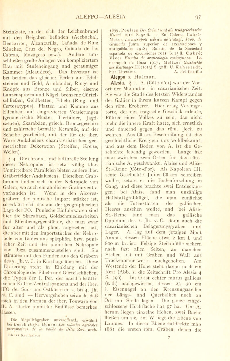 Steinkiste, in der sich der Leichenbrand mit den Beigaben befinden (Acebuchal, Bencarron, Alcantarilla, Canada de Ruiz Sanchez, Cruz del Ncgro, Canada de las Cabras, Mazagoso usw.). Andere um¬ schließen große Anlagen von kompliziertem Bau mit Stufeneingang und geräumiger Kammer (Alcaudete). Das Inventar ist bei beiden das gleiche: Perlen aus Edel¬ steinen und Gold, Armbänder, Ringe und Knöpfe aus Bronze und Silber, eiserne Lanzenspitzen und Nägel, bronzene Gürtel- schließen, Goldketten, Fibeln (Ring- und Certosatypus), Platten und Kämme aus Elfenbein mit eingravierten Verzierungen (geometrische Muster, Tierbilder, Jagd¬ szenen), Skarabäen, griech. Bronzegeschirr und zahlreiche bemalte Keramik, auf der Scheibe gearbeitet, mit der für die iber. Ware Andalusiens charakteristischen geo- metrischen Dekoration (Streifen, Kreise, Wellen). § 4. Die chronol. und kulturelle Stellung dieser Nekropolen ist jetzt völlig klar. Unmittelbare Parallelen bieten andere iber. Gräberfelder Andalusiens. Dieselben Grab¬ formen finden sich in der Nekropole von Galera, wo auch ein ähnliches Grabinventar vorhanden ist. Wenn in den Alcores- gräbern der panische Import stärker ist, so erklärt sich das aus der geographischen Lage der FO. Panische Einfuhrwaren sind hier die Skarabäen, Goldschmiedearbeiten und Elfenbeingegenstände, die man zwar für älter und als pliön. angesehen hat, die aber mit den Importstücken der Nekro¬ pole von Gades aus spätphön. bzw. puni- scher Zeit und der punischen Nekropole von Ibiza zusammenzustellen sind. Sic stimmen mit den Funden aus den Gräbern des 5. Jh. v. C. in Karthago überein. Diese Datierung steht in Einklang mit der Chronologie der Fibeln und Gürtelschließen, die Typen der I. Per. der nachhallstätti- ' sehen Kultur Zentralspaniens und der iber. FO der Süd- und Ostküste im 5. bis 4. Jh. v. C. sind. — Hervorgehoben sei auch, daß sich in den Formen der iber. Tonwarc von L. A. starke punischc Einflüsse bemerken lassen. Die Megalithgräber unveröffentl., erwähnt bei Bosch Hisp.; Bonsor Les colonies agricoles preromaines de la vallee du Betis Rev. arch. Kbert Rcallexikon 189g; PouIsen Der Orient und die frühgriechische Kunst 1912 S. 52 ff. — Zu Galera: Cabrö- Motos La necröpoli iberica de Tutugi, Prov. de Granada Junta superior de excavaciones y anliguedades 1918; Boletin de la Sociedad espanola de excursiones 1921 S. 13 ff. Cabre; Vives Estudio de arqucologia cartaginesa. La necropoli de Ibiza 1917; Meitzer Geschichte der Karthager 111(1913) S. 32fr. U. Kahrstedt, hier Literatur. A. del Castillo Aleppo s. Halman. Alesia. § i. A. (Cöte-d’or) war der Vor¬ ort der Mandubier in cäsarianischer Zeit. Sie war die Stadt des letzten Widerstandes der Gallier in ihrem kurzen Kampf gegen den röm. Eroberer. Hier erlag Vercingc- torix, der das tragische Geschick erlebte, Führer eines Volkes zu sein, das nicht mehr die innere Kraft hatte, sich ernstlich und dauernd gegen das röm. Joch zu wehren. Aus Cäsars Beschreibung ist das geschichtliche Ereignen uns wohlbekannt, und aus dem Boden von A. ist die Ge¬ schichte lebendig geworden. Lange hat man zwischen zwei Orten für das cäsa- rianische A. geschwankt: Alaise und Alise- St.-Reine (Cöte-d’or). Als Napoleon III. seine Geschichte Julius Cäsars schreiben wollte, setzte er die Bodenforschung in Gang, und diese brachte zwei Entdeckun¬ gen: bei Alaise fand man unzählige Hallstattgrabhügel, die man zunächst als die Totenstätten des gallischen Heeres ansehen wollte, und bei Alise- St.-Reine fand man das gallische Oppidum des I. Jh. v. C., dann auch die cäsarianischen Belagerungsgräben und Lager. A. lag auf dem jetzigen Mont Auxois, dessen Fläche etwa 2 km 1. und 800 m br. ist. Felsige Steilabfälle sichern nach fast allen Seiten, an manchen Stellen ist mit Graben und Wall aus Trockenmauerwerk nachgeholfen. Am Westende der Höhe steht davon noch ein Rest (Abb. s. die Zeitschrift Pro Alesia 4 S. 596). Im O ist echter murus gallicus (s. d.) nachgewiesen, dessen 23—30 cm 1. Eisennägcl an den Kreuzungsstellen der Längs- und Querbalken noch an Ort und Stelle lagen. Die ganze einge¬ schlossene Hochfläche hat 97 ha. Um A. herum liegen einzelne Höhen, zwei Bäche fließen 11m sie, im W liegt die Ebene von Laumes. In dieser Ebene entdeckte man 1861 die ersten röm. Gräben, denen die 7