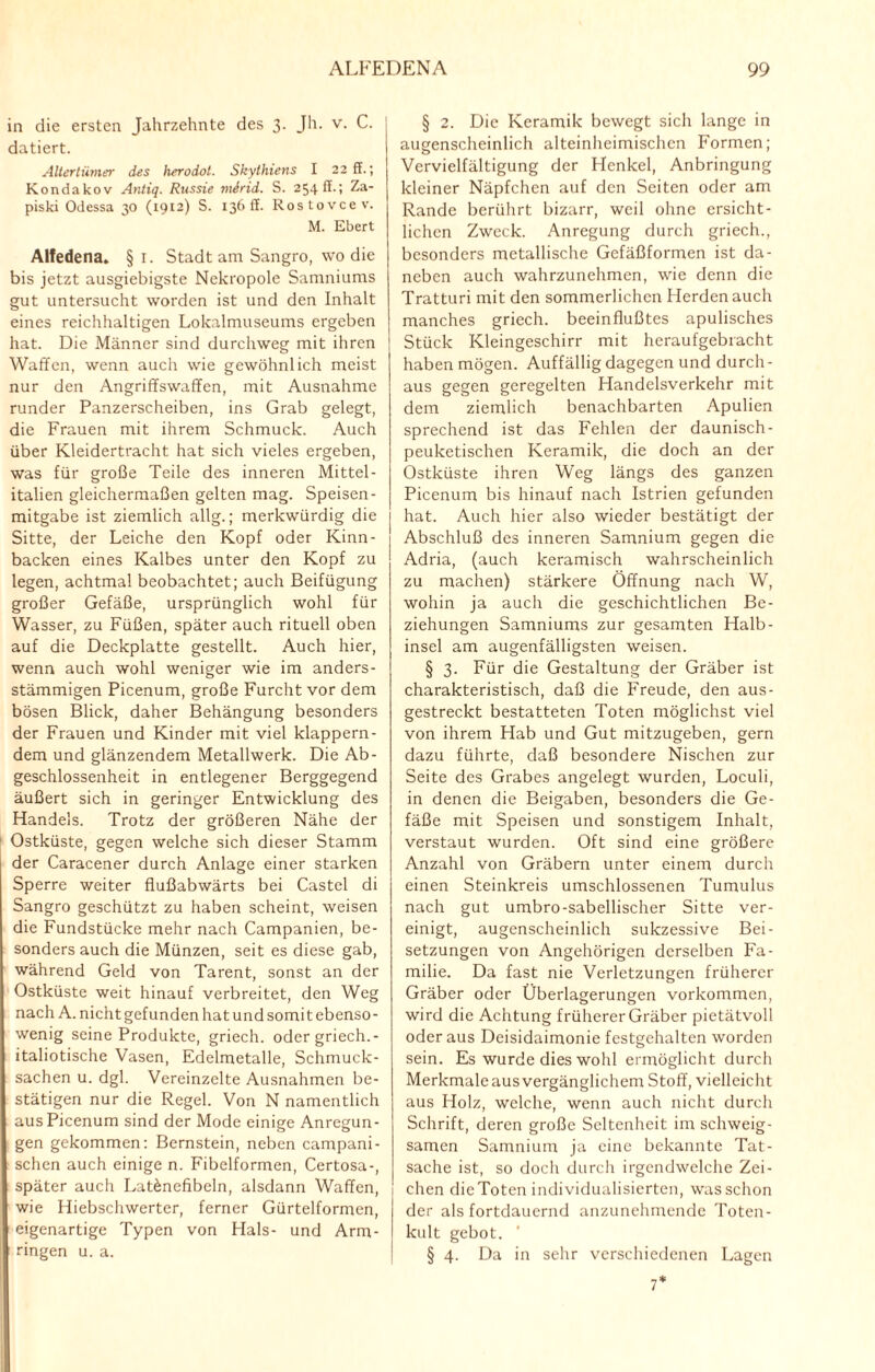 in die ersten Jahrzehnte des 3. Jh. v. C. datiert. Altertümer des herodol. Skythiens I 22 ff.; Kondakov Antiq. Russie mirid. S. 254 ff.; Za- piski Odessa 30 (1912) S. 136 ff. Rostovce v. M. Ebert Alfedena. §1. Stadt am Sangro, wo die bis jetzt ausgiebigste Nekropole Samniums gut untersucht worden ist und den Inhalt eines reichhaltigen Lokalmuseums ergeben hat. Die Männer sind durchweg mit ihren Waffen, wenn auch wie gewöhnlich meist nur den AngrifTswaffen, mit Ausnahme runder Panzerscheiben, ins Grab gelegt, die Frauen mit ihrem Schmuck. Auch über Kleidertracht hat sich vieles ergeben, was für große Teile des inneren Mittel¬ italien gleichermaßen gelten mag. Speisen- mitgabe ist ziemlich allg.; merkwürdig die Sitte, der Leiche den Kopf oder Kinn¬ backen eines Kalbes unter den Kopf zu legen, achtmal beobachtet; auch Beifügung großer Gefäße, ursprünglich wohl für Wasser, zu Füßen, später auch rituell oben auf die Deckplatte gestellt. Auch hier, wenn auch wohl weniger wie im anders¬ stämmigen Picenum, große Furcht vor dem bösen Blick, daher Behängung besonders der Frauen und Kinder mit viel klappern¬ dem und glänzendem Metallwerk. Die Ab¬ geschlossenheit in entlegener Berggegend äußert sich in geringer Entwicklung des Handels. Trotz der größeren Nähe der Ostküste, gegen welche sich dieser Stamm der Caracener durch Anlage einer starken Sperre weiter flußabwärts bei Castel di Sangro geschützt zu haben scheint, weisen die Fundstücke mehr nach Campanien, be¬ sonders auch die Münzen, seit es diese gab, während Geld von Tarent, sonst an der Ostküste weit hinauf verbreitet, den Weg nach A. nicht gefunden hat und somit ebenso¬ wenig seine Produkte, griech. oder griech. - italiotische Vasen, Edelmetalle, Schmuck¬ sachen u. dgl. Vereinzelte Ausnahmen be¬ stätigen nur die Regel. Von N namentlich aus Picenum sind der Mode einige Anregun¬ gen gekommen: Bernstein, neben campani- schen auch einige n. Fibelformen, Certosa-, später auch Lat&nefibeln, alsdann Waffen, wie Hiebschwerter, ferner Gürtelformen, eigenartige Typen von Hals- und Arm¬ ringen u. a. § 2. Die Keramik bewegt sich lange in augenscheinlich alteinheimischen Formen; Vervielfältigung der Henkel, Anbringung kleiner Näpfchen auf den Seiten oder am Rande berührt bizarr, weil ohne ersicht¬ lichen Zweck. Anregung durch griech., besonders metallische Gefäßformen ist da¬ neben auch wahrzunehmen, wie denn die Tratturi mit den sommerlichen Herden auch manches griech. beeinflußtes apulisches Stück Kleingeschirr mit heraufgebracht haben mögen. Auffällig dagegen und durch - aus gegen geregelten Handelsverkehr mit dem ziemlich benachbarten Apulien sprechend ist das Fehlen der daunisch- peuketischen Keramik, die doch an der Ostküste ihren Weg längs des ganzen Picenum bis hinauf nach Istrien gefunden hat. Auch hier also wieder bestätigt der Abschluß des inneren Samnium gegen die Adria, (auch keramisch wahrscheinlich zu machen) stärkere Öffnung nach W, wohin ja auch die geschichtlichen Be¬ ziehungen Samniums zur gesamten Halb¬ insel am augenfälligsten weisen. § 3. Für die Gestaltung der Gräber ist charakteristisch, daß die Freude, den aus¬ gestreckt bestatteten Toten möglichst viel von ihrem Hab und Gut mitzugeben, gern dazu führte, daß besondere Nischen zur Seite des Grabes angelegt wurden, Loculi, in denen die Beigaben, besonders die Ge¬ fäße mit Speisen und sonstigem Inhalt, verstaut wurden. Oft sind eine größere Anzahl von Gräbern unter einem durch einen Steinkreis umschlossenen Tumulus nach gut umbro-sabellischer Sitte ver¬ einigt, augenscheinlich sukzessive Bei¬ setzungen von Angehörigen derselben Fa¬ milie. Da fast nie Verletzungen früherer Gräber oder Überlagerungen Vorkommen, wird die Achtung früherer Gräber pietätvoll oder aus Deisidaimonie festgehalten worden sein. Es wurde dies wo Irl ermöglicht durch Merkmale aus vergänglichem Stoff, vielleicht aus Holz, welche, wenn auch nicht durch Schrift, deren große Seltenheit im schweig¬ samen Samnium ja eine bekannte Tat¬ sache ist, so doch durch irgendwelche Zei¬ chen die Toten individualisierten, was schon der als fortdauernd anzunchmende Toten¬ kult gebot. ’ § 4. Da in sehr verschiedenen Lagen