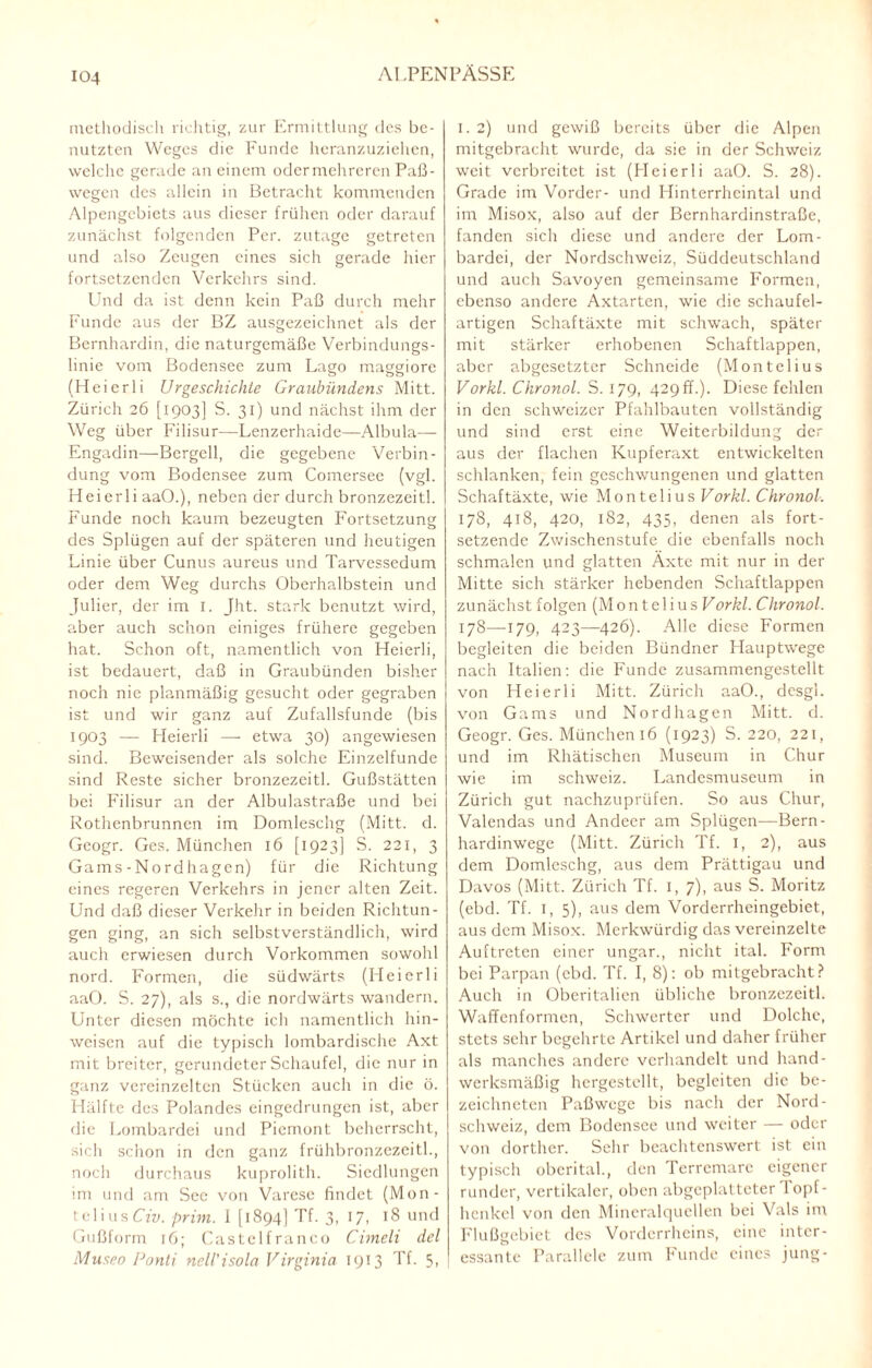 methodisch richtig, zur Ermittlung des be¬ nutzten Weges die Funde heranzuziehen, welche gerade an einem odermehreren Paß¬ wegen des allein in Betracht kommenden Alpengcbiets aus dieser frühen oder darauf zunächst folgenden Per. zutage getreten und also Zeugen eines sich gerade hier fortsetzenden Verkehrs sind. Und da ist denn kein Paß durch mehr Funde aus der BZ ausgezeichnet als der Bernhardin, die naturgemäße Verbindungs¬ linie vom Bodensee zum Lago maggiorc (Heierli Urgeschichte Graubündens Mitt. Zürich 26 [1903] S. 31) und nächst ihm der Weg über Filisur—Lenzerhaide—Albula— Engadin—Bergeil, die gegebene Verbin¬ dung vom Bodensee zum Comersee (vgl. Heierli aaO.), neben der durch bronzezeitl. Funde noch kaum bezeugten Fortsetzung des Splügen auf der späteren und heutigen Linie über Cunus aureus und Tarvessedum oder dem Weg durchs Oberhalbstein und Julier, der im 1. Jht. stark benutzt wird, aber auch schon einiges frühere gegeben hat. Schon oft, namentlich von Heierli, ist bedauert, daß in Graubünden bisher noch nie planmäßig gesucht oder gegraben ist und wir ganz auf Zufallsfunde (bis 1903 — Heierli — etwa 30) angewiesen sind. Beweisender als solche Einzelfunde sind Reste sicher bronzezeitl. Gußstätten bei Filisur an der Albulastraße und bei Rothenbrunnen im Domleschg (Mitt. d. Geogr. Ges. München 16 [1923] S. 221, 3 Gams-Nordhagen) für die Richtung eines regeren Verkehrs in jener alten Zeit. Und daß dieser Verkehr in beiden Richtun¬ gen ging, an sich selbstverständlich, wird auch erwiesen durch Vorkommen sowohl nord. Formen, die südwärts (Heierli aaO. S. 27), als s., die nordwärts wandern. Unter diesen möchte ich namentlich hin- weisen auf die typisch lombardische Axt mit breiter, gerundeter Schaufel, die nur in ganz vereinzelten Stücken auch in die ö. Hälfte des Polandes eingedrungen ist, aber die Lombardei und Piemont beherrscht, sich schon in den ganz frühbronzezeitl., noch durchaus kuprolith. Siedlungen mi und am Sec von Varese findet (M011- telius Civ. prim. 1 [1894] Tf. 3, 17, 18 und Gußform 16; Castelfranco Cimeli del Museo Ponti ncll'isola Virginia 1913 Tf. 5, 1. 2) und gewiß bereits über die Alpen mitgebracht wurde, da sie in der Schweiz weit verbreitet ist (Heierli aaO. S. 28). Grade im Vorder- und Hinterrhcintal und im Misox, also auf der Bernhardinstraße, fanden sich diese und andere der Lom¬ bardei, der Nordschweiz, Süddeutschland und auch Savoyen gemeinsame Formen, ebenso andere Axtarten, wie die schaufel¬ artigen Schaftäxte mit schwach, später mit stärker erhobenen Schaftlappen, aber abgesetzter Schneide (Montelius Vorkl. Chronol. S. 179, 429ff.). Diese fehlen in den schweizer Pfahlbauten vollständig und sind erst eine Weiterbildung der aus der flachen Kupferaxt entwickelten schlanken, fein geschwungenen und glatten Schaftäxte, wie Montelius Vorkl. Chronol. 178, 418, 420, 182, 435, denen als fort¬ setzende Zwischenstufe die ebenfalls noch schmalen und glatten Äxte mit nur in der Mitte sich stärker hebenden Schaftlappen zunächst folgen (MonteliusF orkl. Chronol. 178—179, 423—426). Alle diese Formen begleiten die beiden Bündner Hauptwege nach Italien: die Funde zusammengestellt von Heierli Mitt. Zürich aaO., dcsgl. von Gams und Nordhagen Mitt. d. Geogr. Ges. München 16 (1923) S. 220, 221, und im Rhätischen Museum in Chur wie im Schweiz. Landesmuseum in Zürich gut nachzuprüfen. So aus Chur, Valendas und Andeer am Splügen—Bern¬ hardinwege (Mitt. Zürich Tf. 1, 2), aus dem Domleschg, aus dem Prättigau und Davos (Mitt. Zürich Tf. 1, 7), aus S. Moritz (ebd. Tf. I, 5), aus dem Vorderrheingebiet, aus dem Misox. Merkwürdig das vereinzelte Auftreten einer ungar., nicht ital. Form bei Parpan (ebd. Tf. I, 8): ob mitgebracht? Auch in Oberitalien übliche bronzezeitl. Waffenformen, Schwerter und Dolche, stets sehr begehrte Artikel und daher früher als manches andere verhandelt und hand¬ werksmäßig hergestellt, begleiten die be- zeichneten Paßwege bis nach der Nord- schweiz, dem Bodensee und weiter — oder von dorther. Sehr beachtenswert ist ein typisch obcrital., den Terrcmarc eigener runder, vertikaler, oben abgeplatteter 1 opf- henkel von den Mineralquellen bei Vals im Flußgebiet des Vorderrheins, eine inter¬ essante Parallele zum Funde eines jung-