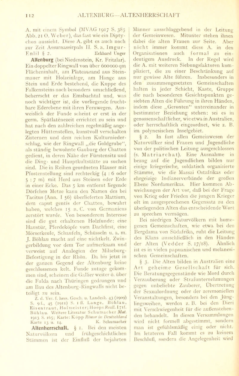 A. mit einem Symbol (MVAG 1917 S. 385 Abb. 21 O. Weber), das fast wie ein Dipty¬ chon aussieht. Diese A. gibt es auch noch zur Zeit Assurnassirpals II. S. a. Imgur- Enlil § 2. Eckhard Unger Altenburg (bei Niedenstein, Kr. Fritzlar). Ein doppelter Ringwall von über 600000 qm Flächeninhalt, am Plateaurand aus Stein¬ mauer mit Holzeinlage, am Hange aus Stein und Erde bestehend, die Kuppe des Falkensteins noch besonders umschließend, | beherrscht er das Emsbachtal und, was noch wichtiger ist, die vorliegende frucht¬ bare Ederebenc mit ihren Fernwegen. Aus¬ weislich der Funde scheint er erst in der germ. Spätlatenezeit errichtet zu sein und hat nach den zahlreichen regelmäßig ange¬ legten Hüttcnstellen, kunstvoll verschalten Zisternen und dem reichen Kulturnieder¬ schlag, wie der Ringwall „die Goldgrube“, als ständig bewohnte Gauburg der Chatten gedient, in deren Nähe der Fürstensitz und die Ding- und Hauptkultstätte zu suchen sind. Die in Reihen geordneten Häuser mit Pfostenstellung sind rechteckig (4 : 6 oder 5:7m) mit Herd aus Steinen oder Erde in einer Ecke. Das 5 km entfernt liegende Dörfchen Metze kann den Namen des bei Tacitus (Ann. 1 56) überlieferten Mattium, dem caput gentis der Chatten, bewahrt haben, welches 15 n. C. von Germanicus zerstört wurde. Von besonderem Interesse sind die gut erhaltenen Holzfunde: eine Haustür, Pferdeköpfe vom Dachfirst, eine Mörserkeule, Schaufeln, Schüsseln u. a. m. J. Böhlau macht auf eine niclitkelt. Zwin¬ gerbildung vor dem Tor aufmerksam und verweist auf Analogien der Milseburg- Befestigung in der Rhön. Da bis jetzt in der ganzen Gegend der Altenburg keine geschlossenen kelt. Funde zutage gekom¬ men sind, scheinen die Gallier weiter ö. über die Fulda nach Thüringen gedrungen und am Bau des Altenburg-Ringwalls nicht be¬ teiligt zu sein. Z. d. Ver. f. liess. Gcsch. 11. Landesk. 43 (1909) S. 9 f., 45 (1911) S. x ff. Lange, Böhlau, Eisentraut, Hofmeister; 11oopsReall. 171 f. Böhlau. Weitere Literatur Schumacher Afaf. 1913 S. 165; Karte: Köpp Römerin Deutschland Karte 13 u. 14. K. Schumacher Altenherrschaft. § 1. Bei den meisten Naturvölkern und frühgcschichtlichen Stämmen ist der Einfluß der bejahrten Männer ausschlaggebend in der Leitung der Gemeinwesen. Mitunter stehen ihnen dabei die alten Frauen zur Seite. Aber nicht immer kommt diese A. in den Organisationen auch formal zu ein¬ deutigem Ausdruck. In der Regel wird die A. mit weiteren Siebungsfaktoren kom¬ pliziert, die zu einer Beschränkung auf nur gewisse Alte führen. Insbesonders in den zusammengesetzten Gemeinschaften ' halten in jeder Schicht, Kaste, Gruppe die nach besonderen Gesichtspunkten ge¬ siebten Alten die Führung in ihren Händen, indem diese „Geronten“ untereinander in bestimmter Beziehung stehen: sei es in genossenschaftlicher, wie etwa in Australien, oder herrschaftlich eingeordnet, wie z. B. im polynesischen Inselgebiet. § 2. In fast allen Gemeinwesen der Naturvölker sind Frauen und Jugendliche von der politischen Leitung ausgeschlossen (s. Matriarchat). Eine Ausnahme in bezug auf die Jugendlichen bilden nur einige kriegerische, soldatisch organisierte Stämme, wie die Massai Ostafrikas oder ehrgeizige Indianerverbände der großen Ebene Nordamerikas. Hier kommen Ab¬ weichungen der Art vor, daß bei der Frage von Krieg oder Frieden die jungen Krieger oft im ausgesprochenen Gegensatz zu den überlegenden Alten das entscheidende Wort zu sprechen vermögen. Bei niedrigen Naturvölkern mit homo¬ genen Gemeinschaften, wie etwa bei den Bergdama von Südafrika, ruht die Leitung des Klans ausschließlich in den Händen der Alten (Vcdder S. 17/18). Ähnlich ist es in vielen papuanischen und melanesi- schen Gemeinschaften. § 3. Die Alten bilden in Australien eine Art geheime Gesellschaft für sich. Die Beratungsgegenstände wie Mord durch Verzauberung oder Strafunternehmungen gegen unbeliebte Zauberer, Übertretung der Sexualordnung oder der zeremoniellen Veranstaltungen, besonders bei den Jüng- lingsweihen, werden z. B. bei den Dieri mit Verschwiegenheit für die außenstehen¬ den behandelt, ln diesen Versammlungen wird nicht formell abgestimmt, sondern man ist gefühlsmäßig einig oder nicht. Im letzteren Fall kommt cs zu keinem Beschluß, sondern die Angelegenheit wird