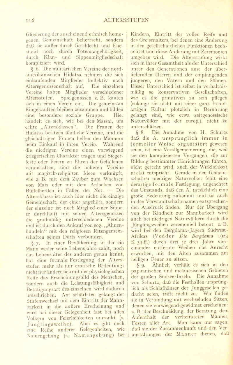 Gliederung der anscheinend ethnisch homo¬ genen Gemeinschaft beherrscht, sondern daß sie außer durch Geschlecht und Ehe¬ stand noch durch Totemangehörigkeit, durch Klan- und Sippenmitgliedschaft kompliziert wird. § 6. Die militärischen Vereine der nord- amerikanischen Hidatsa nehmen die sich einkaufenden Mitglieder kollektiv nach Altersgenossenschaft auf. Die einzelnen Vereine haben Mitglieder verschiedener Altersstufen. Spielgenossen z. B. kaufen sich in einen Verein ein. Die gemeinsam Eingekauften bleiben zusammen und bilden eine besondere soziale Gruppe. Hier handelt es sich, wie bei den Massai, um echte „Altersklassen“. Die Frauen der Hidatsa besitzen ähnliche Vereine, und die gleichaltrigen Frauen helfen den Männern beim Einkauf in ihren Verein. Während die niedrigen Vereine einen vorwiegend kriegerischen Charakter tragen und Sieger¬ feste oder Feiern zu Ehren der Gefallenen veranstalten, sind die höheren Vereine mit magisch-religiösen Ideen verknüpft, wie z. B. mit dem Zauber zum Wachsen von Mais oder mit dem Anlocken von Büffelherden in Fällen der Not. — Die Altersklasse ist auch hier nicht die einzige Gemeinschaft, der einer angehört, sondern der einzelne ist noch Mitglied einer Sippe, i er durchläuft mit seinen Altersgenossen ! die gradmäßig unterschiedenen Vereine und ist durch den Ankauf von sog. ,, Ahnen - bündeln“ mit den religiösen Ritengemein- schaften seines Dorfs verbunden. § 7. In einer Bevölkerung, in der ein j Mann weder seine Lebensjahre zählt, noch | das Lebensalter des anderen genau kennt, hat eine formale Festlegung der Alters¬ stufen mehr als nur erotische Bedeutung: nicht nur ändert sich mit der physiologischen Reife das Erscheinungsbild des Menschen, sondern auch die Leistungsfähigkeit und Betätigungsart des einzelnen wird dadurch umschrieben. Am schärfsten gelangt der Stufenwechsel mit dem Eintritt der Mann¬ barkeit in die äußere Erscheinung und wird bei dieser Gelegenheit fast bei allen Völkern von Feierlichkeiten umrankt (s. Jünglingsweihe). Aber es gibt noch eine Reihe anderer Gelegenheiten, wie Namengebung (s. Namengebung) bei Kindern, Eintritt der vollen Reife und des Greisenalters, bei denen eine Änderung in den gesellschaftlichen Funktionen beob¬ achtet und diese Änderung mit Zeremonien umgeben wird. Die Altersstufung wirkt sich in ihrer Gesamtheit als der Unterschied unter den Generationen aus: der über¬ liefernden älteren und der empfangenden jüngeren, den Vätern und den Söhnen. Dieser Unterschied ist selbst in verhältnis¬ mäßig so konservativen Gesellschaften, wie es die primitiven zu sein pflegen (solange sie nicht mit einer ganz fremd¬ artigen Kultur plötzlich in Berührung gelangt sind, wie etwa zeitgenössische Naturvölker mit der europ.), nicht zu unterschätzen. § 8. Die Annahme von H. Schurtz daß die A. ursprünglich immer in formeller Weise organisiert gewesen seien, ist eine Verallgemeinerung, die, weil sie den komplizierten Vorgängen, die zur Bildung bestimmter Einrichtungen führen, nicht gerecht wird, auch der Wirklichkeit nicht entspricht. Gerade in den Gemein¬ schaften niedriger Naturvölker fehlt eine derartige formale Festlegung, ungeachtet des Umstands, daß den A. tatsächlich eine große Bedeutung zukommt und sie auch in den Verwandtschaftsnamen entsprechen¬ den Ausdruck finden. Nur der Übergang von der Kindheit zur Mannbarkeit wird auch bei niedrigen Naturvölkern durch die Jünglingsweihen zeremoniell betont, z. B. wird bei den Bergdama-Jägern Südwest- Afrikas (Vedder Die Bergdama 1923 S. 34 ff.) durch drei je drei Jahre von¬ einander entfernte Weihen das Anrecht erworben, mit den Alten zusammen am heiligen Feuer zu sitzen. § 9. Ähnlich verhält es sich in den papuanischen und melanesischen Gebieten der großen Südsee-Inseln. Die Annahme von Schurtz, daß die Festhallen ursprüng¬ lich als Schlafhäuser der Junggesellen ge¬ dacht seien, trifft nicht zu. Wir finden sie in Verbindung mit wechselnden Sitten, denen sic vorwiegend gewidmet erscheinen: z. B. der Besclmeidung, der Beratung, dem Aufenthalt der verheirateten Männer, Festen aller Art. Man kann nur sagen, daß sie der Zusammenkunft und den Ver¬ anstaltungen der Männer dienen, daß