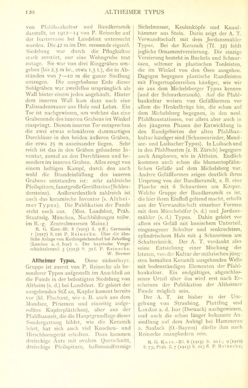 von Pfahlbaukultur und Bandkeramik darstellt, ist 1912—14 von P. Reinecke auf der Isarterrasse bei Landshut untersucht worden. Die 42 m im Dm. messende eigentl. Siedelung war durch die Pflugkultur stark zerstört, nur eine Wohngrubc trat zutage. Sie war von drei Ringgräben um¬ geben (bis 2,5 m br., etwa 1,5 t.), die in Ab¬ ständen von 7—10 m die ganze Siedlung umzogen. Die ausgehobene Erde dieser Sohlgräben war zweifellos ursprünglich als Wall hinter einem jeden angehäuft. Hinter dem inneren Wall kam dazu noch eine Palissadenmaucr aus Holz und Lehm. Ein Tor ist nachgewiesen, um welches das eine Grabenende des inneren Grabens im Winkel einspringt. Diesem inneren Tor entsprechen die zwei etwas schmäleren dammartigen Durchlässe in den beiden äußeren Gräben, die etwa 25 m auseinander liegen. Sehr reich ist das in den Gräben gefundene In¬ ventar, zumal an den Durchlässen und be¬ sonders im inneren Graben. Alles zeugt von einem heftigen Kampf, durch den auch wohl die Brandeinfüllung des inneren Grabens entstanden ist: sehr zahlreiche Pfeilspitzen, faustgroßeGeröllsteine (Schleu¬ dersteine). Außerordentlich zahlreich ist auch das keramische Inventar (s. Althei- mer Typus). Die Publikation der Funde steht noch aus. (Mus. Landshut, Präh. Staatsslg. München, Nachbildungen teilw. im R.-g. Zentralmuseum Mainz.) R. G. Korr.-Bl. 8 (1915) S. 9 ff.; Germania 1 (1917) S. 126 P. Reinecke. Über die ähn¬ liche Anlage von Kothingeichendorf bei Zeholfing (Landau a. d. Isar) s. Der bayrische Vorge¬ schichtsfreund 3 (1923) S. 39 f. P. Reinecke. W. Bremer Altheimer Typus. Diese südostbayr. Gruppe ist zuerst von P. Reinecke als be¬ sonderer Typus aufgestellt im Anschluß an die Funde in der befestigten Siedelung von Altheim (s. d.) bei Landshut. Er gehört der ausgehenden StZ an, Kupfer kommt bereits vor (kl. Flachaxt, wie z. B. auch aus dem Mondsce, Pfriemen und einseitig aufge¬ rolltes Kupferplättchen), aber aus der Pfahlbauzeit, die die Hauptgrundlage dieser Sondergattung bildet, wie die Keramik lehrt, hat sich auch viel Knochen- und Hirschhorngerät erhalten. Dazu kommen j dreieckige Äxte mit ovalem Querschnitt, j dreieckige Pfeilspitzen, halbmondförmige 1 Sichelmesser, Keulenköpfe und Knauf¬ hämmer aus Stein. Darin zeigt der A. T. Verwandtschaft mit dem Jordansmühler Typus. Bei der Keramik (Tf. 32) fehlt jegliche Ornamentverzierung. Die einzige Verzierung besteht in Buckeln und Schnur¬ ösen, seltener in plastischen Tonleisten, die im Winkel von den Ösen ausgehen. Dagegen begegnen plastische Randleisten mit Fingertupfenreihen häufiger, wie wir sie aus dem Michelsberger Typus kennen (und der Schnurkeramik). Auf die Pfahl¬ baukultur weisen von Gefäßformen vor allem die Henkelkrüge hin, die schon auf dem Michelsberg begegnen, in den neol. Pfahlbaustationen, vor allem aber auch in den jüngeren Phasen der Entwicklung in den Randgebieten der alten Pfahlbau¬ kultur häufiger sind (Schussenrieder, Mond- see- und Laibacher Typus). In Laibach und in den Pfahlbauten (z. B. Zürich) begegnen auch Amphoren, wie in Althcim. Endlich kommen auch schon die blumentopfähn¬ lichen Gefäße auf dem Michelsberg vor. Andere Gefäßformen zeigen deutlich ihren Ursprung von der Bandkeramik, z. B. eine Flasche mit 6 Schnurösen am Körper. Welche Gruppe der Bandkeramik es ist, die hier ihren Einfluß geltend macht, erhellt aus der Verwandtschaft einzelner Formen mit dem Münchshöfer (s. d.) und Jordans- mühler (s. d.) Typus. Dahin gehört vor allem ein Gefäß mit konischem Unterteil, eingezogener Schulter und senkrechtem, zylindrischem Hals mit 4 Schnurösen am Schulterknick. Der A. T. verdankt also seine Entstehung einer Mischung der letzten, von der Kultur der mährischen jüng¬ sten bemalten Keramik ausgehenden Welle mit bodenständigen Elementen der Pfahl¬ baukultur. Ein endgültiges, abgeschlos¬ senes Urteil über ihn wird erst nach Er¬ scheinen der Publikation der Altheimer Funde möglich sein. Der A. T. ist bisher in der Um¬ gebung von Straubing, Plattling und Landau a. d. Isar (Dörnach) nachgewiesen, und auch die schon länger bekannte An- siedlung auf dem Auhögl bei Hammerau a. Saalach (O.-Bayern) dürfte ihm nach Rcinccke anzugliedern sein. R. G. Ko rr.-Bl. 8 (1915) S. 10 f.; 9(1916) S. 73; Präh. Z. 7 (1915) S. 2I3 F- p- Reinecke;