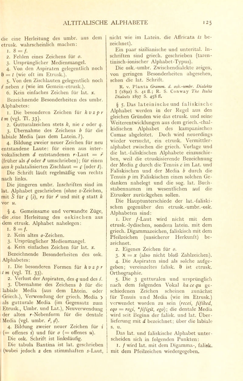 die eine Herleitung des umbr. aus dem etrusk. wahrscheinlich machen: i.8 = f. 2. Fehlen eines Zeichens für 0. 3. Ursprünglicher Medienmangel. 4. Von den Aspiraten gelegentlich noch 9 = t (wie oft im Etrusk.). 5. Von den Zischlauten gelegentlich noch s neben 5 (wie im Gemein-etrusk.). 6. Kein einfaches Zeichen für lat. x. Bezeichnende Besonderheiten des umbr. Alphabetes: 1. Die besonderen Zeichen für hvzpr t m (vgl. Tf. 33). 2. Gutturalzeichen stets k, nie c oder q. 3. Übernahme des Zeichens b für die labiale Media (aus dem Latein.?). 4. Bildung zweier neuer Zeichen für neu entstandene Laute: für einen aus inter- vokalischem d entstandenen r-Laut = r (früher als d oder d umschrieben); für einen aus k palatalisierten Zischlaut = g (oder .f). Die Schrift läuft regelmäßig von rechts nach links. Die jüngeren umbr. Inschriften sind im lat. Alphabet geschrieben (ohne s-Zeichen, mit 8 für g (i), rs für r und mit q statt k vor u. § 4. Gemeinsame und verwandte Züge, die .eine Herleitung des oskisehen aus dem etrusk. Alphabet nahelegen: i-8 =/. 2. Kein altes o-Zeichen. 3. Ursprünglicher Medienmangel. 4. Kein einfaches Zeichen für lat. x. Bezeichnende Besonderheiten des osk. Alphabetes: 1. Die besonderen Formen für hvzpr tm (vgl. Tf. 33). 2. Verlust der Aspiraten, des q und des s. 3. Übernahme des Zeichens b für die labiale Media (aus dem Lätein. oder Griech.), Verwendung der griech. Media > als gutturale Media (im Gegensatz zum Etrusk., Umbr. und Lat.), Neuverwendung der alten r-Nebenform für die dentale Media (vgl. umbr. r, d). 4. Bildung zweier neuer Zeichen für i (= offenes i) und für o (= offenes u). Die osk. Schrift ist linksläufig. Die tabula Bantina ist lat. geschrieben (wobei jedoch z den stimmhaften 5-Laut, nicht wie im Latein, die Affricata ts be¬ zeichnet). Ein paar sizilianische und unterital. In¬ schriften sind griech. geschrieben (taren- tinisch-ionischer Alphabet-Typus). Die osk.-umbr. Zwischendialekte zeigen, von geringen Besonderheiten abgesehen, schon die lat. Schrift. R. v. Planta Gramm, d. osk.-umbr. Dialekte I (1892) S. 41 ff.; R. S. Conway The Italic Dialects 1897 S. 458 ff. § 5. Das lateinische und faliskische Alphabet werden in der Regel aus den gleichen Gründen wie das etrusk. und seine o Weiterentwicklungen aus dem griech.-chal- kidischen Alphabet des kampanischcn Cumae abgeleitet. Doch wird neuerdings wieder versucht, ein etrusk. Vermittler¬ alphabet zwischen die griech. Vorlage und die lat.-faliskischen Alphabete einzuschie¬ ben, weil die etruskisierende Bezeichnung der Media g durch die Tenuis c im Lat. und Faliskischen und der Media b durch die Tenuis p im Faliskischen einen solchen Ge¬ danken nahelegt und die sog. lat. Buch¬ stabennamen im wesentlichen auf die Etrusker zurückgehen sollen. Die Hauptunterschiede der lat.-faliski¬ schen gegenüber den etrusk.-umbr.-osk. Alphabeten sind: 1. Der /-Laut wird nicht mit dem etrusk.-lydischen, sondern latein. mit dem griech. Digammazeichen, faliskisch mit dem Pfeilzeichen (unsicherer Herkunft) be¬ zeichnet. 2. Eigenes Zeichen für 0. 3. X = x (also nicht bloß Zahlzeichen). 4. Die Aspiraten sind als solche aufge¬ geben; vereinzeltes falisk. 9 ist etrusk. Orthographie. 5. Die 3 gutturalen und ursprünglich nach dem folgenden Vokal ka ce qu ge¬ schiedenen Zeichen scheinen zunächst für Tenuis und Media (wie im Etrusk.) verwendet worden zu sein (recei, jifiked, eqo = regi, *fi/igit, ego); die dentale Media wird seit Beginn der falisk. und lat. Über¬ lieferung mit d bezeichnet; über die labiale s. u. Das lat. und faliskische Alphabet unter¬ scheiden sich in folgenden Punkten: I. / wird lat. mit dem Digamma-, falisk. mit dem Pfeilzeichen wiedergegeben.