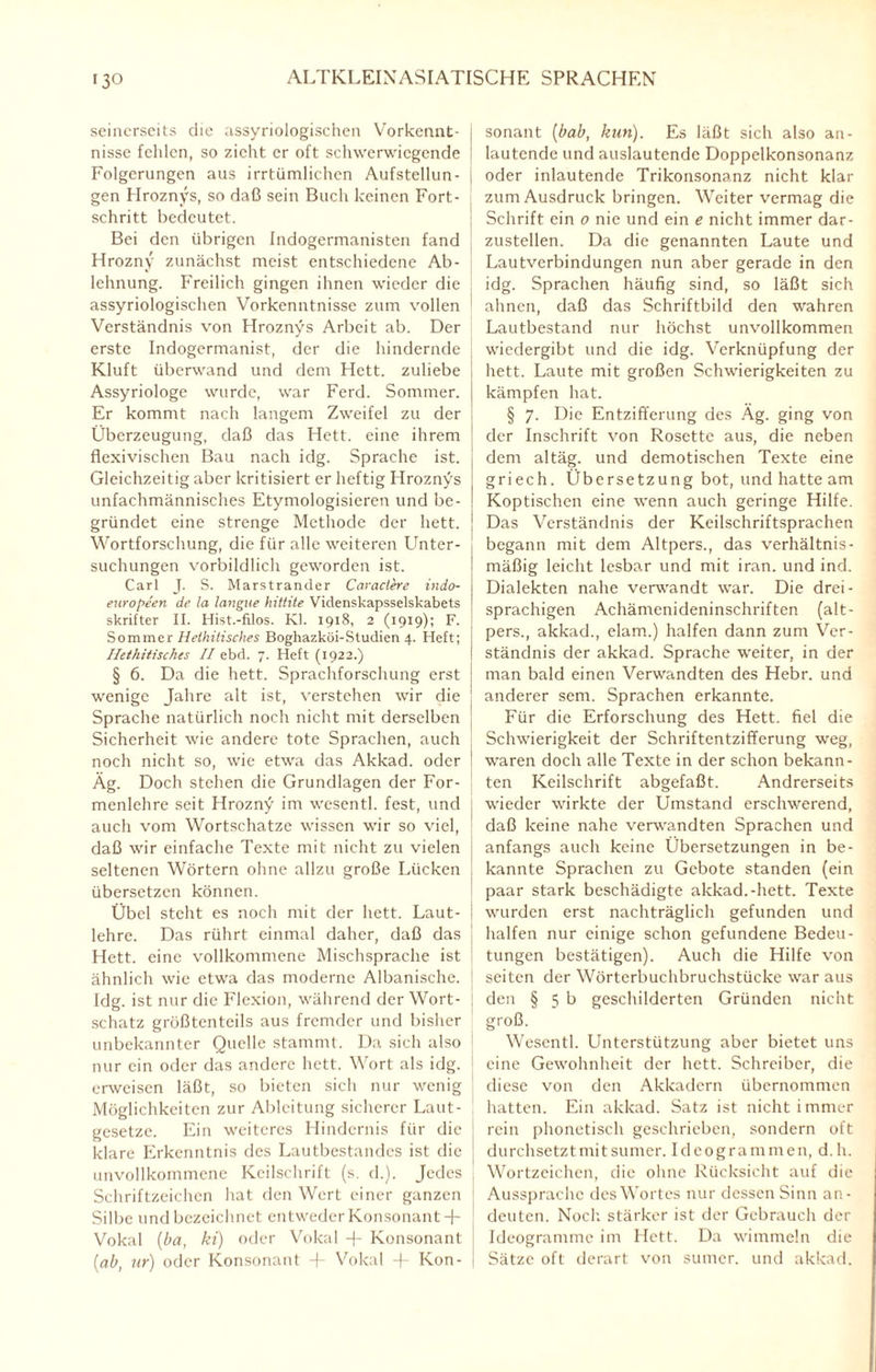 seinerseits die assyriologischen Vorkennt- j nisse fehlen, so zieht er oft schwerwiegende j Folgerungen aus irrtümlichen Aufstellun- j gen Hroznys, so daß sein Buch keinen Fort¬ schritt bedeutet. Bei den übrigen Indogermanisten fand Hrozny zunächst meist entschiedene Ab¬ lehnung. Freilich gingen ihnen wieder die assyriologischen Vorkenntnissc zum vollen Verständnis von Hroznys Arbeit ab. Der erste Indogermanist, der die hindernde Kluft überwand und dem Hett. zuliebe Assyriologe wurde, war Ferd. Sommer. Er kommt nach langem Zweifel zu der Überzeugung, daß das Hett. eine ihrem flexivischen Bau nach idg. Sprache ist. j Gleichzeitig aber kritisiert er heftig Hroznys unfachmännisches Etymologisieren und be¬ gründet eine strenge Methode der hett. j Wortforschung, die für alle weiteren Unter¬ suchungen vorbildlich geworden ist. Carl J. S. Marstrander Caractere indo- europeen de la langue hittite Videnskapsselskabets skrifter II. Hist.-filos. Kl. 1918, 2 (1919); F. Sommer Hethitisches Boghazköi-Studien 4. Heft; Hethitischcs II ebd. 7. Heft (1922.) § 6. Da die hett. Sprachforschung erst wenige Jahre alt ist, verstehen wir die Sprache natürlich noch nicht mit derselben Sicherheit wie andere tote Sprachen, auch noch nicht so, wie etwa das Akkad. oder Äg. Doch stehen die Grundlagen der For¬ menlehre seit Hrozny im wesentl. fest, und auch vom Wortschätze wissen wir so viel, daß wir einfache Texte mit nicht zu vielen seltenen Wörtern ohne allzu große Lücken übersetzen können. Übel steht es noch mit der hett. Laut¬ lehre. Das rührt einmal daher, daß das Hett. eine vollkommene Mischsprache ist ähnlich wie etwa das moderne Albanische. Idg. ist nur die Flexion, während der Wort¬ schatz größtenteils aus fremder und bisher unbekannter Quelle stammt. Da sich also nur ein oder das andere hett. Wort als idg. erweisen läßt, so bieten sich nur wenig Möglichkeiten zur Ableitung sicherer Laut¬ gesetze. Ein weiteres Hindernis für die klare Erkenntnis des Lautbestandes ist die unvollkommene Keilschrift (s. d.). Jedes t Schriftzeichen hat den Wert einer ganzen Silbe und bezeichnet entweder Konsonant+ Vokal (ha, ki) oder Vokal -+- Konsonant (ab, ur) oder Konsonant -f- Vokal + Kon¬ sonant (bab, kun). Es läßt sich also an- lautcndc und auslautende Doppelkonsonanz oder inlautende Trikonsonanz nicht klar zum Ausdruck bringen. Weiter vermag die Schrift ein 0 nie und ein e nicht immer dar¬ zustellen. Da die genannten Laute und Lautverbindungen nun aber gerade in den idg. Sprachen häufig sind, so läßt sich ahnen, daß das Schriftbild den wahren Lautbestand nur höchst unvollkommen wiedergibt und die idg. Verknüpfung der hett. Laute mit großen Schwierigkeiten zu kämpfen hat. § 7. Die Entzifferung des Äg. ging von der Inschrift von Rosette aus, die neben dem altäg. und demotischen Texte eine griech. Übersetzung bot, und hatte am Koptischen eine wenn auch geringe Hilfe. Das Verständnis der Keilschriftsprachen begann mit dem Altpers., das verhältnis¬ mäßig leicht lesbar und mit iran. und ind. Dialekten nahe verwandt war. Die drei¬ sprachigen Achämenideninschriften (alt¬ pers., akkad., elam.) halfen dann zum Ver¬ ständnis der akkad. Sprache weiter, in der man bald einen Verwandten des Hebr. und anderer sem. Sprachen erkannte. Für die Erforschung des Hett. fiel die Schwierigkeit der Schriftentzifferung weg, waren doch alle Texte in der schon bekann¬ ten Keilschrift abgefaßt. Andrerseits wieder wirkte der Umstand erschwerend, daß keine nahe verwandten Sprachen und anfangs auch keine Übersetzungen in be¬ kannte Sprachen zu Gebote standen (ein paar stark beschädigte akkad.-hett. Texte wurden erst nachträglich gefunden und halfen nur einige schon gefundene Bedeu¬ tungen bestätigen). Auch die Hilfe von seiten der Wörterbuchbruchstücke war aus den § 5 b geschilderten Gründen nicht groß. Wesentl. Unterstützung aber bietet uns eine Gewohnheit der hett. Schreiber, die diese von den Akkadcrn übernommen hatten. Ein akkad. Satz ist nicht immer rein phonetisch geschrieben, sondern oft durchsetzt mit sumer. Ideogrammen, d. h. Wortzeichen, die ohne Rücksicht auf die Aussprache des Wortes nur dessen Sinn an- deuten. Noch stärker ist der Gebrauch der Ideogramme im Hett. Da wimmeln die Sätze oft derart von sumer. und akkad.