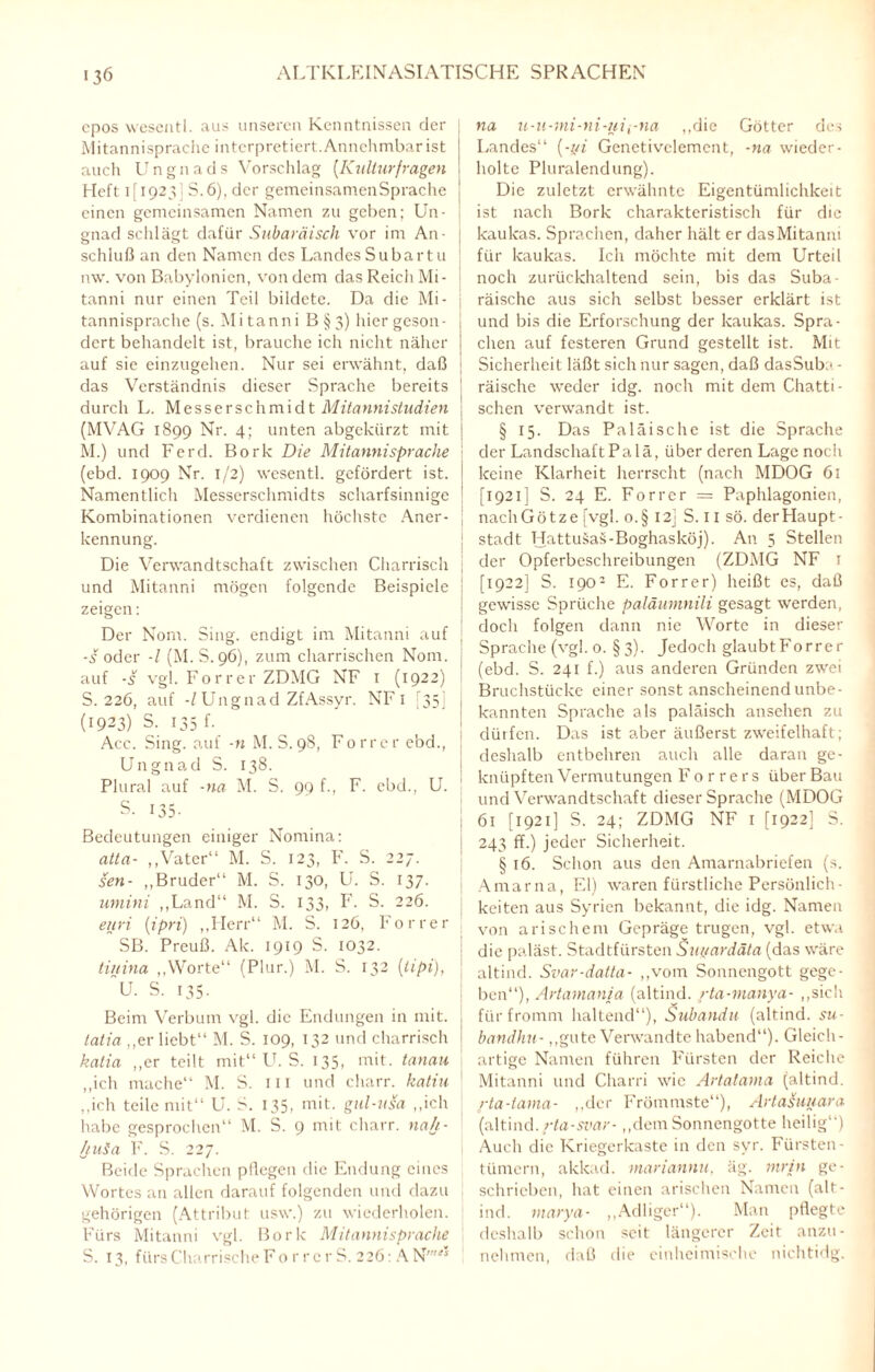 epos wesentl. aus unseren Kenntnissen der Mitannisprache interpretiert. Annehmbar ist auch Ungnads Vorschlag (.Kulturfragen Heft 1(1923] S. 6), der gemeinsamen Sprache j einen gemeinsamen Namen zu geben; Un- gnad schlägt dafür Subaräisch vor im An¬ schluß an den Namen des Landes Subart u n\v. von Babylonien, von dem das Reich Mi- ! tanni nur einen Teil bildete. Da die Mi- j tannisprache (s. M i ta nn i B § 3) hier geson - j dert behandelt ist, brauche ich nicht näher auf sie einzugehen. Nur sei erwähnt, daß j das Verständnis dieser Sprache bereits j durch L. Messerschmidt Mitannistudien : (MVAG 1899 Nr. 4; unten abgekürzt mit j M.) und Ferd. Bork Die Mitannisprache ; (ebd. 1909 Nr. 1/2) wesentl. gefördert ist. j Namentlich Messerschmidts scharfsinnige ' Kombinationen verdienen höchste Aner¬ kennung. Die Verwandtschaft zwischen Charrisch j und Mitanni mögen folgende Beispiele j zeigen: Der Nom. Sing, endigt im Mitanni auf j ■s oder -l (M.S.96), zum charrischen Nom. j auf -s vgl. Forrer ZDMG NF 1 (1922) ! S. 226, auf -/ Ungnad ZfAssyr. NF 1 [35] j (1923) S. 135 f. Acc. Sing, auf -n M. S.98, Forrer ebd., ; Ungnad S. 138. Plural auf -na M. S. 99 f., F. ebd., U. S. 135. Bedeutungen einiger Nomina: atta- ,,Vater“ M. S. 123, F. S. 227. sen- „Bruder“ M. S. 130, U. S. 137. umini „Land“ M. S. 133, F. S. 226. euri (ipri) „Herr“ M. S. 126, Forrer SB. Prcuß. Ak. 1919 S. 1032. tiuina „Worte“ (Plur.) M. S. 132 (tipi), U. S. 135. Beim Verbum vgl. die Endungen in mit. tatia „er liebt“ M. S. 109, 132 und charrisch katia „er teilt mit“ U. S. 135, mit. tanau „ich mache“ M. S. in und charr. katiu „ich teile mit“ U. S. 135, mit. gul-usa „ich habe gesprochen“ M. S. 9 mit charr. nah - ljuSa F. S. 227. Beide Sprachen pflegen die Endung eines Wortes an allen darauf folgenden und dazu gehörigen (Attribut usw.) zu wiederholen. Fürs Mitanni vgl. Bork Mitannisprache S. 13, fürsCharrische Fo r rer S. 226: AN' na ii-u-rni-ni-nii-na „die Götter des Landes“ (-yi Genetivelemcnt, -na wieder¬ holte Pluralendung). Die zuletzt erwähnte Eigentümlichkeit ist nach Bork charakteristisch für die kaukas. Sprachen, daher hält er dasMitanni für kaukas. Ich möchte mit dem Urteil noch zurückhaltend sein, bis das Suba- räische aus sich selbst besser erklärt ist und bis die Erforschung der kaukas. Spra¬ chen auf festeren Grund gestellt ist. Mit Sicherheit läßt sich nur sagen, daß dasSuba - räische weder idg. noch mit dem Chatti¬ schen verwandt ist. § 15. Das Paläische ist die Sprache der Landschaft Palä, über deren Lage noch keine Klarheit herrscht (nach MDOG 61 [1921] S. 24 E. Forrer = Paphlagonien, nach Götze [vgl. o.§ 12] S. 11 sö. der Haupt¬ stadt Hattusas-Boghasköj). An 5 Stellen der Opferbeschreibungen (ZDMG NF r [1922] S. 1902 E. Forrer) heißt es, daß gewisse Sprüche paläumnili gesagt werden, doch folgen dann nie Worte in dieser Sprache (vgl. o. §3). Jedoch glaubt Forrer (ebd. S. 241 f.) aus anderen Gründen zwei Bruchstücke einer sonst anscheinend unbe¬ kannten Sprache als paläisch ansehen zu dürfen. Das ist aber äußerst zweifelhaft; deshalb entbehren auch alle daran ge¬ knüpften Vermutungen Forrers über Bau und Verwandtschaft dieser Sprache (MDOG 61 [1921] S. 24; ZDMG NF 1 [1922] S. 243 ff.) jeder Sicherheit. § 16. Schon aus den Amarnabriefen (s. Amarna, El) waren fürstliche Persönlich¬ keiten aus Syrien bekannt, die idg. Namen von arischem Gepräge trugen, vgl. etwa die paläst. Stadtfürsten Suyardäta (das wäre altind. Svar-datta- „vom Sonnengott gege¬ ben“), Artamania (altind. rta-manya- „sich für fromm haltend“), Subandu (altind. su- bandhn.- „gute Verwandte habend“). Gleich¬ artige Namen führen Fürsten der Reiche Mitanni und Charri wie Artatama (altind. rta-tama- „der Frömmste“), ArtaSuuara (altind. rta-si'ar- „dem Sonnengotte heilig“) Auch die Kriegerkaste in den svr. Fürsten¬ tümern, akkad. mariannu, äg. rnrin ge¬ schrieben, hat einen arischen Namen (alt¬ ind. rnarya- „Adliger“). Man pflegte deshalb schon seit längerer Zeit anzu- nehmen, daß die einheimische nichtidg.