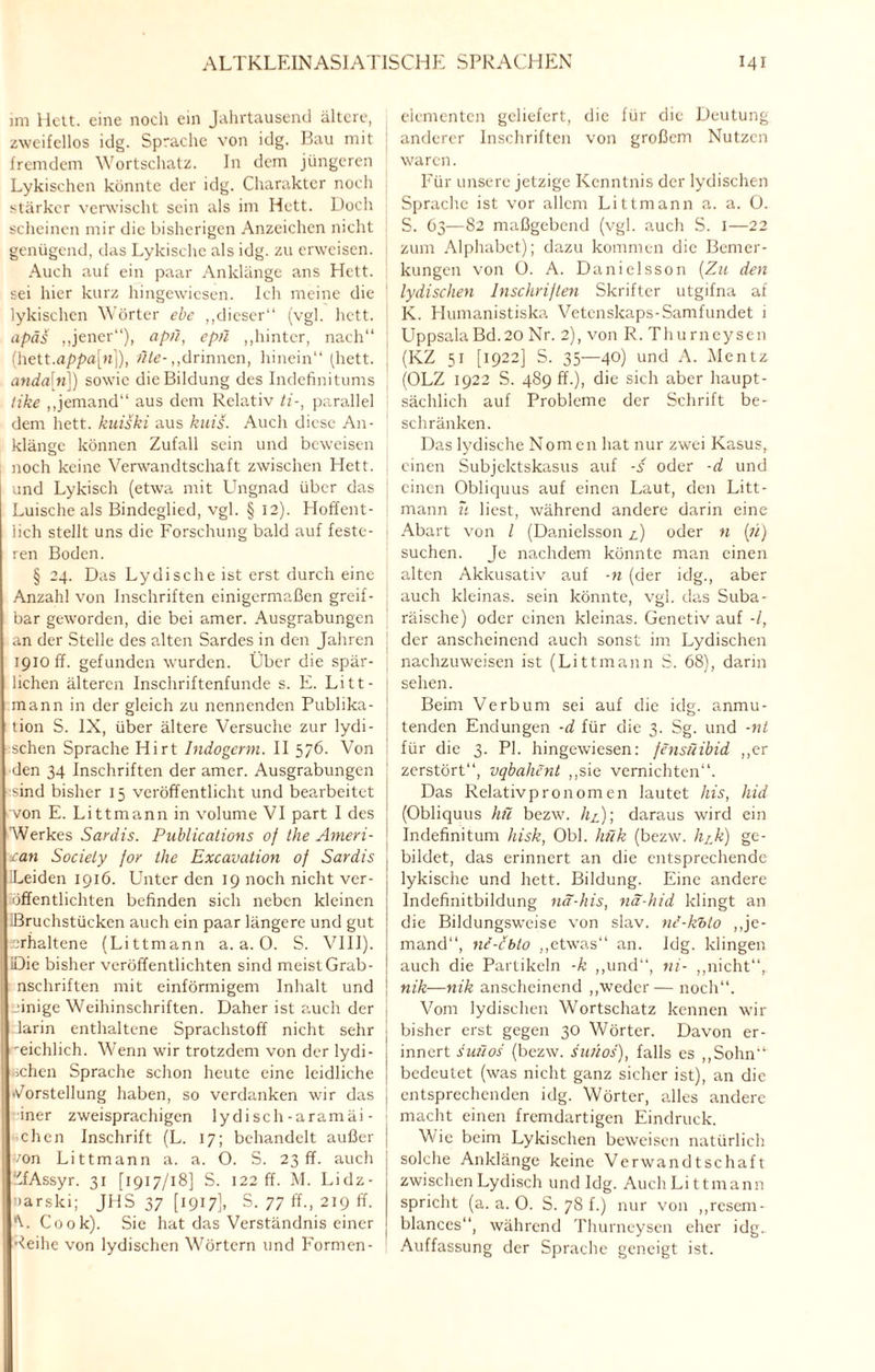 im Heit, eine noch ein Jahrtausend ältere, zweifellos idg. Sprache von idg. Bau mit fremdem Wortschatz. In dem jüngeren Lykischen könnte der idg. Charakter noch stärker verwischt sein als im Hett. Doch scheinen mir die bisherigen Anzeichen nicht genügend, das Lykische als idg. zu erweisen. Auch auf ein paar Anklänge ans Hett. sei hier kurz hingewiesen. Ich meine die lykischen Wörter ehe ,,dieser“ (vgl. hett. apäs „jener“), apü, epn „hinter, nach“ (hett.a/?pa[n]), wie-„drinnen, hinein“ (hett. anda[n]) sowie die Bildung des Indefinitums tike „jemand“ aus dem Relativ ti-, parallel dem hett. kuiski aus kuis. Auch diese An- klänee können Zufall sein und beweisen noch keine Verwandtschaft zwischen Hett. und Lykisch (etwa mit Ungnad über das Luische als Bindeglied, vgl. § 12). Hoffent¬ lich stellt uns die Forschung bald auf feste¬ ren Boden. § 24. Das Lydische ist erst durch eine Anzahl von Inschriften einigermaßen greif¬ bar geworden, die bei amer. Ausgrabungen an der Stelle des alten Sardes in den Jahren 1910 ff. gefunden wurden. Über die spär¬ lichen älteren Inschriftenfunde s. E. Litt- mann in der gleich zu nennenden Publika¬ tion S. IX, über ältere Versuche zur lydi- schen Sprache Hirt Indogerm. II 576. Von den 34 Inschriften der amer. Ausgrabungen sind bisher 15 veröffentlicht lind bearbeitet von E. Littmann in volume VI part I des AVerkes Sardis. Publications of the Ameri¬ can Society for the Excavation of Sardis Leiden 1916. Unter den 19 noch nicht ver¬ öffentlichten befinden sich neben kleinen Bruchstücken auch ein paar längere und gut erhaltene (Littmann a. a. 0. S. VIII). Die bisher veröffentlichten sind meist Grab- nschriften mit einförmigem Inhalt und einige Weihinschriften. Daher ist auch der larin enthaltene Sprachstoff nicht sehr reichlich. Wenn wir trotzdem von der lydi- rchen Sprache schon heute eine leidliche Vorstellung haben, so verdanken wir das iner zweisprachigen lydisch-aramäi- chen Inschrift (L. 17; behandelt außer von Littmann a. a. O. S. 23 ff. auch :'fAssyr. 31 [1917/18] S. 122 ff. M. Lidz- »arski; JHS 37 [1917], S. 77 ff., 219 ff. V Cook). Sie hat das Verständnis einer Reihe von lydischen Wörtern und Formen- eiementen geliefert, die für die Deutung anderer Inschriften von großem Nutzen waren. Für unsere jetzige Kenntnis der lydischen Sprache ist vor allem Littmann a. a. 0. S. 63—82 maßgebend (vgl. auch S. I—22 zum Alphabet); dazu kommen die Bemer¬ kungen von O. A. Danielsson (Zu den lydischen Inschriften Skrifter utgifna af K. Humanistiska Vetenskaps-Samfundet 1 UppsalaBd.20 Nr. 2), von R. Thurneysen (KZ 51 [1922] S. 35—40) und A. Mentz (OLZ 1922 S. 489 ff.), die sich aber haupt¬ sächlich auf Probleme der Schrift be¬ schränken. Das lydische Nomen hat nur zwei Kasus, einen Subjektskasus auf -s oder -d und einen Obliquus auf einen Laut, den Litt¬ mann u liest, während andere darin eine Abart von l (Danielsson A) oder n (;i) suchen. Je nachdem könnte man einen alten Akkusativ auf -n (der idg., aber auch kleinas. sein könnte, vgl. das Suba- räische) oder einen kleinas. Genetiv auf -/, der anscheinend auch sonst im Lydischen nachzuweisen ist (Littmann S. 68), darin sehen. Beim Verbum sei auf die idg. anmu¬ tenden Endungen -d für die 3. Sg. und -nt für die 3. PI. hingewiesen: fensüibid „er zerstört“, vqbahent „sie vernichten“. Das Relativpronomen lautet his, hid (Obliquus hü bezw. h£); daraus wird ein Indefinitum hisk, Obi. hi7k (bezw. hjk) ge¬ bildet, das erinnert an die entsprechende lykische und hett. Bildung. Eine andere Indefinitbildung nä-his, nä-hid klingt an die Bildungsweise von slav. nc-khto „je¬ mand“, ne-ebto „etwas“ an. Idg. klingen auch die Partikeln -k „und“, ni- „nicht“, nik—nik anscheinend „weder— noch“. Vom lydischen Wortschatz kennen wir bisher erst gegen 30 Wörter. Davon er¬ innert suüos (bezw. sunos), falls es „Sohn“ bedeutet (was nicht ganz sicher ist), an die entsprechenden idg. Wörter, alles andere macht einen fremdartigen Eindruck. Wie beim Lykischen beweisen natürlich solche Anklänge keine Verwandtschaft zwischen Lydisch und Idg. Auch Littmann spricht (a. a. 0. S. 78 f.) nur von „resem- blances“, während Thurneysen eher idg. Auffassung der Sprache geneigt ist.