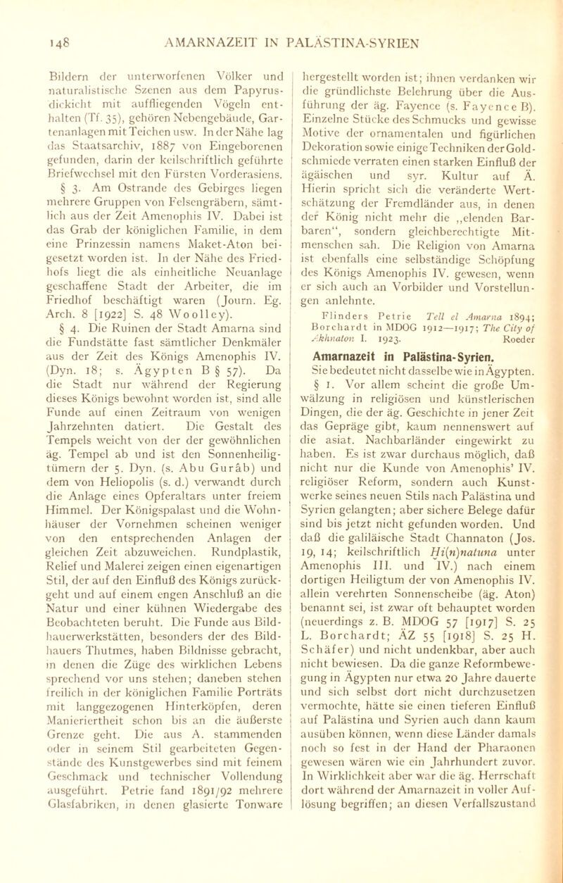 Bildern der unterworfenen Völker und naturalistische Szenen aus dem Papyrus¬ dickicht mit auffliegenden Vögeln ent¬ halten (Tf. 35), gehören Nebengebäude, Gar¬ tenanlagen mit Teichen usw. In der Nähe lag das Staatsarchiv, 1887 von Eingeborenen gefunden, darin der keilschriftlich geführte Briefwechsel mit den Fürsten Vorderasiens. § 3. Am Ostrande des Gebirges liegen mehrere Gruppen von Felsengräbern, sämt¬ lich aus der Zeit Amenophis IV. Dabei ist das Grab der königlichen Familie, in dem eine Prinzessin namens Maket-Aton bei¬ gesetzt worden ist. In der Nähe des Fried¬ hofs liegt die als einheitliche Neuanlagc geschaffene Stadt der Arbeiter, die im Friedhof beschäftigt waren (Journ. Eg. Arch. 8 [1922] S. 48 Woolley). § 4. Die Ruinen der Stadt Amarna sind die Fundstätte fast sämtlicher Denkmäler aus der Zeit des Königs Amenophis IV. (Dyn. 18; s. Ägypten B § 57). Da die Stadt nur während der Regierung dieses Königs bewohnt worden ist, sind alle Funde auf einen Zeitraum von wenigen Jahrzehnten datiert. Die Gestalt des Tempels weicht von der der gewöhnlichen äg. Tempel ab und ist den Sonnenheilig¬ tümern der 5. Dyn. (s. Abu Guräb) und dem von Heliopolis (s. d.) verwandt durch die Anlage eines Opferaltars unter freiem Himmel. Der Königspalast und die Wohn¬ häuser der Vornehmen scheinen weniger von den entsprechenden Anlagen der gleichen Zeit abzuweichen. Rundplastik, Relief und Malerei zeigen einen eigenartigen Stil, der auf den Einfluß des Königs zurück¬ geht und auf einem engen Anschluß an die Natur und einer kühnen Wiedergabe des Beobachteten beruht. Die Funde aus Bild¬ hauerwerkstätten, besonders der des Bild¬ hauers Thutmes, haben Bildnisse gebracht, in denen die Züge des wirklichen Lebens sprechend vor uns stehen; daneben stehen freilich in der königlichen Familie Porträts mit langgezogenen Hinterköpfen, deren Manieriertheit schon bis an die äußerste Grenze geht. Die aus A. stammenden oder in seinem Stil gearbeiteten Gegen¬ stände des Kunstgewerbes sind mit feinem Geschmack und technischer Vollendung ausgeführt. Petrie fand 1891/92 mehrere Glasfabriken, in denen glasierte Tonware hcrgestcllt worden ist; ihnen verdanken wir die gründlichste Belehrung über die Aus¬ führung der äg. Fayence (s. Fayence B). j Einzelne Stücke des Schmucks und gewisse Motive der ornamentalen und figürlichen Dekoration sowie einigeTechniken derGold- schmiede verraten einen starken Einfluß der | ägäischen und syr. Kultur auf Ä. Hierin spricht sich die veränderte Wert- ' Schätzung der Fremdländer aus, in denen j der König nicht mehr die „elenden Bar¬ baren“, sondern gleichberechtigte Mit- ! menschen sah. Die Religion von Amarna i ist ebenfalls eine selbständige Schöpfung ' des Königs Amenophis IV. gewesen, wenn j er sich auch an Vorbilder und Vorstellun- ! gen anlehnte. Flinders Petrie Teil el Amarna 1894; Borchardt in MDOG 1912—1917; The City of Akhnaton I. 1923. Boeder Amarnazeit in Palästina-Syrien. Sie bedeutet nicht dasselbe wie in Ägypten. § I. Vor allem scheint die große Um¬ wälzung in religiösen und künstlerischen Dingen, die der äg. Geschichte in jener Zeit j das Gepräge gibt, kaum nennenswert auf i die asiat. Nachbarländer eingewirkt zu haben. Es ist zwar durchaus möglich, daß nicht nur die Kunde von Amenophis’ IV. religiöser Reform, sondern auch Kunst¬ werke seines neuen Stils nach Palästina und Syrien gelangten; aber sichere Belege dafür j sind bis jetzt nicht gefunden worden. Und | daß die galiläische Stadt Channaton (Jos. 19, 14; keilschriftlich Hi(n)natuna unter Amenophis III. und IV.) nach einem | dortigen Heiligtum der von Amenophis IV. allein verehrten Sonnenscheibe (äg. Aton) benannt sei, ist zwar oft behauptet worden (neuerdings z. B. MDOG 57 [1917] S. 25 L. Borchardt; ÄZ 55 [1918] S. 25 H. Schäfer) und nicht undenkbar, aber auch nicht bewiesen. Da die ganze Reformbewe¬ gung in Ägypten nur etwa 20 Jahre dauerte und sich selbst dort nicht durchzusetzen vermochte, hätte sie einen tieferen Einfluß I auf Palästina und Syrien auch dann kaum 1 ausüben können, wenn diese Länder damals | noch so fest in der Hand der Pharaonen gewesen wären wie ein Jahrhundert zuvor, ln Wirklichkeit aber war die äg. Herrschaft dort während der Amarnazeit in voller Auf¬ lösung begriffen; an diesen Verfallszustand