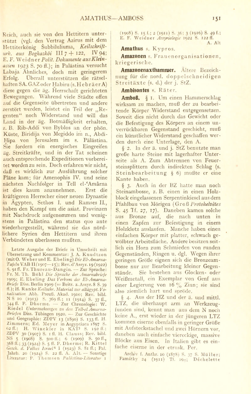 AMATHUS—AMBOSS »5i Reich, auch sie von den Hettitern unter¬ stützt (vgl. den Vertrag Azirus mit dem Hettiterkönig Subbiluliuma, Keilschrijt- urk. aus Boghazköi III 7 + 122, IV 94; E. F. Weidner Polit. Dokumeute aus Klein - asien 1923 S. 70 ff.); in Palästina versucht Labaja Ähnliches, doch mit geringerem Erfolg. Überall unterstützen die rätsel¬ haften SA.GAZoder Habiru (s. Hebräer A) diese gegen die äg. Herrschaft gerichteten Bewegungen. Während viele Städte offen j auf die Gegenseite übertreten und andere | zerstört werden, leistet ein Teil der ,,Re- \ genten“ noch Widerstand und will das Land in der äg. Botmäßigkeit erhalten, z. B. Rib-Addi von Byblos an der phön. | Küste, Biridija von Megiddo im n., Abdi- j Hipa von Jerusalem im s. Palästina. Sie fordern ein energisches Eingreifen äg. Streitkräfte, und in der Tat scheinen auch entsprechende Expeditionen vorberei- 1 tet worden zu sein. Doch erfahren wir nicht, daß es wirklich zur Ausführung solcher Pläne kam; für Amenophis IV. und seine nächsten Nachfolger in Teil el-‘Amärna j ist dies kaum anzunehmen. Erst die kräftigeren Herrscher einer neuen Dynastie j in Ägypten, Sethos I. und Ramses II., j haben den Kampf um die asiat. Provinzen 1 mit Nachdruck aufgenommen und wenig- 1 stens in Palästina den Status quo ante wiederhergestellt, während sie das nörd¬ lichere Syrien den Hettitern und ihren Verbündeten überlassen mußten. Letzte Ausgabe der Briefe in Umschrift mit j Übersetzung und Kommentar: J. A. Knudtzon { (mitO. Weberund E. Ebeling) Die El-Amarna- TafelnV AB IK1907—15); Rev. d’Assyr. 19(1922) S. 91fr. Fr. Thureau-Dangin. — Zur Sprache: Fr. M. Th. Böhl Die Sprache der Amarnabriefe 1909; E. Ebeling Das Verbum der El-Amarna- Briefe Diss. Berlin 1909 (= Beitr. z. Assyr. 8 S. 39 ff.); H. Ranke Keilschr. Material sur altägypt. Vo- kalisalion Abh. Preuß. Akad. 1910; Rev. bibl. N S 10 (1913) S. 369fr.; 11 (1914) S. 37 ff., 344 ff. P. Dhorme. — Zur Chronologie: W. Riedel Untersuchungen zu den Tell-elAmarna- Bricfcn Diss. Tübingen 1920. — Zur Geschichte und Geographie: ZDPV 13 (1890) S. 133 ff- H. Zimmern; Ed. Meyer in Aegyptiaca 1897 S. 02 ff.; H. Winckler in KAP S. 192 fr.; ZDPV 30 (1907) S. 1 ff. H. Clauss; Rev. bibl. NS 5 (1908) S. 500 ff.; 6 (1909) S. 50 ff., 368 ff.; 33 (1924) S. 5 ff. P. Dhorme; R. Kittel Gesch. d. Volkes Israel6 1 (1923) S. 81 ff.; Pal. Jahrb. 20 (1924) S. 22 ff. A. Alt. — Sonstige \ Literatur: P. 'lhornsen Palästina-Literatur j (1908) S. 15 f.; 2 (1911) S. 36; 3 (1916) S. 49 f-i E. F. Weidner Assyriologie 1922 S. 122 ff. A. Alt Amathus s. Kypros. Amazonen s. Frauenorganisationen, kriegerische. Amazonenaxthamraer. Ältere Bezeich¬ nung für die nord. doppelschneidigen Streitäxte (s. d.) der j. StZ. Ambisontes s. Räter. Amboß. § I. LTm einen Hammerschlag wirksam zu machen, muß der zu bearbei¬ tende Körper Widerstand entgegensetzen. Soweit dies nicht durch das Gewacht oder die Befestigung des Körpers an einem un¬ verrückbaren Gegenstand geschieht, muß ein künstlicher Widerstand geschaffen wer¬ den durch eine Unterlage, den A. § 2. In der ä. und j. StZ benutzte man große harte Steine mit lagerhafter Unter¬ seite als A. Zum Abtrennen von Feuer¬ steinsplittern durch indirekten Schlag (s. Steinbearbeitung § 6) mußte er eine Kante haben. § 3. Auch in der BZ hatte man noch Steinambosse, z. B. einen in einen Holz¬ block eingelassenen Serpentinkiesel aus dem Pfahlbau von Mörigen (Groß Protohelvetes S. 45 7f. 27, 17). Daneben kamen solche aus Bronze auf, die nach unten in einen Zapfen zur Befestigung in einem Holzklotz auslaufen. Manche haben einen einfachen Körper mit platter, schwach ge¬ wölbter Arbeitsfläche. Andere besitzen seit¬ lich ein Horn zum Schmieden von runden Gegenständen, Ringen u. dgl. Wegen ihrer geringen Größe eignen sich die Bronzeam¬ bosse nur zur Bearbeitung kleiner Gegen¬ stände. Sie bestehen aus Glocken- oder Weißmetall, ein Exemplar von Genf aus einer Legierung von 16% Zinn; sie sind also ziemlich hart, und spröde. § 4. Aus der HZ und der ä. und mittl. LTZ, die überhaupt arm an Werkzeug¬ funden sind, kennt man aus dem N noch keine A., erst wieder in der jüngeren LTZ kommen eiserne ebenfalls in geringer Größe mit Aufsteckstachel und zwei Hörnern vor, daneben auch einfache viereckige, massive Blöcke aus Eisen, ln Italien gibt es ein¬ fache eiserne in der etrusk. Per. Archiv f. Anthr. 10 (1878) S. 37 S. Müller; Pamatky 24 (1911) Tf. 19*; D^chclette