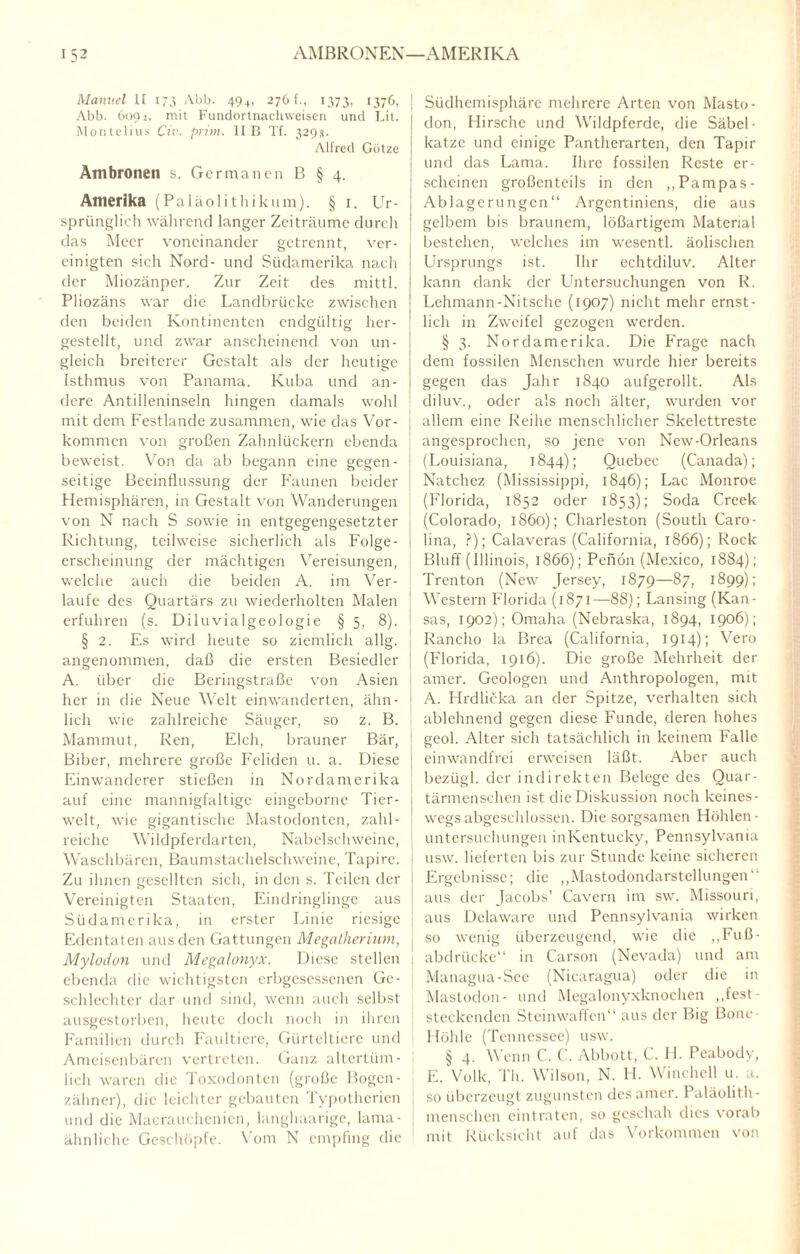 AMBRONEN—AMERIKA Manuel II 173 Abb. 49+, 276 f., 1373, 1376, J Abb. 6092, mit Fundortnachweisen und Lit. j Monlelius Civ. prim. II B Tf. 329s. Alfred Götze Ambronen s. Germanen B § 4. Amerika (Paläolithikum). § i. Ur¬ sprünglich während langer Zeiträume durch das Meer voneinander getrennt, ver¬ einigten sich Nord- und Südamerika nach der Miozänper. Zur Zeit des mittl. Pliozäns war die Landbrücke zwischen den beiden Kontinenten endgültig her¬ gestellt, und zwar anscheinend von un¬ gleich breiterer Gestalt als der heutige Isthmus von Panama. Kuba und an¬ dere Antilleninseln hingen damals wohl mit dem Festlande zusammen, wie das Vor- j kommen von großen Zahnlückern ebenda j beweist. Von da ab begann eine gegen¬ seitige Beeinflussung der Faunen beider Hemisphären, in Gestalt von Wanderungen von N nach S sowie in entgegengesetzter ! Richtung, teilweise sicherlich als Folge- 1 erscheinung der mächtigen Vereisungen, welche auch die beiden A. im Ver¬ laufe des Quartärs zu wiederholten Malen erfuhren (s. Diluvialgeologie § 5, 8). § 2. Es wird heute so ziemlich allg. | angenommen, daß die ersten Besiedler j A. über die Beringstraße von Asien her in die Neue Welt einwanderten, ähn¬ lich wie zahlreiche Säuger, so z. B. Mammut, Ren, Elch, brauner Bär, Biber, mehrere große Fehden u. a. Diese ; Einwanderer stießen in Nordamerika auf eine mannigfaltige eingeborne Tier- j weit, wie gigantische Mastodonten, zahl¬ reiche Wildpferdarten, Nabelschweine, Waschbären, Baumstachelschweine, Tapire, i Zu ihnen gesellten sich, in den s. Teilen der Vereinigten Staaten, Eindringlinge aus Südamerika, in erster Linie riesige Edentaten aus den Gattungen Megatherium, { Mylodon und Megalonyx. Diese stellen j ebenda die wichtigsten crbgcscssenen Ge¬ schlechter dar und sind, wenn auch selbst ausgestorben, heute doch noch in ihren Familien durch Faultiere, Gürteltiere und Ameisenbären vertreten. Ganz altertüm¬ lich waren die Toxodonten (große Bogen- zähner), die leichter gebauten Typotherien und die Macrauchenicn, langhaarige, lama- [ ähnliche Geschöpfe. Vom N empfing die Südhemisphäre mehrere Arten von Masto¬ don, Hirsche und Wildpferde, die Säbel - katzc und einige Pantherarten, den Tapir und das Lama. Ihre fossilen Reste er¬ scheinen großenteils in den „Pampas- Ablagerungen“ Argentiniens, die aus gelbem bis braunem, lößartigem Material bestehen, welches im wesentl. äolischen Ursprungs ist. Ihr echtdiluv. Alter kann dank der Lhitcrsuchungen von R. Lehmann-Nitsche (1907) nicht mehr ernst¬ lich in Zweifel gezogen werden. § 3. Nordamerika. Die Frage nach dem fossilen Menschen wurde hier bereits gegen das Jahr 1840 aufgerollt. Als diluv., oder als noch älter, wurden vor allem eine Reihe menschlicher Skelettreste angesprochen, so jene von New-Orleans (Louisiana, 1844); Quebec (Canada); Natchez (Mississippi, 1846); Lac Monroe (Florida, 1852 oder 1853); Soda Creek (Colorado, 1860); Charleston (South Caro¬ lina, ?); Calaveras (California, 1866); Rock Bluff (Illinois, 1866); Penön (Mexico, 1884); Trenton (New Jersey, 1879—87, 1899); Western Florida (1871—88); Lansing (Kan¬ sas, 1902); Omaha (Nebraska, 1894, 1906); Rancho la Brea (California, 1914); Vero (Florida, 1916). Die große Mehrheit der amer. Geologen und Anthropologen, mit A. Hrdlicka an der Spitze, verhalten sich ablehnend gegen diese Funde, deren hohes geol. Alter sich tatsächlich in keinem Falle einwandfrei erweisen läßt. Aber auch bezügl. der indirekten Belege des Quar¬ tärmenschen ist die Diskussion noch keines¬ wegsabgeschlossen. Die sorgsamen Höhlen- Untersuchungen inKentucky, Pennsylvania usw. lieferten bis zur Stunde keine sicheren Ergebnisse; die ,,Mastodondarstellungen“ aus der Jacobs’ Cavern im sw. Missouri, aus Delaware und Pennsylvania wirken so wenig überzeugend, wie die „Fuß¬ abdrücke“ in Carson (Nevada) und am Managua-See (Nicaragua) oder die in Mastodon- und Megalonyxknochen „fest- steckcnden Steinwaffen“ aus der Big Bonc Höhle (Tennessee) usw. § 4. Wenn C. C. Abbott, C. H. Peabody, E. Volk, Th. Wilson, N. H. Winchell u. a. so überzeugt zugunsten des amer. Paläolith- mensehen eintraten, so geschah dies vorab mit Rücksicht auf das Vorkommen von