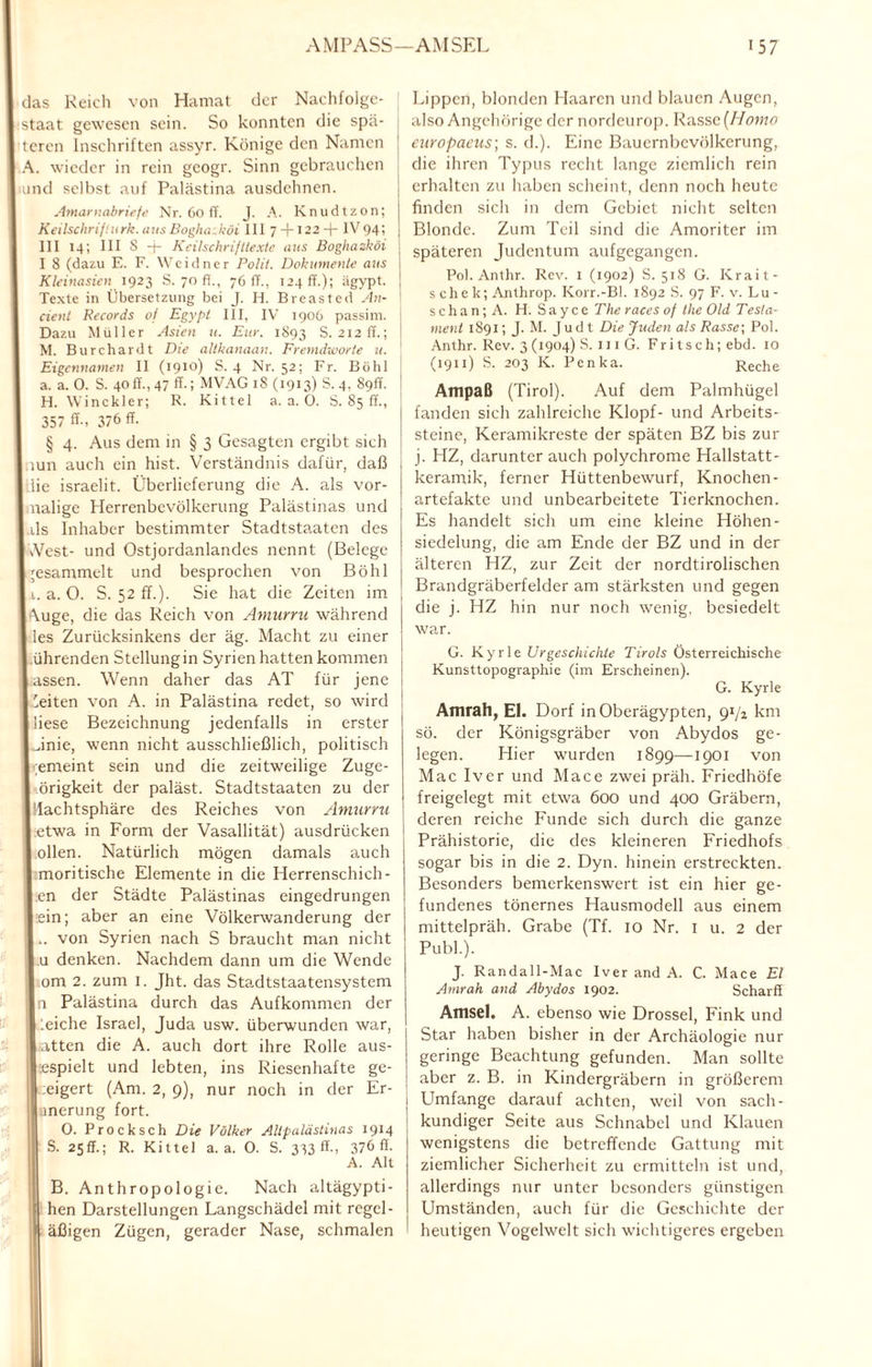 das Reich von Hamat der Nachfolge¬ staat gewesen sein. So konnten die spä¬ teren Inschriften assyr. Könige den Namen A. wieder in rein geogr. Sinn gebrauchen und selbst auf Palästina ausdehnen. Amarndbriefe Nr. 60 ff. J. A. Knudtzon; Keilschrij;urk. ausBogha.köi III 7 + 122+ IV94; III 14; III 8 + KeilschrijHexte aus Boghazköi I 8 (dazu E. F. Weidner Polil. Dokumente aus I Kleinasien 1923 S. 70 fl., 76 ff., 124 ff.); ägypt. J Texte in Übersetzung bei J. H. Breasted An- j cient Records of Egypt III, IV 1906 passim. Dazu Müller Asien u. Eur. 1893 S. 212 ff.; M. Burchardt Die altkanaan. Fremdworte u. ' Eigennamen II (1910) S. 4 Nr. 52; Fr. Böhl ! a. a. 0. S. 40ff.,47 ff.; MVAG18 (1913) S.4, 89ff. I H. Winckler; R. Kittel a. a. 0. S. 85 ff., 357 ff-, 376 ff- § 4. Aus dem in § 3 Gesagten ergibt sieh mn auch ein hist. Verständnis dafür, daß I iie israelit. Überlieferung die A. als vor- I nalige Herrenbevölkerung Palästinas und I ds Inhaber bestimmter Stadtstaaten des I Vest- und Ostjordanlandes nennt (Belege I gesammelt und besprochen von Böhl 11. a. O. S. 52 ff.). Sie hat die Zeiten im , I \uge, die das Reich von Amurru während I les Zurücksinkens der äg. Macht zu einer I ührenden Stellungin Syrien hatten kommen I assen. Wenn daher das AT für jene I 'eiten von A. in Palästina redet, so wird I liese Bezeichnung jedenfalls in erster I Jnie, wenn nicht ausschließlich, politisch |.;emeint sein und die zeitweilige Zuge- I örigkeit der paläst. Stadtstaaten zu der lllachtsphäre des Reiches von Amurru Letwa in Form der Vasallität) ausdrücken I ollen. Natürlich mögen damals auch 1 moritische Elemente in die Herrenschich- I en der Städte Palästinas eingedrungen lein; aber an eine Völkerwanderung der I.. von Syrien nach S braucht man nicht I u denken. Nachdem dann um die Wende I om 2. zum 1. Jht. das Stadtstaatensystem | i Palästina durch das Aufkommen der 1 :eiche Israel, Juda usw. überwunden war, 1 atten die A. auch dort ihre Rolle aus- lespielt und lebten, ins Riesenhafte ge- I :eigert (Am. 2, 9), nur noch in der Er- ■ merung fort. 0. Procksch Die Völker Allpalästinas 1914 '\ S. 25ff.; R. Kittel a. a. 0. S. 333 ff-, 376 ff. A. Alt B. Anthropologie. Nach altägypti- ; hen Darstellungen Langschädel mit regel- 1 äßigen Zügen, gerader Nase, schmalen Lippen, blonden Haaren und blauen Augen, also Angehörige der nordeurop. Rasse (Homo europaeus; s. d.). Eine Bauernbevölkerung, die ihren Typus recht lange ziemlich rein ! erhalten zu haben scheint, denn noch heute finden sich in dem Gebiet nicht selten Blonde. Zum Teil sind die Amoriter iin späteren Judentum aufgegangen. Pol. Anthr. Rev. 1 (1902) S. 518 G. Krait- schek; Anthrop. Korr.-Bl. 1892 S. 97 F. v. Lu- s c h a n; A. H. S a y c c The races of the Old Tesla- ment 1891 ; J.M. Jud t Die Juden als Rasse; Pol. Anthr. Rev. 3 (1904) S. 111 G. Fritsch; ebd. 10 (1911) S. 203 K. Pcnka. Reche Ampaß (Tirol). Auf dem Palmhügel fanden sich zahlreiche Klopf- und Arbeits¬ steine, Keramikreste der späten BZ bis zur j. HZ, darunter auch polychrome Hallstatt - keramik, ferner Hüttenbewurf, Knochen- artefakte und unbearbeitete Tierknochen. Es handelt sich um eine kleine Höhen- siedelung, die am Ende der BZ und in der älteren HZ, zur Zeit der nordtirolischen Brandgräberfelder am stärksten und gegen die j. HZ hin nur noch wenig, besiedelt war. G. Kyrie Urgeschichte Tirols Österreichische Kunsttopographie (im Erscheinen). G. Kyrie Amrah, El. Dorf in Oberägypten, 91/z km sö. der Königsgräber von Abydos ge¬ legen. Hier wurden 1899—1901 von Mac Iver und Mace zwei präh. Friedhöfe freigelegt mit etwa 600 und 400 Gräbern, deren reiche Funde sich durch die ganze Prähistorie, die des kleineren Friedhofs sogar bis in die 2. Dyn. hinein erstreckten. Besonders bemerkenswert ist ein hier ge¬ fundenes tönernes Hausmodell aus einem mittelpräh. Grabe (Tf. 10 Nr. 1 u. 2 der Publ.). J. Randall-Mac Iver and A. C. Mace El Amrah and Abydos 1902. Scharff Amsel. A. ebenso wie Drossel, Fink und Star haben bisher in der Archäologie nur geringe Beachtung gefunden. Man sollte aber z. B. in Kindergräbern in größerem Umfange darauf achten, weil von sach¬ kundiger Seite aus Schnabel und Klauen wenigstens die betreffende Gattung mit ziemlicher Sicherheit zu ermitteln ist und, allerdings nur unter besonders günstigen Umständen, auch für die Geschichte der heutigen Vogelwelt sich wichtigeres ergeben