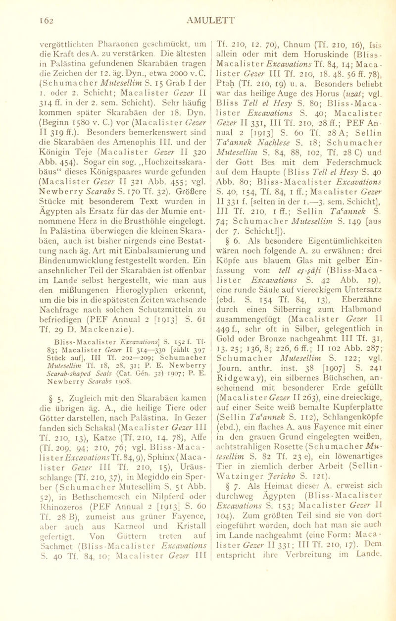 vergöttlichten Pharaonen geschmückt, um ] die Kraft des A. zu verstärken Die ältesten in Palästina gefundenen Skarabäen tragen die Zeichen der 12. äg. Dyn., etwa 2000 v. C. (Schumacher Mutesellim S. 15 Grab I der 1. oder 2. Schicht; Macalister Gezer II 314 ff. in der 2. sem. Schicht). Sehr häufig kommen später Skarabäen der 18. Dyn. ! (Beginn 1580 v. C.) vor (Macalister Gezer I II 319 ff.). Besonders bemerkenswert sind die Skarabäen des Amenophis III. und der Königin Teje (Macalister Gezer II 320 Abb. 454). Sogar ein sog. „Hochzeitsskara- bäus“ dieses Königspaares wurde gefunden (Macalister Gezer II 321 Abb. 455; vgl. ; Newberry Scarabs S. I/O Tf. 32). Größere Stücke mit besonderem Text wurden in Ägypten als Ersatz für das der Mumie ent¬ nommene Herz in die Brusthöhle eingelegt. In Palästina überwiegen die kleinen Skara- j bäen, auch ist bisher nirgends eine Bestat¬ tung nach äg. Art mit Einbalsamierung und Bindenumwicklung festgestellt worden. Ein ansehnlicher Teil der Skarabäen ist offenbar im Lande selbst hergestellt, wie man aus den mißlungenen Hieroglyphen erkennt, um die bis in die spätesten Zeiten wachsende Nachfrage nach solchen Schutzmitteln zu befriedigen (PEF Annual 2 [1913] S. 61 Tf. 29 D. Mackenzie). Bliss-Macalister Excavaiionsj S. 152 t. Tf- 83; Macalister Gezer II 314—330 [zählt 397 Stück auf], III Tf. 202—209; Schumacher Mutesellim Tf. 18, 28, 31; P. E. Newberry Scarab-shaped Seals (Cat. Gen. 32) 1907; P. E. Newberry Scarabs 1908. § 5. Zugleich mit den Skarabäen kamen die übrigen äg. A., die heilige Tiere oder Götter darstellen, nach Palästina. In Gezer fanden sich Schakal (Macalister Gezer III Tf. 210, 13), Katze (Tf. 210, 14. 78), Affe (Tf. 209, 94; 210, 76; vgl. Bliss-Maca¬ lister ExcavationsTi. 84, 9), Sphinx (Maca - lister Gezer III Tf. 210, 15), Uräus- schlange (Tf. 210, 37), in Megiddo ein Sper¬ ber (Schumacher Mutesellim S. 51 Abb. 52), in Bethschemesch ein Nilpferd oder Rhinozeros (PEF Annual 2 [1913] S. 60 Tf. 28 B), zumeist aus grüner Fayence, aber auch aus Karneol und Kristall gefertigt. Von Göttern treten auf Sachmet (Bliss-Macalister Excavations S. 40 Tf. 84, IO; Macalister Gezer III Tf. 210, 12. 70), Chnum (Tf. 210, 16), Isis allein oder mit dem Horuskinde (Bliss- Macalister Excavations Tf. 84, 14; Maca - lister Gezer III Tf. 210, 18. 48. 56 ff. 78), Ptah (Tf. 210, 19) u. a. Besonders behebt war das heilige Auge des Horus [uzat\ vgl. Bliss Teil el Iiesy S. 80; Bliss-Maca¬ lister Excavations S. 40; Macalister Gezer II 331, III Tf. 210, 28 ff.; PEF An¬ nual 2 [1913] S. 60 Tf. 28 A; Sellin Ta'annek Nachlese S. 18; Schumacher Mutesellim S. 84, 88, 102, Tf. 28 C) und der Gott Bes mit dem Federschmuck auf dem Haupte (Bliss Teil el Hesy S. 40 Abb. 80; Bliss-Macalister Excavations S. 40, 154, Tf. 84, I ff.; Macalister Gezer II 331 f. [selten in der 1.—3. sem. Schicht], III Tf. 210, iff.; Sellin Talannek S. 74; Schumacher Mutesellim S. 149 [aus der 7. Schicht!]). § 6. Als besondere Eigentümlichkeiten wären noch folgende A. zu erwähnen: drei Köpfe aus blauem Glas mit gelber Ein¬ fassung vom teil es-säfi (Bliss-Maca¬ lister Excavations S. 42 Abb. 19), eine runde Säule auf viereckigem Untersatz (ebd. S. 154 Tf. 84, 13), Eberzähne durch einen Silberring zum Halbmond zusammengefügt (Macalister Gezer 11 449 f., sehr oft in Silber, gelegentlich in Gold oder Bronze nachgeahmt III Tf. 31, 13. 25; 136, 8; 226, 6 ff.; II 102 Abb. 287; Schumacher Mutesellim S. 122; vgl. Journ. anthr. inst. 38 [1907] S. 241 Ridgeway), ein silbernes Büchschen, an¬ scheinend mit besonderer Erde gefüllt (Macalister Gezer II 263), eine dreieckige, auf einer Seite weiß bemalte Kupferplatte (Sellin Ta'annek S. 112), Schlangenköpfe (ebd.), ein flaches A. aus Fayence mit einer in den grauen Grund eingelegten weißen, achtstrahligen Rosette (Schumacher Mu¬ tesellim S. 82 Tf. 23 e), ein löwenartiges Tier in ziemlich derber Arbeit (Sellin- Watzinger Jericho S. 121). § 7. Als Heimat dieser A. erweist sich durchweg Ägypten (Bliss-Macalister Excavations S. 153; Macalister Gezer II 104). Zum größten Teil sind sie von dort eingeführt worden, doch hat man sie auch im Lande nachgeahmt (eine Form: Maca¬ lister Gezer II 331; III Tf. 210, 17). Dem entspricht ihre Verbreitung im Lande.