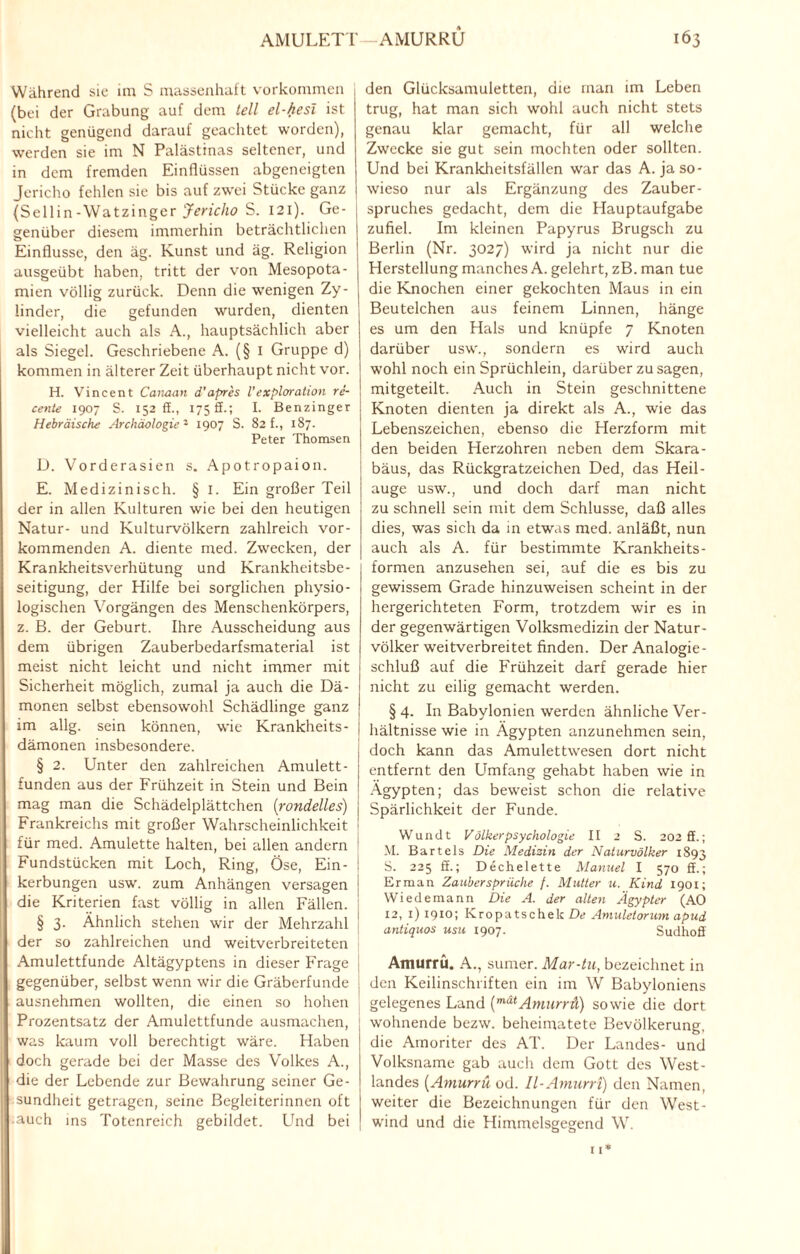 Während sie im S massenhaft Vorkommen (bei der Grabung auf dem teil el-hesi ist nicht genügend darauf geachtet worden), werden sie im N Palästinas seltener, und in dem fremden Einflüssen abgeneigten Jericho fehlen sie bis auf zwei Stücke ganz (Sellin-Watzinger Jericho S. 121). Ge¬ genüber diesem immerhin beträchtlichen o t 9 Einflüsse, den äg. Kunst und äg. Religion ausgeübt haben, tritt der von Mesopota¬ mien völlig zurück. Denn die wenigen Zy¬ linder, die gefunden wurden, dienten vielleicht auch als A., hauptsächlich aber als Siegel. Geschriebene A. (§ 1 Gruppe d) kommen in älterer Zeit überhaupt nicht vor. H. Vincent Canaan d’apres l’exploration re- cente 1907 S. 152 ff., 1758.; I. Benzinger Hebräische Archäologie'1 1907 S. 82 f., 187. Peter Thomsen D. Vorderasien s. Apotropaion. E. Medizinisch. § I. Ein großer Teil der in allen Kulturen wie bei den heutigen Natur- und Kulturvölkern zahlreich vor¬ kommenden A. diente med. Zwecken, der Krankheitsverhütung und Krankheitsbe¬ seitigung, der Hilfe bei sorglichen physio¬ logischen Vorgängen des Menschenkörpers, z. B. der Geburt. Ihre Ausscheidung aus dem übrigen Zauberbedarfsmaterial ist meist nicht leicht und nicht immer mit Sicherheit möglich, zumal ja auch die Dä¬ monen selbst ebensowohl Schädlinge ganz im allg. sein können, wie Krankheits- l dämonen insbesondere. § 2. Unter den zahlreichen Amulett- funden aus der Frühzeit in Stein und Bein mag man die Schädelplättchen (rondelles) I Frankreichs mit großer Wahrscheinlichkeit : für med. Amulette halten, bei allen andern Fundstücken mit Loch, Ring, Öse, Ein- : kerbungen usw. zum Anhängen versagen | die Kriterien fast völlig in allen Fällen. | § 3. Ähnlich stehen wir der Mehrzahl der so zahlreichen und weitverbreiteten Amulettfunde Altägyptens in dieser Frage gegenüber, selbst wenn wir die Gräberfunde j ausnehmen wollten, die einen so hohen j Prozentsatz der Amulettfunde ausmachen, was kaum voll berechtigt wäre. Haben doch gerade bei der Masse des Volkes A., die der Lebende zur Bewahrung seiner Ge¬ sundheit getragen, seine Begleiterinnen oft auch ins Totenreich gebildet. Und bei den Glücksamuletten, die man im Leben trug, hat man sich wohl auch nicht stets genau klar gemacht, für all welche Zwecke sie gut sein mochten oder sollten. Und bei Krankheitsfällen war das A. ja so¬ wieso nur als Ergänzung des Zauber¬ spruches gedacht, dem die Hauptaufgabe zufiel. Im kleinen Papyrus Brugsch zu Berlin (Nr. 3027) wird ja nicht nur die Herstellung manches A. gelehrt, zB. man tue die Knochen einer gekochten Maus in ein Beutelchen aus feinem Linnen, hänge es um den Hals und knüpfe 7 Knoten darüber usw., sondern es wird auch wohl noch ein Sprüchlein, darüber zu sagen, mitgeteilt. Auch in Stein geschnittene Knoten dienten ja direkt als A., wie das Lebenszeichen, ebenso die Herzform mit den beiden Herzohren neben dem Skara- bäus, das Rückgratzeichen Ded, das Heil- auge usw., und doch darf man nicht zu schnell sein mit dem Schlüsse, daß alles dies, was sich da in etwas med. anläßt, nun auch als A. für bestimmte Krankheits¬ formen anzusehen sei, auf die es bis zu gewissem Grade hinzuweisen scheint in der hergerichteten Form, trotzdem wir es in der gegenwärtigen Volksmedizin der Natur¬ völker weitverbreitet finden. Der Analogie¬ schluß auf die Frühzeit darf gerade hier nicht zu eilig gemacht werden. § 4. In Babylonien werden ähnliche Ver¬ hältnisse wie in Ägypten anzunehmen sein, doch kann das Amulettwesen dort nicht entfernt den Umfang gehabt haben wie in Ägypten; das beweist schon die relative Spärlichkeit der Funde. Wundt Völkerpsychologie II 2 S. 202 ff.; M. Bartels Die Medizin der Naturvölker 1893 S. 225 ff.; Dechelette Manuel I 570 ff.; Erman Zaubersprüche f. Mutter u. Kind 1901; Wiedemann Die A. der alten Ägypter (AO 12, 1) 19x0; Kropatschek De Amuletorum apud antiquos usu 1907. Sudhoff Amurrü. A., sumer. Mar-tu, bezeichnet in den Keilinschriften ein im W Babyloniens gelegenes Land (mätAmurrü) sowie die dort wohnende bezw. beheimatete Bevölkerung, die Amoriter des AT. Der Landes- und Volksname gab aucli dem Gott des West¬ landes (Amurrü od. Il-Amurri) den Namen, weiter die Bezeichnungen für den West¬ wind und die Himmelsgegend W.