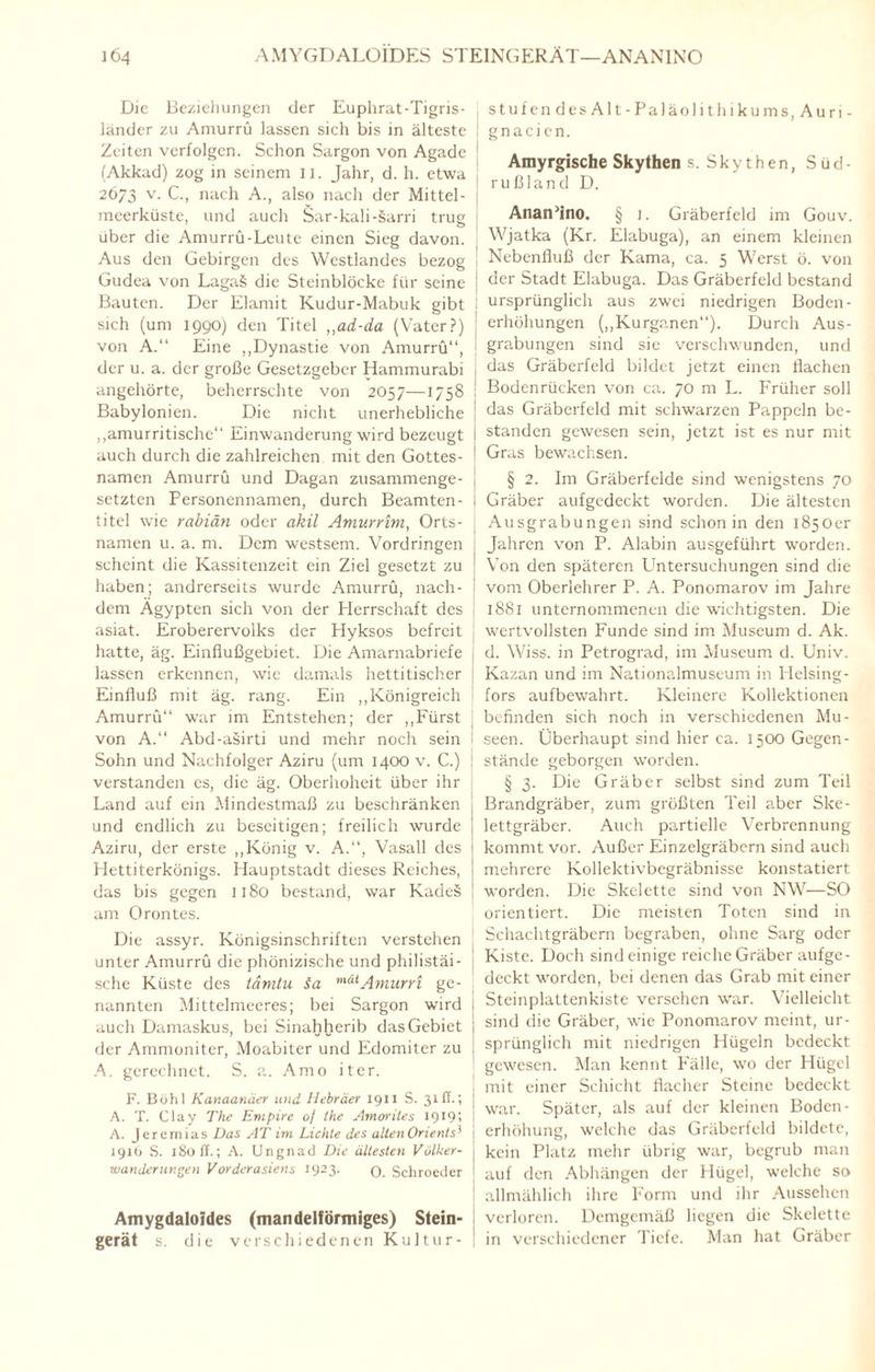 ]Ö4 AMYGDALOIDES STEINGERÄT—ANANINO Die Beziehungen der Euphrat-Tigris- länder zu Amurrü lassen sich bis in älteste Zeiten verfolgen. Schon Sargon von Agadc 1 (Akkad) zog in seinem n. Jahr, d. h. etwa , 2673 v. C., nach A., also nach der Mittel¬ meerküste, und auch Sar-kali-sarri trug über die Amurrü-Leute einen Sieg davon. Aus den Gebirgen des Westlandes bezog Gudea von LagaS die Steinblöcke für seine 1 Bauten. Der Elamit Kudur-Mabuk gibt I sich (um 1990) den Titel ,,ad-da (Vater?) j von A.“ Eine „Dynastie von Amurrü“, 1 der u. a. der große Gesetzgeber Hammurabi angehörte, beherrschte von 2057—1758 ! Babylonien. Die nicht unerhebliche „amurritische“ Einwanderung wird bezeugt \ auch durch die zahlreichen mit den Gottes- ! namen Amurrü und Dagan zusammenge- 1 setzten Personennamen, durch Beamten- I tite! wie rabiän oder akil Amurrim, Orts- j namen u. a. m. Dem westsem. Vordringen scheint die Kassitenzeit ein Ziel gesetzt zu haben; andrerseits wurde Amurrü, nach¬ dem Ägypten sich von der Herrschaft des asiat. Eroberervolks der Hyksos befreit hatte, äg. Einflußgebiet. Die Amarnabriefe lassen erkennen, wie damals hettitischer : Einfluß mit äg. rang. Ein „Königreich I Amurrü“ war im Entstehen; der „Fürst von A.“ Abd-asirti und mehr noch sein i Sohn und Nachfolger Aziru (um 1400 v. C.) verstanden es, die äg. Oberhoheit über ihr Land auf ein Mindestmaß zu beschränken und endlich zu beseitigen; freilich wurde Aziru, der erste „König v. A.“, Vasall des Hettiterkönigs. Hauptstadt dieses Reiches, das bis gegen 1180 bestand, war KadeS am Orontes. Die assyr. Königsinschriften verstehen unter Amurrü die phönizische und philistäi- sche Küste des tamtu <ta mätAmurri ge¬ nannten Mittelmeeres; bei Sargon wird auch Damaskus, bei Sinahherib das Gebiet der Ammoniter, Moabiter und Edomiter zu A. gerechnet. S. a. Amo iter. F. Böhl Kanaanäer und Hebräer 1911 S. 31II.; A. T. Clav The Empire of ihe Amorites 1919; A. Jeremias Das AT im Lichte des alten Orients71 1916 S. 180 ff.; A. Ungnad Die ältesten Völker¬ wanderungen Vorderasiens 1923. q. Schroeder Amygdaloides (mandelförmiges) Stein¬ gerät s. die verschiedenen Kultur¬ stufen desAlt-Paläolithiku ms,Auri- g n a c i c n. Amyrgische Skythen s. Skythen, Süd¬ rußland D. AnarPino. § j. Gräberfeld im Gouv. Wjatka (Kr. Elabuga), an einem kleinen Nebenfluß der Kama, ca. 5 Werst ö. von der Stadt Elabuga. Das Gräberfeld bestand ursprünglich aus zwei niedrigen Boden- erhöhungen („Kurganen“). Durch Aus¬ grabungen sind sie verschwunden, und das Gräberfeld bildet jetzt einen flachen Bodenrücken von ca. 70 m L. Früher soll das Gräberfeld mit schwarzen Pappeln be¬ standen gewesen sein, jetzt ist es nur mit Gras bewachsen. § 2. Im Gräberfelde sind wenigstens 70 Gräber aufgedeckt worden. Die ältesten Ausgrabungen sind schon in den 1850er Jahren von P. Alabin ausgeführt worden. Von den späteren Untersuchungen sind die vom Oberlehrer P. A. Ponomarov im Jahre 1881 unternommenen die wichtigsten. Die wertvollsten Funde sind im Museum d. Ak. d. Wiss. in Petrograd, im Museum d. Univ. Kazan und im Nationalmuseum in Helsing- fors aufbewahrt. Kleinere Kollektionen befinden sich noch in verschiedenen Mu¬ seen. Überhaupt sind hier ca. 1500 Gegen¬ stände geborgen worden. § 3. Die Gräber selbst sind zum Teil Brandgräber, zum größten Teil aber Ske¬ lettgräber. Auch partielle Verbrennung kommt vor. Außer Einzelgräbern sind auch mehrere Kollektivbegräbnisse konstatiert worden. Die Skelette sind von NW—SO orientiert. Die meisten Toten sind in Schachtgräbern begraben, ohne Sarg oder Kiste. Doch sind einige reiche Gräber aufge¬ deckt worden, bei denen das Grab mit einer Steinplattenkiste versehen war. Vielleicht sind die Gräber, wie Ponomarov meint, ur¬ sprünglich mit niedrigen Hügeln bedeckt gewesen. Man kennt Fälle, wo der Hügel mit einer Schicht flacher Steine bedeckt war. Später, als auf der kleinen Boden- erhöhung, welche das Gräberfeld bildete, kein Platz mehr übrig war, begrub man auf den Abhängen der Hügel, welche so allmählich ihre Form und ihr Aussehen verloren. Demgemäß liegen die Skelette in verschiedener Tiefe. Man hat Gräber