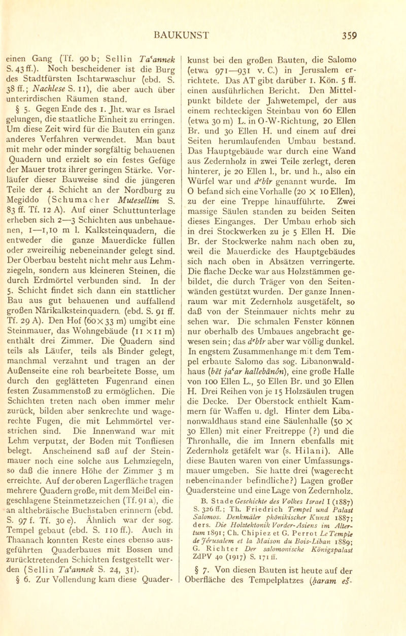 einen Gang (Tf. 90b; Sellin Ta'annek S. 43 ff.). Noch bescheidener ist die Burg des Stadtfürsten Ischtarwaschur (ebd. S. 38 ff.; Nachlese S. 11), die aber auch über unterirdischen Räumen stand. § 5. Gegen Ende des I. Jht. war es Israel gelungen, die staatliche Einheit zu erringen. Um diese Zeit wird für die Bauten ein ganz anderes Verfahren verwendet. Man baut mit mehr oder minder sorgfältig behauenen Quadern und erzielt so ein festes Gefüge der Mauer trotz ihrer geringen Stärke. Vor¬ läufer dieser Bauweise sind die jüngeren Teile der 4. Schicht an der Nordburg zu Megiddo (Schumacher Mutesellim S. 83 ff. Tf. 12 A). Auf einer Schuttunterlage erheben sich 2—3 Schichten aus unbehaue¬ nen, I—l,IO m 1. Kalksteinquadern, die entweder die ganze Mauerdicke füllen oder zweireihig nebeneinander gelegt sind. Der Oberbau besteht nicht mehr aus Lehm¬ ziegeln, sondern aus kleineren Steinen, die durch Erdmörtel verbunden sind. In der 5. Schicht findet sich dann ein stattlicher Bau aus gut behauenen und auffallend großen Närikalksteinquadern. (ebd. S. 91 ff. Tf. 29 A). Den Hof (60 x 33 m) umgibt eine Steinmauer, das Wohngebäude (11 x 11 m) enthält drei Zimmer. Die Quadern sind teils als Läufer, teils als Binder gelegt, manchmal verzahnt und tragen an der Außenseite eine roh bearbeitete Bosse, um durch den geglätteten Fugenrand einen festen Zusammenstoß zu ermöglichen. Die Schichten treten nach oben immer mehr zurück, bilden aber senkrechte und wage¬ rechte Fugen, die mit Lehmmörtel ver¬ strichen sind. Die Innenwand war mit Lehm verputzt, der Boden mit Tonfliesen belegt. Anscheinend saß auf der Stein¬ mauer noch eine solche aus Lehmziegeln, so daß die innere Höhe der Zimmer 3 m erreichte. Auf der oberen Lagerfläche tragen mehrere Quadern große, mit dem Meißel ein¬ geschlagene Steinmetzzeichen (Tf. 91 a), die an althebräische Buchstaben erinnern (ebd. S. 97 f. Tf. 30 e). Ähnlich war der sog. Tempel gebaut (ebd. S. noff.). Auch in Thaanach konnten Reste eines ebenso aus¬ geführten Quaderbaues mit Bossen und zurücktretenden Schichten festgestellt wer¬ den (Sellin Ta'annek S. 24, 31). § 6. Zur Vollendung kam diese Quader - 1 kunst bei den großen Bauten, die Salomo (etwa 971—931 v. C.) in Jerusalem er¬ richtete. Das AT gibt darüber 1. Kön. 5 ff- j einen ausführlichen Bericht. Den Mittel¬ punkt bildete der Jahwetempel, der aus i einem rechteckigen Steinbau von 60 Ellen (etwa 30 m) L. in 0-W-Richtung, 20 Ellen Br. und 30 Ellen H. und einem auf drei Seiten herumlaufenden Umbau bestand. Das Hauptgebäude war durch eine Wand aus Zedernholz in zwei Teile zerlegt, deren hinterer, je 20 Ellen 1., br. und h., also ein Würfel war und debtr genannt wurde. Im 0 befand sich eine Vorhalle (20 X IO Ellen), zu der eine Treppe hinaufführte. Zwei massige Säulen standen zu beiden Seiten dieses Einganges. Der Umbau erhob sich in drei Stockwerken zu je 5 Ellen H. Die Br. der Stockwerke nahm nach oben zu, weil die Mauerdicke des Hauptgebäudes sich nach oben in Absätzen verringerte. Die flache Decke war aus Holzstämmen ge¬ bildet, die durch Träger von den Seiten¬ wänden gestützt wurden. Der ganze Innen- raum war mit Zedernholz ausgetäfelt, so daß von der Steinmauer nichts mehr zu sehen war. Die schmalen Fenster können nur oberhalb des Umbaues angebracht ge¬ wesen sein; das d‘bir aber war völlig dunkel. In engstem Zusammenhänge mit dem Tem¬ pel erbaute Salomo das sog. Libanonwald¬ haus (bet jacar hallebänon), eine große Halle von 100 Ellen L., 50 Ellen Br. und 30 Ellen H. Drei Reihen von je 15 Holzsäulen trugen die Decke. Der Oberstock enthielt Kam¬ mern für Waffen u. dgl. Hinter dem Liba¬ nonwaldhaus stand eine Säulenhalle (50 X 30 Ellen) mit einer Freitreppe (?) und die Thronhalle, die im Innern ebenfalls mit Zedernholz getäfelt war (s. Hilani). Alle diese Bauten waren von einer Umfassungs¬ mauer umgeben. Sie hatte drei (wagerecht nebeneinander befindliche?) Lagen großer Quadersteine und eine Lage von Zedcrnholz. B. Stade Geschichte des Volkes Israel I (1887) S. 326 ff.; Th. Friedrich Tempel und Palast Salomos. Denkmäler phönikischer Kunst 1887; ders. Die Holztektonik Vorder-Asiens im Alter¬ tum 1891; Ch. Chipiez et G. Perrot LeTempie de Jerusalem et la Maison du Bois-Liban 1889; G. Richter Der salomonische Königspalast ZdPV 40 (1917) S. 171II. § 7. Von diesen Bauten ist heute auf der Oberfläche des Tempelplatzes (/tarant es-