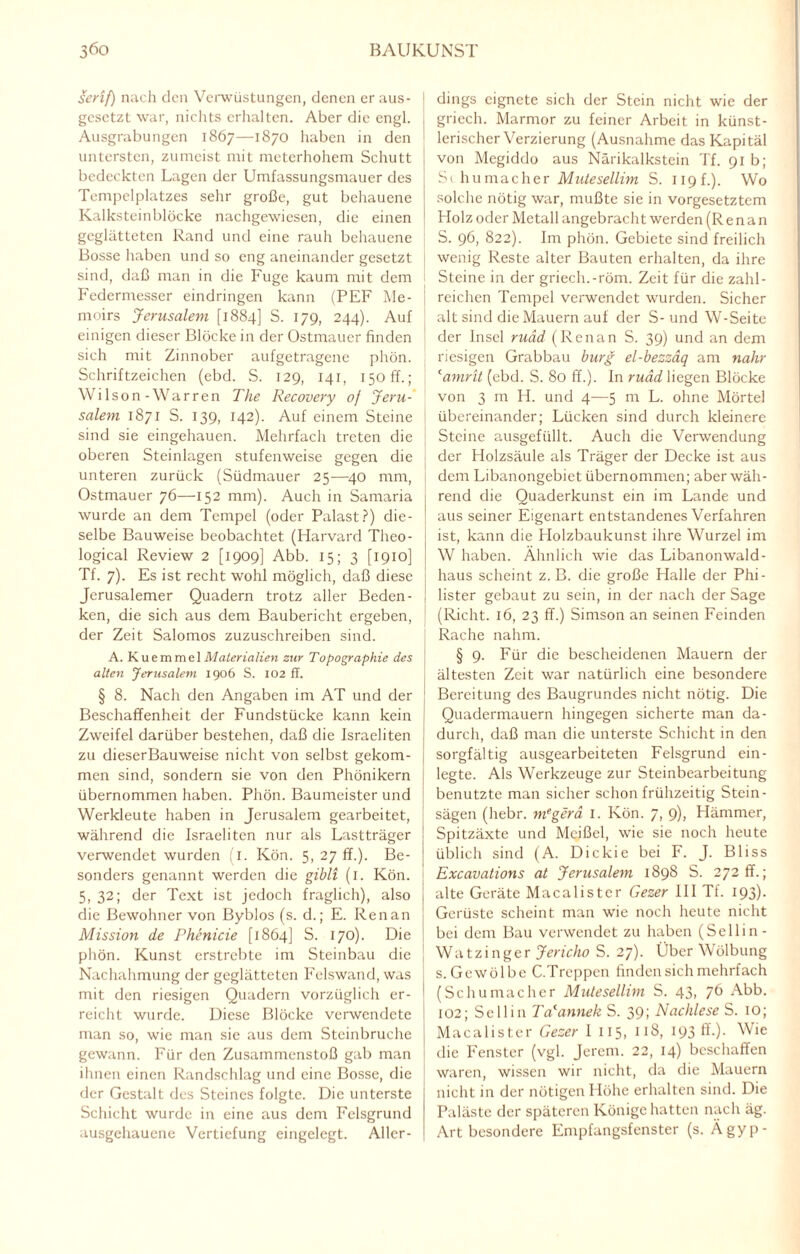 Serif) nach den Verwüstungen, denen er aus- gesetzt war, nichts erhalten. Aber die engl. Ausgrabungen 1867—1870 haben in den untersten, zumeist mit meterhohem Schutt bedeckten Lagen der Umfassungsmauer des Tempelplatzes sehr große, gut behauene Kalksteinblöcke nachgewiesen, die einen geglätteten Rand und eine rauh behauene Bosse haben und so eng aneinander gesetzt sind, daß man in die Fuge kaum mit dem Federmesser eindringen kann (PEF Me- moirs Jerusalem [1884] S. 179, 244). Auf einigen dieser Blöcke in der Ostmauer finden sich mit Zinnober aufgetragene phön. Schriftzeichen (ebd. S. 129, 141, 150 ff.; Wi lson - War r en The Recovery of Jeru¬ salem 1871 S. 139, 142). Auf einem Steine sind sie eingehauen. Mehrfach treten die oberen Steinlagen stufenweise gegen die unteren zurück (Südmauer 25—40 mm, Ostmauer 76—152 mm). Auch in Samaria wurde an dem Tempel (oder Palast?) die¬ selbe Bauweise beobachtet (Harvard Tlieo- logical Review 2 [1909] Abb. 15; 3 [1910] Tf. 7). Es ist recht wohl möglich, daß diese Jerusalemer Quadern trotz aller Beden¬ ken, die sich aus dem Baubericht ergeben, der Zeit Salomos zuzuschreiben sind. A. K u e m m e 1 Materialien zur Topographie des alten Jerusalem. 1906 S. 102 ff. § 8. Nach den Angaben im AT und der Beschaffenheit der Fundstücke kann kein Zweifel darüber bestehen, daß die Israeliten zu dieserBauweise nicht von selbst gekom¬ men sind, sondern sie von den Phönikern übernommen haben. Phön. Baumeister und Werkleute haben in Jerusalem gearbeitet, während die Israeliten nur als Lastträger verwendet wurden (1. Kön. 5, 27 ff.). Be¬ sonders genannt werden die gibli (1. Kön. 5, 32; der Text ist jedoch fraglich), also die Bewohner von Byblos (s. d.; E. Renan Mission de Phenicie [1864] S. 170). Die phön. Kunst erstrebte im Steinbau die Nachahmung der geglätteten Felswand, was mit den riesigen Quadern vorzüglich er¬ reicht wurde. Diese Blöcke verwendete man so, wie man sie aus dem Steinbruche gewann. Für den Zusammenstoß gab man ihnen einen Randschlag und eine Bosse, die der Gestalt des Steines folgte. Die unterste Schicht wurde in eine aus dem Felsgrund ausgehauene Vertiefung eingelegt. Aller¬ dings eignete sich der Stein nicht wie der griech. Marmor zu feiner Arbeit in künst¬ lerischer Verzierung (Ausnahme dasKapitäl von Megiddo aus Närikalkstein Tf. 91 b; S( hu mach er Mutesellim S. 119P). Wo solche nötig war, mußte sie in Vorgesetztem Holz oder Metall angebracht werden (Renan S. 96, 822). Im phön. Gebiete sind freilich wenig Reste alter Bauten erhalten, da ihre Steine in der griech.-röm. Zeit für die zahl¬ reichen Tempel verwendet wurden. Sicher alt sind die Mauern auf der S-und W-Seite der Insel ruäd (Renan S. 39) und an dem riesigen Grabbau bürg el-bezzäq am nähr camrit (ebd. S. 80 ff.). In ruäd liegen Blöcke von 3 m H. und 4—5 m L. ohne Mörtel übereinander; Lücken sind durch kleinere Steine ausgefüllt. Auch die Verwendung der Holzsäule als Träger der Decke ist aus dem Libanongebiet übernommen; aber wäh¬ rend die Quaderkunst ein im Lande und aus seiner Eigenart entstandenes Verfahren ist, kann die Holzbaukunst ihre Wurzel im W haben. Ähnlich wie das Libanonwald- haus scheint z. B. die große Halle der Phi¬ lister gebaut zu sein, in der nach der Sage (Rieht. 16, 23 ff.) Simson an seinen Feinden Rache nahm. § 9. Für die bescheidenen Mauern der ältesten Zeit war natürlich eine besondere Bereitung des Baugrundes nicht nötig. Die Quadermauern hingegen sicherte man da¬ durch, daß man die unterste Schicht in den sorgfältig ausgearbeiteten Felsgrund ein- legte. Als Werkzeuge zur Steinbearbeitung benutzte man sicher schon frühzeitig Stein¬ sägen (hebr. megerä 1. Kön. 7, 9), Hämmer, Spitzäxte und Meißel, wie sie noch heute üblich sind (A. Dickie bei F. J. Bliss Excavations at Jerusalem 1898 S. 272 fr.; alte Geräte Macalister Gezer III Tf. 193). Gerüste scheint man wie noch heute nicht bei dem Bau verwendet zu haben (Sellin- Watzinger Jericho S. 27). Über Wölbung s. Gewölbe C.Treppen finden sich mehrfach (Schumacher Mutesellim S. 43, 76 Abb. 102; Sellin TaJannek S. 39; Nachlese S. 10; Macalister Gezer 1 115, 118, 193 ff.). Wie die Fenster (vgl. Jerem. 22, 14) beschaffen waren, wissen wir nicht, da die Mauern nicht in der nötigen Höhe erhalten sind. Die Paläste der späteren Könige hatten nach äg. Art besondere Empfangsfenster (s. Ägyp-