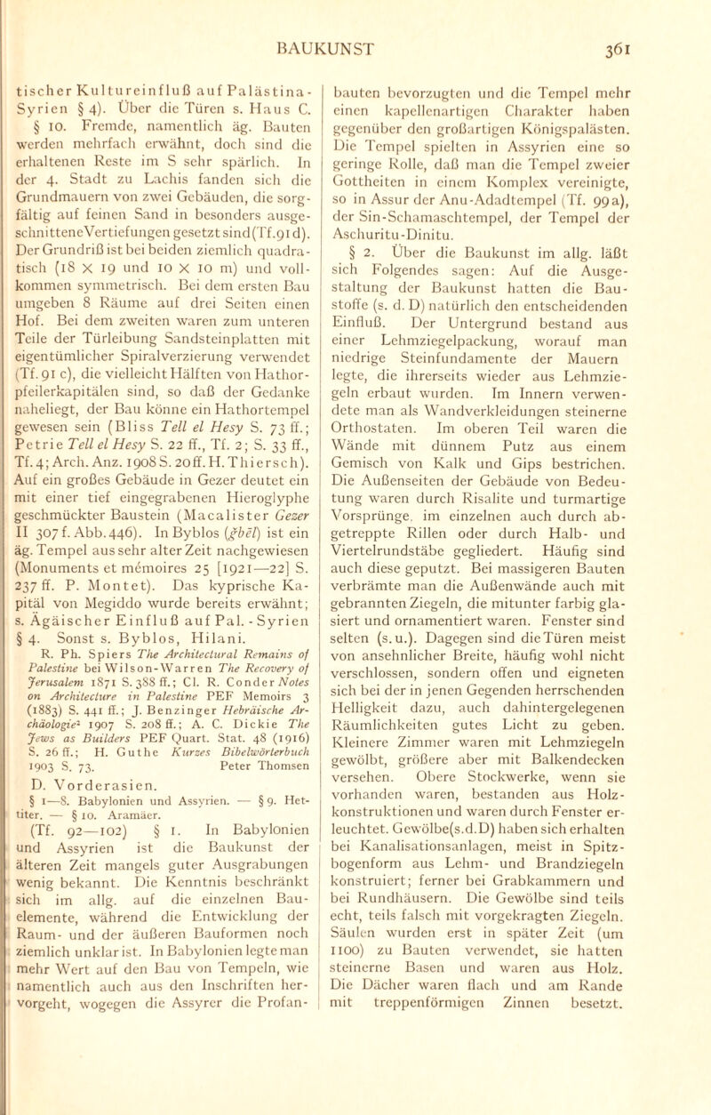 tisch er Kultureinfluß aufPalästina- Syrien § 4). Über die Türen s. Haus C. § 10. Fremde, namentlich äg. Bauten werden mehrfach erwähnt, doch sind die erhaltenen Reste im S sehr spärlich. In der 4. Stadt zu Lachis fanden sich die Grundmauern von zwei Gebäuden, die sorg¬ fältig auf feinen Sand in besonders ausge- schnitteneVertiefungen gesetzt sind(Tf.91 d). Der Grundriß ist bei beiden ziemlich quadra¬ tisch (18 X 19 und IO X IO m) und voll¬ kommen symmetrisch. Bei dem ersten Bau umgeben 8 Räume auf drei Seiten einen Hof. Bei dem zweiten waren zum unteren Teile der Türleibung Sandsteinplatten mit eigentümlicher Spiralverzierung verwendet (Tf. 91 c), die vielleicht Hälften von Hathor- pfeilerkapitälen sind, so daß der Gedanke naheliegt, der Bau könne ein Hathortempel gewesen sein (Bliss Teil el Hesy S. 73 ff.; Petrie Teil el Hesy S. 22 ff., Tf. 2; S. 33 ff., Tf. 4; Arch. Anz. 1908S. 20 ff. H. Thier sch). Auf ein großes Gebäude in Gezer deutet ein mit einer tief eingegrabenen Hieroglyphe geschmückter Baustein (Macalister Gezer II 307 f. Abb.446). In Byblos {gbel) ist ein äg. Tempel aus sehr alter Zeit nachgewiesen (Monuments et memoires 25 [1921—-22] S. 237 ff. P. Montet). Das kyprische Ka¬ pital von Megiddo wurde bereits erwähnt; s. Ägäischer Einfluß auf Pal. - Syrien § 4. Sonst s. Byblos, Hilani. R. Ph. Spiers The Architeclural Remains of Palestine bei Wilson-Warren The Recovery of Jerusalem 1871 S. 388 ff.; CI. R. ConderiVufes on Architeclure in Palestine PEF Memoirs 3 (1883) S. 441 ff.; J. Benzinger Hebräische Ar¬ chäologie2 1907 S. 208 ff.; A. C. Dickie The Jews as Builders PEF Quart. Stat. 48 (1916) S. 26 ff.; H. Gut he Kurzes Bibelwörterbuch 1903 S. 73. Peter Thomsen D. Vorderasien. § 1—8. Babylonien und Assyrien. — § 9. Het¬ titer. — § 10. Aramäer. (Tf. 92—102) § I. In Babylonien und Assyrien ist die Baukunst der älteren Zeit mangels guter Ausgrabungen wenig bekannt. Die Kenntnis beschränkt sich im allg. auf die einzelnen Bau¬ elemente, während die Entwicklung der Raum- und der äußeren Bauformen noch ziemlich unklar ist. In Babylonien legte man mehr Wert auf den Bau von Tempeln, wie namentlich auch aus den Inschriften her¬ vorgeht, wogegen die Assyrer die Profan¬ bauten bevorzugten und die Tempel mehr einen kapellenartigcn Charakter haben gegenüber den großartigen Königspalästen. Die Tempel spielten in Assyrien eine so geringe Rolle, daß man die Tempel zweier Gottheiten in einem Komplex vereinigte, so in Assur der Anu-Adadtempel (Tf. 99a), der Sin-Schamaschtempel, der Tempel der Aschuritu-Dinitu. § 2. Über die Baukunst im allg. läßt sich Folgendes sagen: Auf die Ausge¬ staltung der Baukunst hatten die Bau¬ stoffe (s. d. D) natürlich den entscheidenden Einfluß. Der Untergrund bestand aus einer Lehmziegelpackung, worauf man niedrige Steinfundamente der Mauern legte, die ihrerseits wieder aus Lehmzie¬ geln erbaut wurden. Im Innern verwen¬ dete man als Wandverkleidungen steinerne Orthostaten. Im oberen Teil waren die Wände mit dünnem Putz aus einem Gemisch von Kalk und Gips bestrichen. Die Außenseiten der Gebäude von Bedeu¬ tung waren durch Risalite und turmartige Vorsprünge, im einzelnen auch durch ab¬ getreppte Rillen oder durch Halb- und Viertelrundstäbe gegliedert. Häufig sind auch diese geputzt. Bei massigeren Bauten verbrämte man die Außenwände auch mit gebrannten Ziegeln, die mitunter farbig gla¬ siert und ornamentiert waren. Fenster sind selten (s.u.). Dagegen sind die Türen meist von ansehnlicher Breite, häufig wohl nicht verschlossen, sondern offen und eigneten sich bei der in jenen Gegenden herrschenden Helligkeit dazu, auch dahintergelegenen Räumlichkeiten gutes Licht zu geben. Kleinere Zimmer waren mit Lehmziegeln gewölbt, größere aber mit Balkendecken versehen. Obere Stockwerke, wenn sie vorhanden waren, bestanden aus Holz- konstruktionen und waren durch Fenster er¬ leuchtet. Gewölbe(s.d.D) haben sich erhalten bei Kanalisationsanlagen, meist in Spitz¬ bogenform aus Lehm- und Brandziegeln konstruiert; ferner bei Grabkammern und bei Rundhäusern. Die Gewölbe sind teils echt, teils falsch mit vorgekragten Ziegeln. Säulen wurden erst in später Zeit (um 1100) zu Bauten verwendet, sie hatten steinerne Basen und waren aus Holz. Die Dächer waren flach und am Rande mit treppenförmigen Zinnen besetzt.