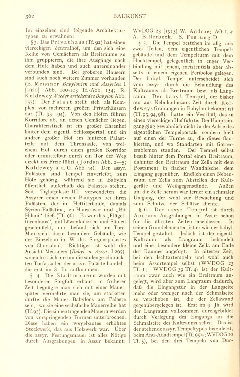 Im einzelnen sind folgende Architektur¬ typen zu erwähnen: § 3. Das Privathaus (Tf. 92) hat einen viereckigen Zentralhof, um den sich eine Reihe von Gemächern als Breiträume zu ihm gruppieren, die ihre Ausgänge nach dem Hofe haben und auch untereinander verbunden sind. Bei größeren Häusern sind auch noch weitere Zimmer vorhanden (B. Meissner Babylonien und Assyrien I [1920] Abb. 100-103 Tf.-Abb. 154; R. Koldewey Wieder erstehendes Babylon Abb. 155). Der Palast stellt sich als Kom¬ plex von mehreren großen Privathäusern dar (Tf. 93-—94). Von den Höfen führen Korridore ab, an denen Gemächer liegen. Charakteristisch ist ein großer Ehrenhof hinter dem eigentl. Schlossportal und ein andrer großer Hof im hinteren Palast¬ teile mit dem Thronsaale, von wel¬ chem Hof durch einen großen Korridor oder unmittelbar durch ein Tor der Weg direkt ins Freie führt (Jordan Abb. 2—5; Koldewey a. a. 0. Abb. 44). Den assyr. Palästen sind Tempel einverleibt, zum Hofe gehörig, während sie in Babylon öffentlich außerhalb des Palastes stehen. Seit Tiglatpilesar III. verwendeten die Assyrer einen neuen Bautypus bei ihren Palästen, der im Hettiterlande, damals Syrien-Palästina, zu Hause war und „Bit Hilani“ hieß (Tf. 96). Es war das „Flügel¬ türenhaus“, mit Löwenkolossen und Säulen geschmückt, und befand sich am Tore. Man sieht darin besondere Gebäude, wie der Einzelbau im W des Sargonspalastes von Chorsabad. Richtiger ist wohl die Ansicht Meissners (Babyl. u. Assyr. I 295), wonach es sich nur um die säulengeschmück¬ ten Torfassaden der assyr. Paläste handelt, die erst im 8. Jh. aufkommen. § 4. Die Stadtmauern wurden mit besonderer Sorgfalt erbaut, in früherer Zeit begnügte man sich mit einer Mauer, später vermehrte man sie, am stärksten dürfte die Mauer Babylons am Palaste sein, wo sie eine sechsfache Mauerreihe hat (I'f.95). Die zinnentragenden Mauern werden von vorspringenden Türmen unterbrochen. Diese haben ein vorgebautes erhöhtes Stockwerk, das aus Holzwerk war. Über die assyr. Festungsmauer ist alles Nötige durch Ausgrabungen in Assur bekannt: WVDOG 23 [1913] W. Andrae; AO 1, 4 A. Billerbeck. S. Festung D. § 5. Die Tempel bestehen im allg. aus zwei Teilen, dem eigentlichen Tempel¬ gebäude und dem Tempelturm mit dem Hochtempel, gelegentlich in enger Ver¬ bindung mit jenem, meistenteils aber ab¬ seits in einem eigenen Peribolos gelegen. Der babyl. Tempel unterscheidet sich vom assyr. durch die Behandlung des Kultraums als Breitraum bzw. als Lang¬ raum. Der babyl. Tempel, der bisher nur aus Nebukadnezars Zeit durch Kol- deweys Grabungen in Babylon bekannt ist (Tf. 93, 94, 98), hatte ein Vestibül, das in einen viereckigen Hof führte. Der Hauptein¬ gang ging gewöhnlich nicht in der Achse des eigentlichen Tempelportals, sondern hielt auf einen der Türme zu, die dieses flan¬ kierten, und wo Standarten mit Götter¬ emblemen standen. Der Tempel selbst besaß hinter dem Portal einen Breitraum, dahinter den Breitraum der Zella mit dem Postament in flacher Wandnische, dem Eingang gegenüber. Endlich einen Neben- raum der Zella zum Abstellen der Kult¬ geräte und Weihgegenstände. Außen um die Zelle herum war ferner ein schmaler Umgang, der wohl zur Bewachung und zum Schutze der Schätze diente. § 6. Der assyr. Tempel ist durch Andraes Ausgrabungen in Assur schon für die ältesten Zeiten erschlossen. In seinen Grundelementen ist er wie der babyl. Tempel gestaltet. Jedoch ist der eigentl. Kultraum als Langraum behandelt und eine besondere kleine Zella am Ende des Raumes angefügt. In ältester Zeit, bei den Ischtartempeln und wohl auch beim Assurtempel selbst (WVDOG 23 Tf. i; WVDOG 39 Tf. 4) ist der Kult¬ raum zwar auch wie ein Breitraum an¬ gelegt, wird aber zum Langraum dadurch, daß die Eingangstür in der Langseite mehr oder weniger nach der Schmalseite zu verschoben ist, die der Zellawand gegenübergelegen ist. Erst im 9. Jh. wird der Langraum vollkommen durchgebildet durch Verlegung des Eingangs an die Schmalseite des Kultraums selbst. Das ist der stehende assyr. Tempeltypus bis zuletzt, beim Anu-Adadtempel (Tf, 99a; WVDOG IO Tf. 5), bei den drei Tempeln von Dur-
