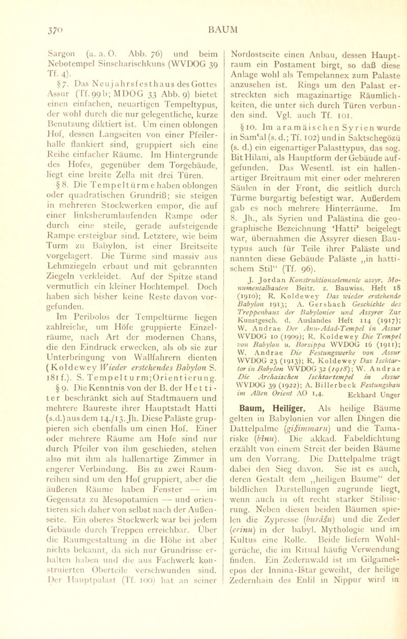 37 o BAUM Sargon (a. a. 0. Abb. 76) und beim Ncbotempel Sinscharischkuns (VVVDOG 39 Tf. 4). §7. Das Neujahrsfesthaus des Gottes Assur (Tf_99b; MDOG 33 Abb. 9) bietet einen einfachen, neuartigen Tempeltypus, der wohl durch die nur gelegentliche, kurze Benutzung diktiert ist. Um einen oblongen Hof, dessen Langseiten von einer Pfeiler¬ halle flankiert sind, gruppiert sich eine Reihe einfacher Räume. Im Hintergründe des Hofes, gegenüber dem Torgebäude, liegt eine breite Zella mit drei Türen. § 8. Die Te m p e 11 ü r m e haben oblongen oder quadratischen Grundriß; sie steigen in mehreren Stockwerken empor, die auf einer linksherumlaufenden Rampe oder durch eine steile, gerade aufsteigende Rampe ersteigbar sind. Letztere, wie beim Turm zu Babylon, ist einer Breitseite vorgelagert. Die Türme sind massiv aus Lehmziegeln erbaut und mit gebrannten Ziegeln verkleidet. Auf der Spitze stand vermutlich ein kleiner Hochtempel. Doch haben sich bisher keine Reste davon vor¬ gefunden. Im Peribolos der Tempcltürme liegen zahlreiche, um Höfe gruppierte Einzel¬ räume, nach Art der modernen Chans, die den Eindruck erwecken, als ob sie zur Unterbringung von Wallfahrern dienten ( Koldcwey Wieder erstehendes Babylon S. 181 f.). S. Tempel türm ;Orienticrung. § 9. Die Kenntnis von der B. der Hetti¬ ter beschränkt sich auf Stadtmauern und mehrere Baureste ihrer Hauptstadt Hatti (s.d.)ausdem 14./13.JI1. Diese Paläste grup¬ pieren sich ebenfalls um einen Hof. Einer oder mehrere Räume am Hofe sind nur durch Pfeiler von ihm geschieden, stehen also mit ihm als hallenartige Zimmer in engerer Verbindung. Bis zu zwei Raum¬ reihen sind um den Hof gruppiert, aber die äußeren Räume haben Fenster — im Gegensatz zu Mesopotamien — und orien¬ tieren sich daher von selbst nach der Außen¬ seite. Ein oberes Stockwerk war bei jedem Gebäude durch Treppen erreichbar. Uber die Raumgestaltung in die Höhe ist aber nichts bekannt, da sich nur Grundrisse er¬ halten haben und die aus Fachwerk kon¬ struierten Oberteile verschwunden sind. Der Hauptpalast (Tf. ioo) hat an seiner Nordostseite einen Anbau, dessen Haupt¬ raum ein Postament birgt, so daß diese Anlage wohl als Tcmpelannex zum Palaste anzusehen ist. Rings um den Palast er¬ streckten sich magazinartige Räumlich¬ keiten, die unter sich durch Türen verbun¬ den sind. Vgl. auch Tf. 101. § IO. Im aramäischen Syrien wurde in Sam'al (s. d.; Tf. 102) und in Saktschegözü (s. d.) ein eigenartiger Palasttypus, das sog. BitFIilani, als Hauptform der Gebäude auf¬ gefunden. Das Wesen tl. ist ein hallen- artiger Breitraum mit einer oder mehreren Säulen in der Front, die seitlich durch Türme burgartig befestigt war. Außerdem gab es noch mehrere Hinterräume. Im 8. Jh., als Syrien und Palästina die geo¬ graphische Bezeichnung ‘Hatti’ beigelegt , war, übernahmen die Assyrer diesen Bau- typus auch für Teile ihrer Paläste und i nannten diese Gebäude Paläste ,,in hatti - schem Stil“ (Tf. 96). J. Jordan Konstruklionselemenle assyr. Mo¬ numentalbauten Beitr. z. Bauwiss. Heft 18 (1910); R. Koldewey Das wieder erstehende Babylon 1913; A. Gersbach Geschichte des Treppenbaus der Babylonier und Assyrer Zur Kunstgesch. d. Auslandes Heft 114 (1917); W. Andrae Der Anu-Adad-Tempel in Assur VVVDOG 10 (1909); R. Koldewey Die Tempel von Babylon u. Borsippa VVVDOG 16 (1911); W. Andrae Die Festungswerke von Assur VVVDOG 23 (1913); R. Koldewey Das Ischtar- tor in Babylon VVVDOG 32 (19/8) ; W. Andrae Die Archaischen Ischtartempel in Assur VVVDOG 39 (1922); A. Billerbeck Festungsbau im Alten Orient AO 1,4. Eckhard Unger Baum, Heiliger. Als heilige Bäume gelten in Babylonien vor allen Dingen die Dattelpalme (gisinimaru) und die Tama¬ riske (binu). Die akkad. Fabeldichtung erzählt von einem Streit der beiden Bäume um den Vorrang. Die Dattelpalme trägt dabei den Sieg davon. Sie ist es auch, deren Gestalt dem „heiligen Baume“ der bildlichen Darstellungen zugrunde liegt, wenn auch in oft recht starker Stilisie¬ rung. Neben diesen beiden Bäumen spie¬ len die Zypresse (buräsit) und die Zeder (1erinu) in der babyl. Mythologie und im Kultus eine Rolle. Beide liefern Wohl- gerüche, die im Ritual häufig Verwendung finden. Ein Zedernwald ist im GilgameS- epos der Innina-Istar geweiht, der heilige Zedernhain des Enlil in Nippur wird in