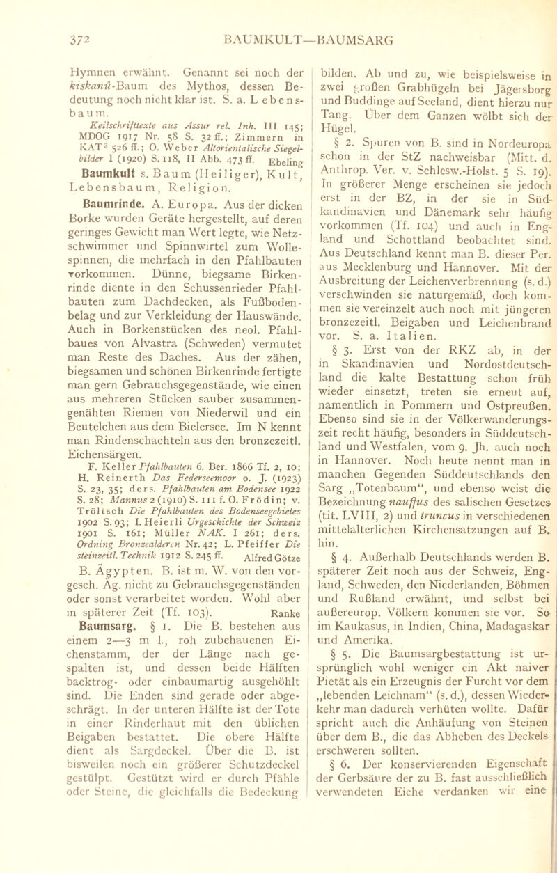 372 BAUMKULT—BAUMSARG Hymnen erwähnt. Genannt sei noch der kiskanü-'Ba.um des Mythos, dessen Be¬ deutung noch nicht klar ist. S. a. L ebcns- bäum. Keilschrifttexte aus Assur rel. Inh. III 145; MDOG 1917 Nr. 5S S. 32 IT.; Zimmern in KAT3 526 ff.; 0. Weber Altorientalische Siegel¬ bilder I (1920) S. 118, II Abb. 473 ff. Ebeling Baumkult s. B au m (H ei 1 i ger), K u 11, Lebensbaum, Religion. Baumrinde. A. Europa. Aus der dicken Borke wurden Geräte hergestellt, auf deren geringes Gewicht man Wert legte, wie Netz¬ schwimmer und Spinnwirtel zum Wolle¬ spinnen, die mehrfach in den Pfahlbauten Vorkommen. Dünne, biegsame Birken¬ rinde diente in den Schussenrieder Pfahl¬ bauten zum Dachdecken, als Fußboden- 1 belag und zur Verkleidung der Hauswände. Auch in Borkenstücken des neol. Pfahl¬ baues von Alvastra (Schweden) vermutet man Reste des Daches. Aus der zähen, ! ’ i biegsamen und schönen Birkenrinde fertigte ; man gern Gebrauchsgegenstände, wie einen ; aus mehreren Stücken sauber zusammen- genähten Riemen von Niederwil und ein Beutelchen aus dem Bielersee. Im N kennt man Rindenschachteln aus den bronzezeitl. 1 Eichensärgen. F. Keller Pfahlbauten 6. Ber. 1866 Tf. 2, 10; H. Reinerth Das Federseemoor o. J. (1923) S. 23, 35; ders. Pfahlbauten am Bodensee 1922 i S. 28; Mannus 2 (1910) S. 111 f. 0. Fr ö di n; v. j Tröltsch Die Pfahlbauten des Bodenseegebietes \ 1902 S. 93; I. Heierli Urgeschichte der Schweiz I 1901 S. 161; Müller NAK. I 261; ders. Ordning Bronzealderen Nr. 42; L. Pfeiffer Die \ steinzeitl. Technik 1912 S. 245 ff. Alfred Götze i B. Ägypten. B. ist m. W. von den vor- gesch. Äg. nicht zu Gebrauchsgegenständen oder sonst verarbeitet worden. Wohl aber ; in späterer Zeit (Tf. 103). Ranke Baumsarg. § i. Die B. bestehen aus einem 2—3 m 1., roh zubehauenen Ei¬ chenstamm, der der Länge nach ge¬ spalten ist, und dessen beide Hälften backtrog- oder einbaumartig ausgehöhlt sind. Die Enden sind gerade oder abge¬ schrägt. In der unteren Hälfte ist der Tote j in einer Rinderhaut mit den üblichen Beigaben bestattet. Die obere Hälfte [ dient als Sargdeckel. Über die B. ist bisweilen noch ein größerer Schutzdeckel i gestülpt. Gestützt wird er durch Pfähle oder Steine, die gleichfalls die Bedeckung bilden. Ab und zu, wie beispielsweise in zwei großen Grabhügeln bei Jägersborg und Buddinge auf Seeland, dient hierzu nur Tang. Über dem Ganzen wölbt sich der Hügel. § 2. Spuren von B. sind in Nordeuropa schon in der StZ nachweisbar (Mitt. d. Anthrop. Ver. v. Schlesw.-Holst. 5 S. 19). In größerer Menge erscheinen sie jedoch erst in der BZ, in der sie in Süd- kandinavien und Dänemark sehr häufig Vorkommen (Tf. 104) und auch in Eng¬ land und Schottland beobachtet sind. Aus Deutschland kennt man B. dieser Per. aus Mecklenburg und Hannover. Mit der Ausbreitung der Leichenverbrennung (s.d.) verschwinden sie naturgemäß, doch kom¬ men sie vereinzelt auch noch mit jüngeren bronzezeitl. Beigaben und Leichenbrand vor. S. a. Italien. § 3. Erst von der RKZ ab, in der in Skandinavien und Nordostdeutsch¬ land die kalte Bestattung schon früh wieder einsetzt, treten sie erneut auf, namentlich in Pommern und Ostpreußen. Ebenso sind sie in der Völkerwanderungs¬ zeit recht häufig, besonders in Süddeutsch¬ land und Westfalen, vom 9. Jh. auch noch in Hannover. Noch heute nennt man in manchen Gegenden Süddeutschlands den Sarg „Totenbaum“, und ebenso weist die Bezeichnung nauffus des salischen Gesetzes (tit. LVIII, 2) und truncus in verschiedenen mittelalterlichen Kirchensatzungen auf B. hin. § 4. Außerhalb Deutschlands werden B. späterer Zeit noch aus der Schweiz, Eng¬ land, Schweden, den Niederlanden, Böhmen und Rußland erwähnt, und selbst bei außereurop. Völkern kommen sie vor. So im Kaukasus, in Indien, China, Madagaskar und Amerika. § 5. Die Baumsargbestattung ist ur¬ sprünglich wohl weniger ein Akt naiver Pietät als ein Erzeugnis der Furcht vor dem „lebenden Leichnam“ (s.d.), dessen Wieder¬ kehr man dadurch verhüten wollte. Dafür spricht auch die Anhäufung von Steinen über dem B., die das Abheben des Deckels erschweren sollten. § 6. Der konservierenden Eigenschaft der Gerbsäure der zu B. fast ausschließlich verwendeten Eiche verdanken wir eine