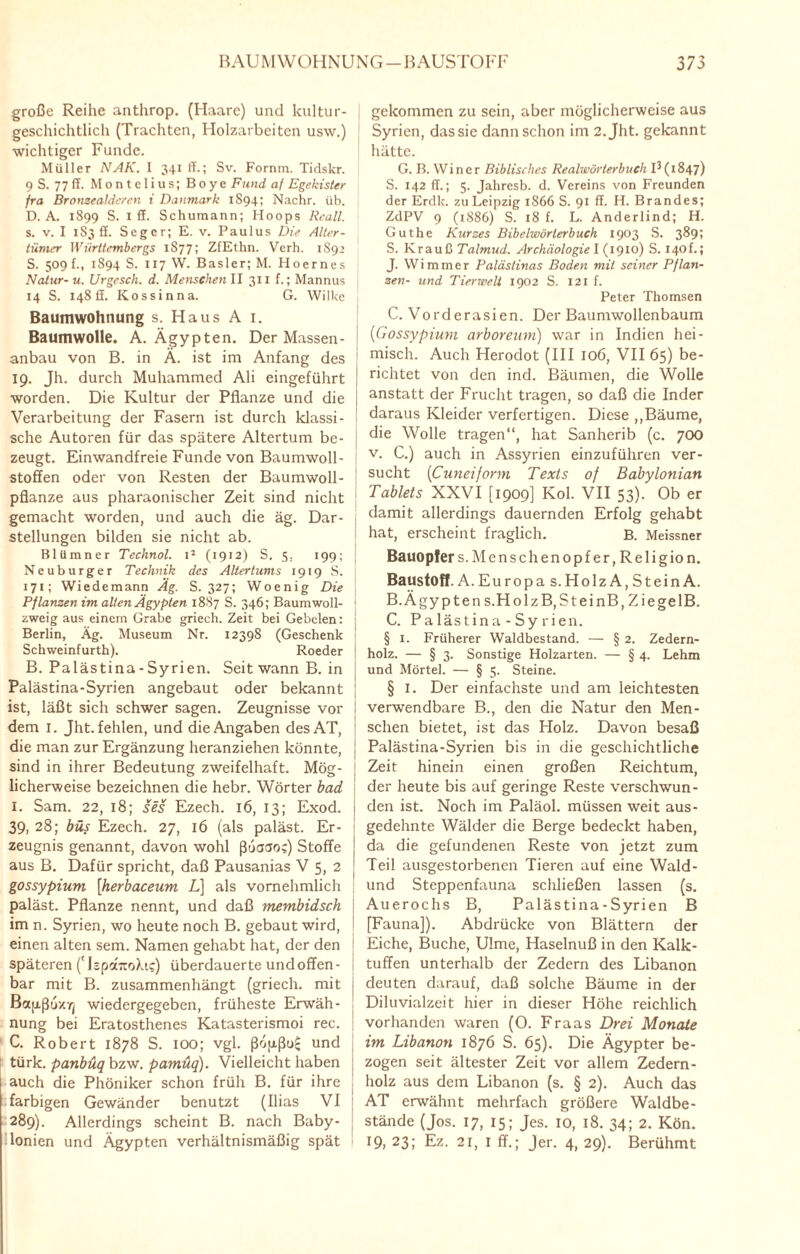 große Reihe anthrop. (Haare) und kultur¬ geschichtlich (Trachten, Holzarbeiten usw.) wichtiger Funde. Müller NAK. 1 341 ff.; Sv. Fornm. Tidskr. 9 S. 77 ff. Montelius; Boye Fund af Egekister fra Bronzealdercn i Danmark 1S94; Nachr. üb. D. A. 1899 S. 1 ff. Schumann; Hoops Rcall. s. v. I 1S3 ff. Seger; E. v. Paulus Die Alter¬ tümer Württembergs 1877; ZfEthn. Verh. 1892 S. 509 f., 1894 S. 117 W. Basler; M. Hoernes Natur- u. Urgesch. d. Menschen II 311 f.; Mannus 14 S. 14811. Kos sin na. G. Wilke Baumwohnung s. Haus A 1. Baumwolle. A. Ägypten. Der Massen - anbau von B. in Ä. ist im Anfang des 19. Jh. durch Muhammed Ali eingeführt worden. Die Kultur der Pflanze und die Verarbeitung der Fasern ist durch klassi¬ sche Autoren für das spätere Altertum be¬ zeugt. Einwandfreie Funde von Baumwoll¬ stoffen oder von Resten der Baumwoll- pflanze aus pharaonischer Zeit sind nicht gemacht worden, und auch die äg. Dar¬ stellungen bilden sie nicht ab. Bliimner Technol. i2 (1912) S. 5. 199; ; Neuburger Technik des Altertums 1919 S. 171; Wiedemann Äg. S. 327; Woenig Die Pflanzen im alten Ägypten 1887 S. 346; Baumwoll- 1 zweig aus einem Grabe griech. Zeit bei Gebelen: j Berlin, Äg. Museum Nr. 12398 (Geschenk ' Schweinfurth). Roeder B. Palästina-Syrien. Seit wann B. in Palästina-Syrien angebaut oder bekannt ist, läßt sich schwer sagen. Zeugnisse vor dem 1. Jht. fehlen, und die Angaben desAT, die man zur Ergänzung heranziehen könnte, j sind in ihrer Bedeutung zweifelhaft. Mög- j licherweise bezeichnen die hebr. Wörter bad I. Sam. 22, 18; ses Ezech. 16, 13; Exod. i 39, 28; büs Ezech. 27, 16 (als paläst. Er¬ zeugnis genannt, davon wohl ßuaao;) Stoffe j aus B. Dafür spricht, daß Pausanias V 5, 2 \ gossypium [herbaceum L] als vornehmlich paläst. Pflanze nennt, und daß membidsch im n. Syrien, wo heute noch B. gebaut wird, einen alten sem. Namen gehabt hat, der den späteren ('lipaTto)a?) überdauerte undoffen- j bar mit B. zusammenhängt (griech. mit Baixßoxyj wiedergegeben, früheste Erwäh¬ nung bei Eratosthenes Katasterismoi rec. C. Robert 1878 S. IOO; vgl. ßopßo£ und türk, panbuq bzw. pamüq). Vielleicht haben auch die Phöniker schon früh B. für ihre , farbigen Gewänder benutzt (Ilias VI 289). Allerdings scheint B. nach Baby¬ lonien und Ägypten verhältnismäßig spät gekommen zu sein, aber möglicherweise aus Syrien, das sie dann schon im 2. Jht. gekannt hätte. G. B. Wincr Biblisches Realwörterbuch I3(1847) S. 142 ff.; 5. Jahresb. d. Vereins von Freunden der Erdk. zu Leipzig 1866 S. 91 ff. H. Brandes; ZdPV 9 (1886) S. 18 f. L. Anderlind; H. Guthe Kurzes Bibehvörterbuch 1903 S. 389; S. Krauß Talmud. Archäologie I (1910) S. 140f.; J. Wimmer Palästinas Boden mit seiner Pflan¬ zen- und Tierwelt 1902 S. 121 f. Peter Thomsen C. Vorderasien. Der Baumwollenbaum (■Gossypium arboreum) war in Indien hei¬ misch. Auch Herodot (III 106, VII 65) be¬ richtet von den ind. Bäumen, die Wolle anstatt der Frucht tragen, so daß die Inder daraus Kleider verfertigen. Diese „Bäume, die Wolle tragen“, hat Sanherib (c. 700 v. C.) auch in Assyrien einzuführen ver¬ sucht (Cuneiform Texts of Babylonian Tablets XXVI [1909] Kol. VII 53). Ob er damit allerdings dauernden Erfolg gehabt hat, erscheint fraglich. B. Meissner Bauopfer s. Menschenopfer, Religion. Baustoff. A. Europas. HolzA, Stein A. B-Ägypten s.HolzB,SteinB, ZiegelB. C. P a läs tin a - Sy r ien. § 1. Früherer Waldbestand. — § 2. Zedern¬ holz. — § 3. Sonstige Holzarten. — § 4. Lehm und Mörtel. — § 5. Steine. § 1. Der einfachste und am leichtesten verwendbare B., den die Natur den Men¬ schen bietet, ist das Holz. Davon besaß Palästina-Syrien bis in die geschichtliche Zeit hinein einen großen Reichtum, der heute bis auf geringe Reste verschwun¬ den ist. Noch im Paläol. müssen weit aus¬ gedehnte Wälder die Berge bedeckt haben, da die gefundenen Reste von jetzt zum Teil ausgestorbenen Tieren auf eine Wald- und Steppenfauna schließen lassen (s. Auerochs B, Palästina-Syrien B [Fauna]). Abdrücke von Blättern der Eiche, Buche, Ulme, Haselnuß in den Kalk¬ tuffen unterhalb der Zedern des Libanon deuten darauf, daß solche Bäume in der Diluvialzeit hier in dieser Höhe reichlich vorhanden waren (O. Fraas Drei Monate im Libanon 1876 S. 65). Die Ägypter be¬ zogen seit ältester Zeit vor allem Zedern¬ holz aus dem Libanon (s. § 2). Auch das AT erwähnt mehrfach größere Waldbe¬ stände (Jos. 17, 15; Jes. 10, 18. 34; 2. Kön. 19, 23; Ez. 21, I ff.; Jer. 4, 29). Berühmt