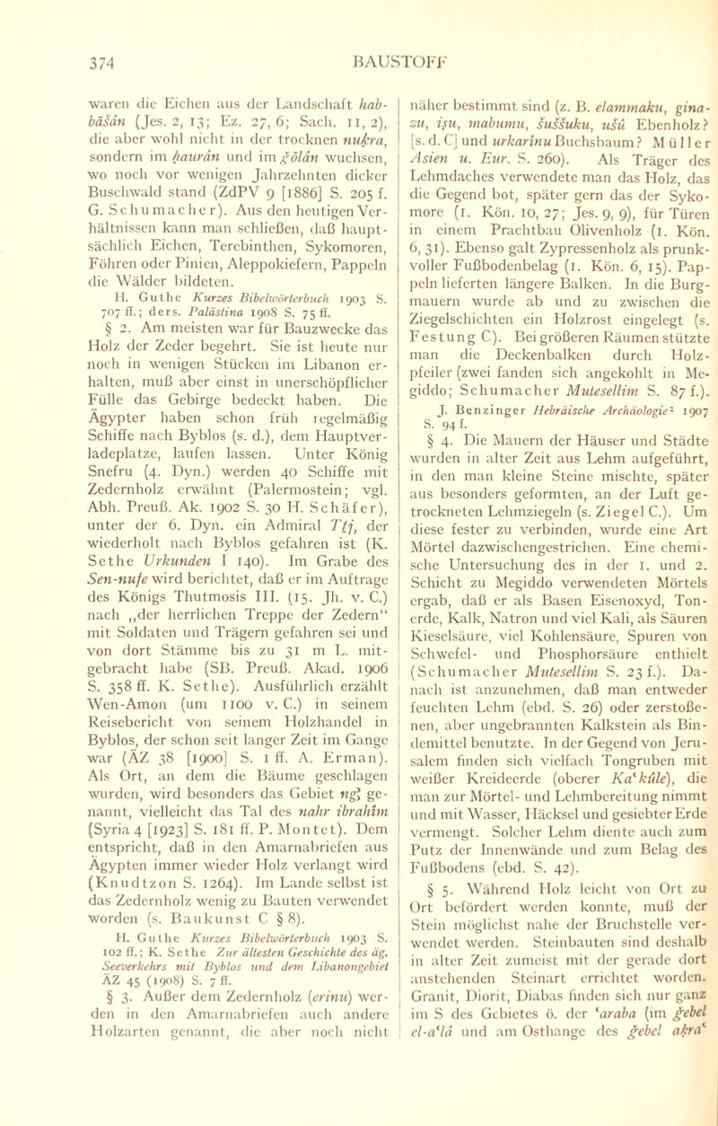 waren die Eichen aus der Landschaft hab- bäsdti (Jes. 2, 13; Ez. 27,6; Sach. 11,2), die aber wohl nicht in der trocknen nukra, sondern im haurän und im gölan wuchsen, wo noch vor wenigen Jahrzehnten dicker Buschwald stand (ZdPV 9 [1886] S. 205 f. G. Schumacher). Aus den heutigen Ver¬ hältnissen kann man schließen, daß haupt¬ sächlich Eichen, Terebinthcn, Sykomoren, Föhren oder Pinien, Aleppokiefern, Pappeln die Wälder bildeten. H. Guthc Kurzes Bibelwörterbuch 1903 S. 707 ff.; ders. Palästina 1908 S. 75 ff. § 2. Am meisten war für Bauzwecke das Holz der Zeder begehrt. Sie ist heute nur noch in wenigen Stücken im Libanon er¬ halten, muß aber einst in unerschöpflicher Fülle das Gebirge bedeckt haben. Die Ägypter haben schon früh regelmäßig Schiffe nach Byblos (s. d.), dem Hauptver- ladeplatze, laufen lassen. Unter König Snefru (4. Dyn.) werden 40 Schiffe mit Zedernholz erwähnt (Palcrmostcin; vgl. Abh. Preuß. Ak. 1902 S. 30 H. Schäfer), unter der 6. Dyn. ein Admiral Ttj, der wiederholt nach Byblos gefahren ist (Iv. Sethe Urkunden 1 140). Im Grabe des Sen-nufe wird berichtet, daß er im Aufträge des Königs Thutmosis III. (15. Jh. v. C.) nach „der herrlichen Treppe der Zedern“ mit Soldaten und Trägern gefahren sei und von dort Stämme bis zu 31 m L. mit¬ gebracht habe (SB. Preuß. Akad. 1906 S. 358 ff. K. Sethe). Ausführlich erzählt Wen-Amon (um 1100 v. C.) in seinem Reisebericht von seinem Holzhandel in Byblos, der schon seit langer Zeit im Gange war (ÄZ 38 [1900] S. 1 ff. A. Erman). Als Ort, an dem die Bäume geschlagen wurden, wird besonders das Gebiet ng] ge¬ nannt, vielleicht das Tal des nähr ibrahim (Syria 4 [1923] S. 181 ff. P. Montet). Dem entspricht, daß in den Amarnabricfen aus Ägypten immer wieder Holz verlangt wird (Knudtzon S. 1264). Im Lande selbst ist das Zedernholz wenig zu Bauten verwendet worden (s. Baukunst C §8). II. Guthe Kurzes Bildwörterbuch 1903 S. 102 ff.; K. Sethe Zur ältesten Geschichte des äg. Seeverkehrs mit Byblos und dem Libanongebiet ÄZ 45 (1908) S. 7 ff. § 3. Außer dem Zedernholz (erinu) wer¬ den in den Amarnabricfen auch andere Holzarten genannt, die aber noch nicht näher bestimmt sind (z. B. elammaku, gina- zu, isu, mabumu, sussuku, usü Ebenholz? [s. d. C] und urkarinu Buchsbaum ? Müller Asien u. Eur. S. 260). Als Träger des Lehmdaches verwendete man das Holz, das die Gegend bot, später gern das der Syko- morc (1. Kön. 10, 27; Jes. 9, 9), für Türen in einem Prachtbau Olivenholz (1. Kön. 6, 31). Ebenso galt Zypressenholz als prunk¬ voller Fußbodcnbelag (1. Kön. 6, 15). Pap¬ peln lieferten längere Balken. In die Burg¬ mauern wurde ab und zu zwischen die Ziegelschichten ein Holzrost eingelegt (s. Festung C). Bei größeren Räumen stützte man die Deckenbalken durch Holz¬ pfeiler (zwei fanden sich angekohlt in Me- giddo; Schumacher Mutesellim S. 87 k). J. Benzinger Hebräische Archäologie2 1907 S. 94 f. § 4. Die Mauern der Häuser und Städte wurden in alter Zeit aus Lehm aufgeführt, in den man kleine Steine mischte, später aus besonders geformten, an der Luft ge¬ trockneten Lehmziegeln (s. Ziegel C.). Um diese fester zu verbinden, wurde eine Art Mörtel dazwischengestrichen. Eine chemi¬ sche Untersuchung des in der I. und 2. Schicht zu Megiddo verwendeten Mörtels ergab, daß er als Basen Eisenoxyd, Ton¬ erde, Kalk, Natron und viel Kali, als Säuren Kieselsäure, viel Kohlensäure, Spuren von Schwefel- und Phosphorsäure enthielt ; (Schumacher Mutesellim S. 23 f.). Da¬ nach ist anzunehmen, daß man entweder feuchten Lehm (ebd. S. 26) oder zerstoße¬ nen, aber ungebrannten Kalkstein als Bin¬ demittel benutzte. In der Gegend von Jeru¬ salem finden sich vielfach Tongruben mit weißer Kreideerde (oberer Kalküle), die man zur Mörtel- und Lehmbereitung nimmt und mit Wasser, Häcksel und gesiebter Erde vermengt. Solcher Lehm diente auch zum Putz der Innenwände und zum Belag des Fußbodens (ebd. S. 42). § 5. Während Holz leicht von Ort zu Ort befördert werden konnte, muß der Stein möglichst nahe der Bruchstelle ver¬ wendet werden. Steinbauten sind deshalb in alter Zeit zumeist mit der gerade dort anstehenden Steinart errichtet worden. Granit, Diorit, Diabas finden sich nur ganz im S des Gebietes ö. der ‘araba (im gebel cl-a(ld und am Osthange des gebet (tkra*