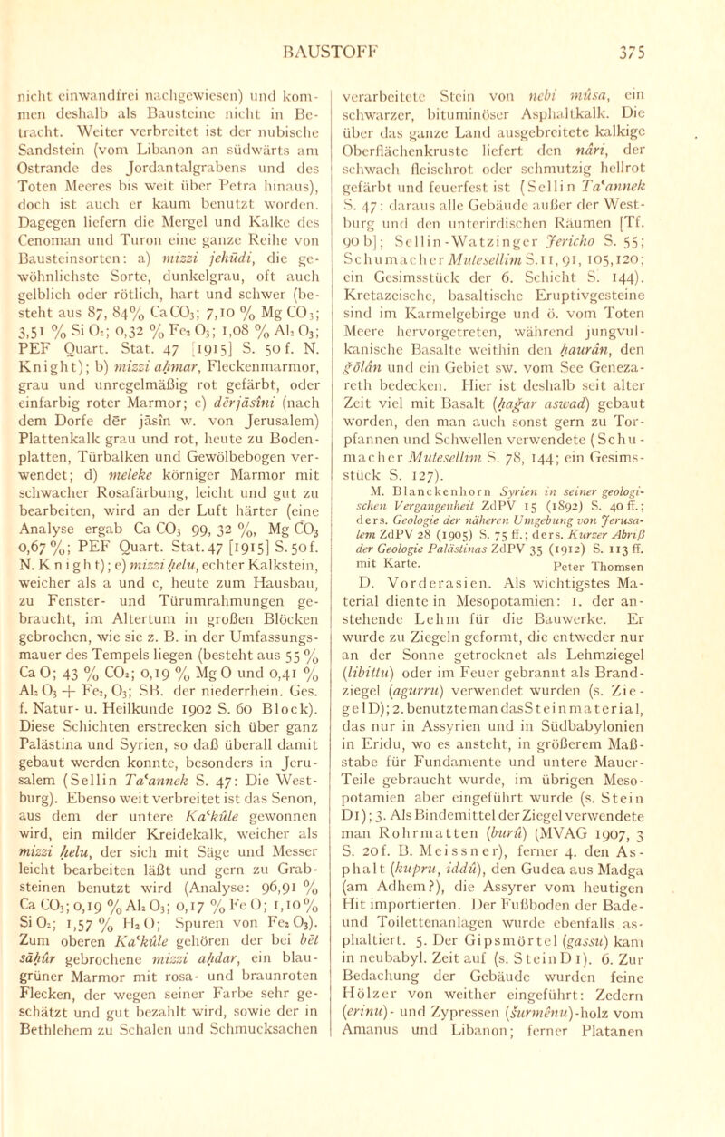 nicht einwandfrei nachgewiesen) und kom¬ men deshalb als Bausteine nicht in Be¬ tracht. Weiter verbreitet ist der nubische Sandstein (vom Libanon an südwärts am Ostrandc des Jordantalgrabens und des Toten Meeres bis weit über Petra hinaus), doch ist auch er kaum benutzt worden. Dagegen liefern die Mergel und Kalke des Cenoman und Turon eine ganze Reihe von Bausteinsorten: a) mizzi jehüdi, die ge¬ wöhnlichste Sorte, dunkelgrau, oft auch gelblich oder rötlich, hart und schwer (be¬ steht aus 87, 84% CaC03; 7,10 % Mg C03; 3,51 % Si 0:; 0,32 % Fez 03; 1,08 % Ah 03; PEF Quart. Stat. 47 [1915] S. 50 f. N. Knight); b) mizzi a/imar, Fleckenmarmor, grau und unregelmäßig rot gefärbt, oder einfarbig roter Marmor; c) derjäsini (nach dem Dorfe der jäsin w. von Jerusalem) Plattenkalk grau und rot, heute zu Boden¬ platten, Türbalken und Gewölbebogen ver¬ wendet; d) meleke körniger Marmor mit schwacher Rosafärbung, leicht und gut zu bearbeiten, wird an der Luft härter (eine Analyse ergab Ca C03 99, 32 %, Mg C03 0.67%; PEF Quart. Stat. 47 [1915] S. 50L N. K n i g h t); e) mizzihclu, echter Kalkstein, weicher als a und c, heute zum Hausbau, zu Fenster- und Türumrahmungen ge¬ braucht, im Altertum in großen Blöcken gebrochen, wie sie z. B. in der Umfassungs¬ mauer des Tempels liegen (besteht aus 55 % Ca 0; 43 % CCb; 0,19 % Mg O und 0,41 % Ah 03 -p Fe2, 03; SB. der niederrhein. Ges. f. Natur- u. Heilkunde 1902 S. 60 Block). Diese Schichten erstrecken sich über ganz Palästina und Syrien, so daß überall damit gebaut werden konnte, besonders in Jeru¬ salem (Sellin Tacannek S. 47: Die West¬ burg). Ebenso weit verbreitet ist das Senon, aus dem der untere Kalküle gewonnen wird, ein milder Kreidekalk, weicher als mizzi Jielu, der sich mit Säge und Messer leicht bearbeiten läßt und gern zu Grab¬ steinen benutzt wird (Analyse: 96,91 % Ca C03; o, 19 %Ah03; 0,17 %FeO; i,io% SiCh; 1,57% LLO; Spuren von Fca 03). Zum oberen Kalküle gehören der bei bet sähur gebrochene mizzi a/idar, ein blau- grüner Marmor mit rosa- und braunroten Flecken, der wegen seiner Farbe sehr ge¬ schätzt und gut bezahlt wird, sowie der in Bethlehem zu Schalen und Schmucksachen verarbeitete Stein von nebi musa, ein schwarzer, bituminöser Asphaltkalk. Die über das ganze Land ausgebreitete kalkige Oberflächenkruste liefert den näri, der schwach fleischrot oder schmutzig hellrot gefärbt und feuerfest ist (Sellin Tcfannek S. 47: daraus alle Gebäude außer der West¬ burg und den unterirdischen Räumen [Tf. 90 b]; Sellin -Watzinger Jericho S. 55; Schumacher Mutesellim S.u, 91, 105,120; ■ ein Gesimsstück der 6. Schicht S. 144). '■ Krctazcischc, basaltische Eruptivgesteine sind im Karmelgebirge und ö. vom Toten Meere hervorgetreten, während jungvul¬ kanische Basalte weithin den haurän, den gölän und ein Gebiet sw. vom See Gcneza- reth bedecken. Hier ist deshalb seit alter Zeit viel mit Basalt (hagar aswad) gebaut j worden, den man auch sonst gern zu Tor¬ pfannen und Schwellen verwendete (Schu¬ macher Mutesellim S. 78, 144; ein Gesims¬ stück S. 127). M. Blanckenhorn Syrien in seiner geologi¬ schen Vergangenheit ZdPV 15 (1S92) S. 40 ff.; ders. Geologie der näheren Umgebung von Jerusa¬ lem ZdPV 28 (1905) S. 75 ff.; ders. Kurzer Abriß der Geologie Palästinas ZdPV 35 (1912) S. 113 ff. mit Karte. Peter Thomsen D. Vorderasien. Als wichtigstes Ma¬ terial diente in Mesopotamien: I. der an¬ stehende Lehm für die Bauwerke. Er wurde zu Ziegeln geformt, die entweder nur an der Sonne getrocknet als Lehmziegel (libittu) oder im Feuer gebrannt als Brand¬ ziegel (agurru) verwendet wurden (s. Zie¬ ge 1D); 2. benutzte man dasS tein material, das nur in Assyrien und in Südbabylonien in Eridu, wo es ansteht, in größerem Maß- stabc für Fundamente und untere Mauer- Teile gebraucht wurde, im übrigen Meso¬ potamien aber eingeführt wurde (s. Stein Di); 3. Als Bindemittel der Ziegel verwendete man Rohrmatten (burü) (MVAG 1907, 3 S. 20f. B. Meissner), ferner 4. den As¬ phalt (kupru, iddü), den Gudea aus Madga (am Adhem?), die Assyrer vom heutigen Hit importierten. Der Fußboden der Bade- und Toilettcnanlagen wurde ebenfalls as¬ phaltiert. 5. Der Gipsmörtel (gassu) kam in neubabyl. Zeit auf (s. Stein Di). 6. Zur Bedachung der Gebäude wurden feine Hölzer von weither eingeführt: Zedern (ierinu)- und Zypressen [surmenu)-\vo\z vom Amanus und Libanon; ferner Platanen