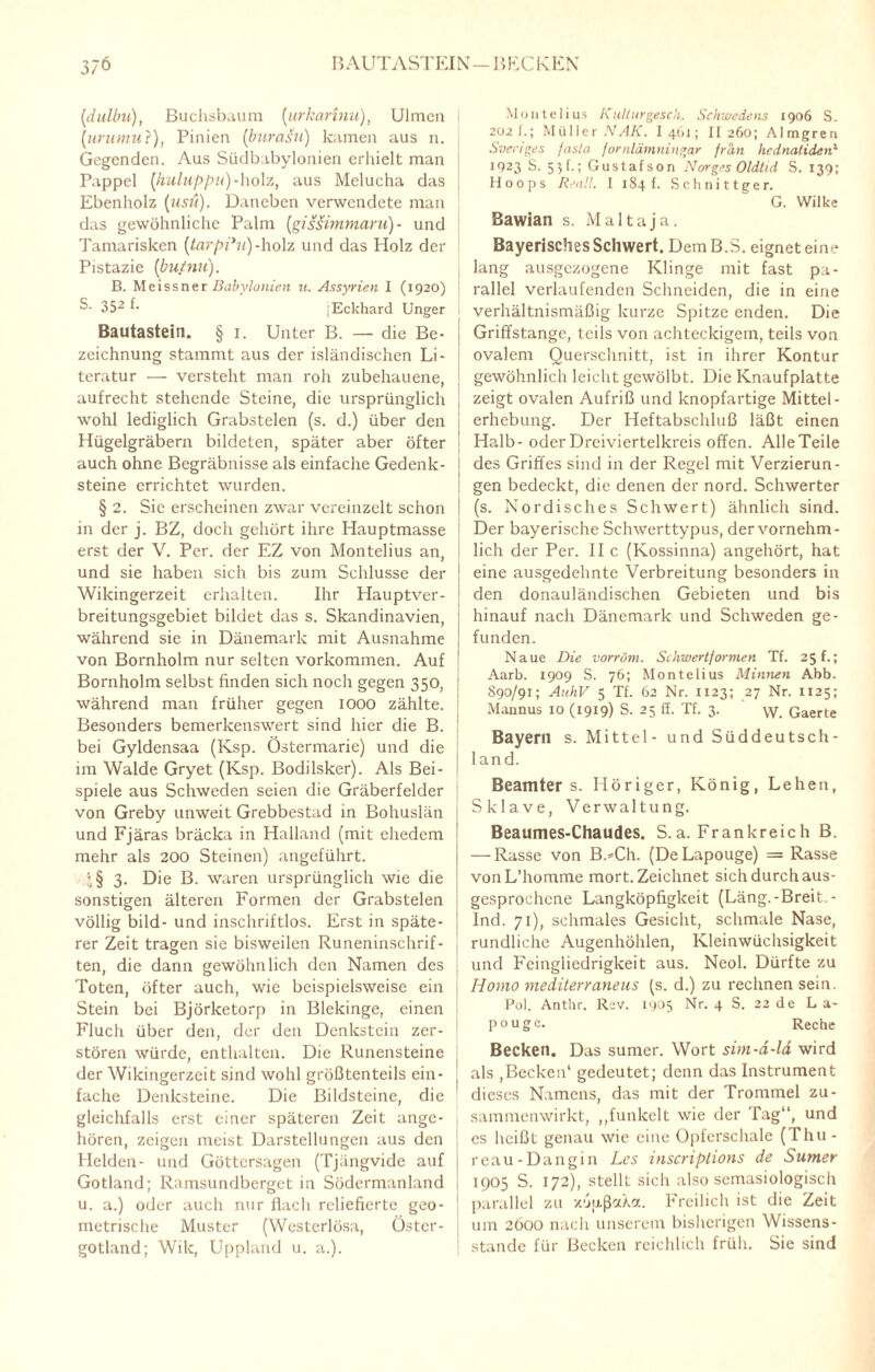 3/6 BAUTASTEIN—BECKEN (idulbu), Buchsbaum {urkarinu), Ulmen j (ururnu?), Pinien (burasu) kamen aus n. Gegenden. Aus Südbabylonien erhielt man Pappel (huluppu)-holz, aus Melucha das Ebenholz [usit). Daneben verwendete man das gewöhnliche Palm (gissimmaru)- und Tamarisken {tarpihi)-holz und das Holz der Pistazie (butnu). B. Meissner Babylonien u. Assyrien I (1920) S- 352 b jEckhard Unger Bautastein. § 1. Unter B. — die Be¬ zeichnung stammt aus der isländischen Li¬ teratur — versteht man roh zubehauene, aufrecht stehende Steine, die ursprünglich wohl lediglich Grabstelen (s. d.) über den Hügelgräbern bildeten, später aber öfter I auch ohne Begräbnisse als einfache Gedenk- I steine errichtet wurden. § 2. Sic erscheinen zwar vereinzelt schon ! in der j. BZ, doch gehört ihre Hauptmasse erst der V. Per. der EZ von Montelius an, und sie haben sich bis zum Schlüsse der j Wikingerzeit erhalten. Ihr Hauptver¬ breitungsgebiet bildet das s. Skandinavien, während sie in Dänemark mit Ausnahme von Bornholm nur selten Vorkommen. Auf Bornholm selbst finden sich noch gegen 350, während man früher gegen 1000 zählte. Besonders bemerkenswert sind hier die B. | bei Gyldensaa (Ksp. Östermarie) und die im Walde Gryet (Ksp. Bodilsker). Als Bei¬ spiele aus Schweden seien die Gräberfelder | von Greby unweit Grebbestad in Bohuslän und Fjäras bräcka in Hailand (mit ehedem ■ mehr als 200 Steinen) angeführt. *§ 3. Die B. waren ursprünglich wie die sonstigen älteren Formen der Grabstelen völlig bild- und inschriftlos. Erst in späte¬ rer Zeit tragen sie bisweilen Runeninschrif- j ten, die dann gewöhnlich den Namen des Toten, öfter auch, wie beispielsweise ein Stein bei Björketorp in Blekinge, einen Fluch über den, der den Denkstein zer¬ stören würde, enthalten. Die Runensteine der Wikingerzeit sind wohl größtenteils ein- j fache Denksteine. Die Bildsteine, die gleichfalls erst einer späteren Zeit ange¬ boren, zeigen meist Darstellungen aus den Helden- und Göttersagen (Tjängvide auf Gotland; Ramsundberget in Södermanland u. a.) oder auch nur flach reliefierte geo¬ metrische Muster (Wcsterlösa, Östcr- gotland; Wik, Uppland u. a.). Montelius Kulturgesch. Schwedens 1906 S. 202 f.; Müller NAK. I461; II 260; Almgren Sven ge s fasla jornläm ningar fran hednatiden1 1923 S. 55 t.; Gustafson Norges Oldlid S. 139; Hoops Real!. I 184t. Schnittger. G. Wilke Bawian s. Malta ja. Bayerisches Schwert. DemB.S. eignet eine lang ausgezogene Klinge mit fast pa¬ rallel verlaufenden Schneiden, die in eine verhältnismäßig kurze Spitze enden. Die Griffstange, teils von achteckigem, teils von ovalem Querschnitt, ist in ihrer Kontur gewöhnlich leicht gewölbt. Die Knaufplatte zeigt ovalen Aufriß und knopfartige Mittel- erhebung. Der Heftabschluß läßt einen Halb- oder Dreiviertelkreis offen. Alle Teile des Griffes sind in der Regel mit Verzierun¬ gen bedeckt, die denen der nord. Schwerter (s. Nordisches Schwert) ähnlich sind. Der bayerische Schwerttypus, der vornehm¬ lich der Per. II c (Kossinna) angehört, hat eine ausgedehnte Verbreitung besonders in den donauländischen Gebieten und bis hinauf nach Dänemark und Schweden ge¬ funden. Naue Die vorröm. Schwertformen Tf. 25 f.; Aarb. 1909 S. 76; Montelius Minnen Abb. 890/91; AuhV 5 Tf. 62 Nr. 1123; 27 Nr. 1125; Mannus 10 (1919) S. 25 ff. Tf. 3. \\r. Gaerte Bayern s. Mittel - und Süddeutsch¬ land. Beamter s. Höriger, König, Lehen, Sklave, Verwaltung. Beaumes-Chaudes. S.a. Frankreich B. — Rasse von B.=Ch. (DeLapouge) = Rasse vonL’homme mort. Zeichnet sich durch aus¬ gesprochene Langköpfigkeit (Läng.-Breit. - Ind. 71), schmales Gesicht, schmale Nase, rundliche Augenhöhlen, Kleinwüchsigkeit und Fcinglicdrigkeit aus. Neol. Dürfte zu Hotno mediterraneus (s. d.) zu rechnen sein. Pol. Anthr. Rav. 1905 Nr. 4 S. 22 de L a- pouge. Reche Becken. Das sumer. Wort sim-d-la wird als ,Becken1 gedeutet; denn das Instrument dieses Namens, das mit der Trommel zu¬ sammenwirkt, „funkelt wie der Tag“, und es heißt genau wie eine Opferschale (Thu - reau-Dangin Les inscriptions de Sumer 1905 S. 172), stellt sich also semasiologisch parallel zu xojxßaXa. Freilich ist die Zeit um 2600 nach unserem bisherigen Wissens¬ stände für Becken reichlich früh. Sie sind