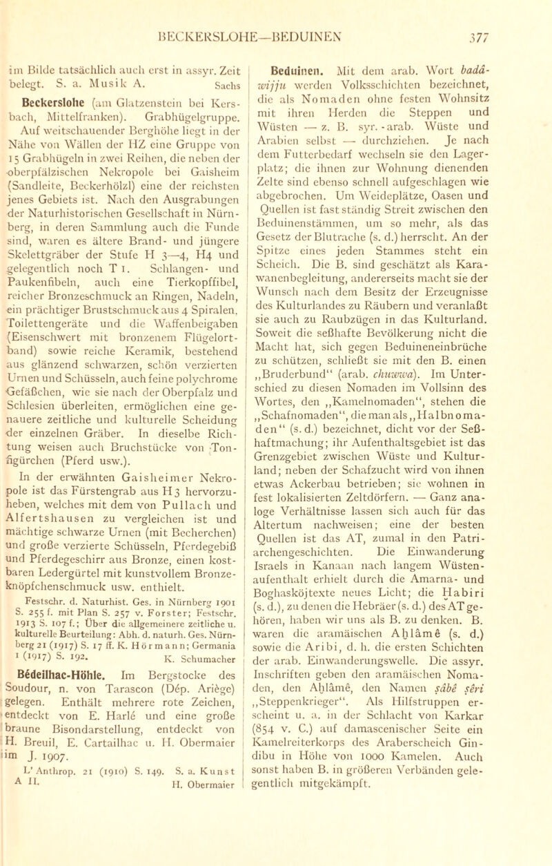 im Bilde tatsächlich auch erst in assyr. Zeit belegt. S. a. Musik A. Sachs Beckerslolie (am Glatzenstein bei Kers¬ bach, Mittelfranken). Grabhügelgruppe. Auf weitschauender Berghöhe liegt in der Nähe von Wällen der HZ eine Gruppe von 15 Grabhügeln in zwei Reihen, die neben der ! ■oberpfälzischen Nekropole bei Gaisheim (Sandleite, Beckerhölzl) eine der reichsten jenes Gebiets ist. Nach den Ausgrabungen ! der Naturhistorischen Gesellschaft in Nürn¬ berg, in deren Sammlung auch die Funde sind, waren es ältere Brand- und jüngere Skelettgräber der Stufe FI 3—4, H4 und gelegentlich noch T 1. Schlangen- und Paukenfibeln, auch eine Tierkopffibel, reicher Bronzeschmuck an Ringen, Nadeln, ein prächtiger Brustschmuck aus 4 Spiralen. Toilettengeräte und die Waffenbeigaben ; (Eisenschwert mit bronzenem Flügelort- ) band) sowie reiche Keramik, bestehend aus glänzend schwarzen, schön verzierten 1 Urnen und Schüsseln, auch feine polychrome Gefäßchen, wie sie nach der Oberpfalz und Schlesien überleiten, ermöglichen eine ge- i nauere zeitliche und kulturelle Scheidung ' der einzelnen Gräber. In dieselbe Rieh- j tung weisen auch Bruchstücke von Ton- ! figürchen (Pferd usw.). In der erwähnten Gaisheimer Nekro- ■ pole ist das Fürstengrab aus H3 hervorzu- ! heben, welches mit dem von Pullach und Alfertshausen zu vergleichen ist und mächtige schwarze Urnen (mit Becherchen) und große verzierte Schüsseln, Pferdegebiß und Pferdegeschirr aus Bronze, einen kost- 1 baren Ledergürtel mit kunstvollem Bronze- knöpfchenschmuck usw. enthielt. Festschr. d. Naturhist. Ges. in Nürnberg 1901 S. 255 f. mit Plan S. 257 v. Förster; Festschr. 1913 S. 107 f.; Über die allgemeinere zeitlichen. kulturelle Beurteilung: Abh. d. naturh. Ges. Nürn¬ berg 21 (1917) S. 17 ff. K. Hö rmann; Germania ; 1 O017) S. 192. K. Schumacher B6deilhac-Höhle. Im Bergstöcke des j Soudour, n. von Tarascon (D6p. Ariöge) gelegen. Enthält mehrere rote Zeichen, entdeckt von E. Harle und eine große j braune Bisondarstellung, entdeckt von H. Breuil, E. Cartailhac u. H. Obermaier dm J. 1907. L’Anlhrop. 21 (19x0) S. 149. S. a. Kunst | H. Obermaier ! Beduinen. Mit dem arab. Wort badä- wijjn werden Volksschichten bezeichnet, die als Nomaden ohne festen Wohnsitz mit ihren Herden die Steppen und Wüsten —z. B. syr.-arab. Wüste und Arabien selbst — durchziehen. Je nach dem Futterbedarf wechseln sie den Lager¬ platz; die ihnen zur Wohnung dienenden Zelte sind ebenso schnell aufgeschlagen wie abgebrochen. Um Weideplätze, Oasen und Quellen ist fast ständig Streit zwischen den Beduinenstämmen, um so mehr, als das Gesetz der Blutrache (s. d.) herrscht. An der Spitze eines jeden Stammes steht ein Scheich. Die B. sind geschätzt als Kara¬ wanenbegleitung, andererseits macht sie der Wunsch nach dem Besitz der Erzeugnisse des Kulturlandes zu Räubern und veranlaßt sie auch zu Raubzügen in das Kulturland. Soweit die seßhafte Bevölkerung nicht die Macht hat, sich gegen Beduineneinbrüche zu schützen, schließt sie mit den B. einen „Bruderbund“ (arab. chuwwa). Im Unter¬ schied zu diesen Nomaden im Vollsinn des Wortes, den „Kamelnomaden“, stehen die ,,Schafnomaden“, die man als,, H a 1 bn 0 m a - den“ (s.d.) bezeichnet, dicht vor der Seß- haftmachung; ihr Aufenthaltsgebiet ist das Grenzgebiet zwischen Wüste und Kultur¬ land; neben der Schafzucht wird von ihnen etwas Ackerbau betrieben; sie wohnen in fest lokalisierten Zeltdörfem. — Ganz ana¬ loge Verhältnisse lassen sich auch für das Altertum nachweisen; eine der besten Quellen ist das AT, zumal in den Patri¬ archengeschichten. Die Einwanderung Israels in Kanaan nach langem Wüsten¬ aufenthalt erhielt durch die Amarna- und Boghasköjtexte neues Licht; die Habiri (s. d.), zu denen die Hebräer (s. d.) des AT ge¬ hören, haben wir uns als B. zu denken. B. waren die aramäischen Ahläme (s. d.) sowie die Aribi, d. h. die ersten Schichten der arab. Einwanderungswelle. Die assyr. Inschriften geben den aramäischen Noma¬ den, den Ahläme, den Namen sdbe seri „Steppenkrieger“. Als Hilfstruppen er¬ scheint u. a. in der Schlacht von Karkar (854 v. C.) auf damascenischer Seite ein Kamelrciterkorps des Araberscheich Gin- dibu in Höhe von 1000 Kamelen. Auch sonst haben B. in größeren Verbänden gele¬ gentlich mitgekämpft.