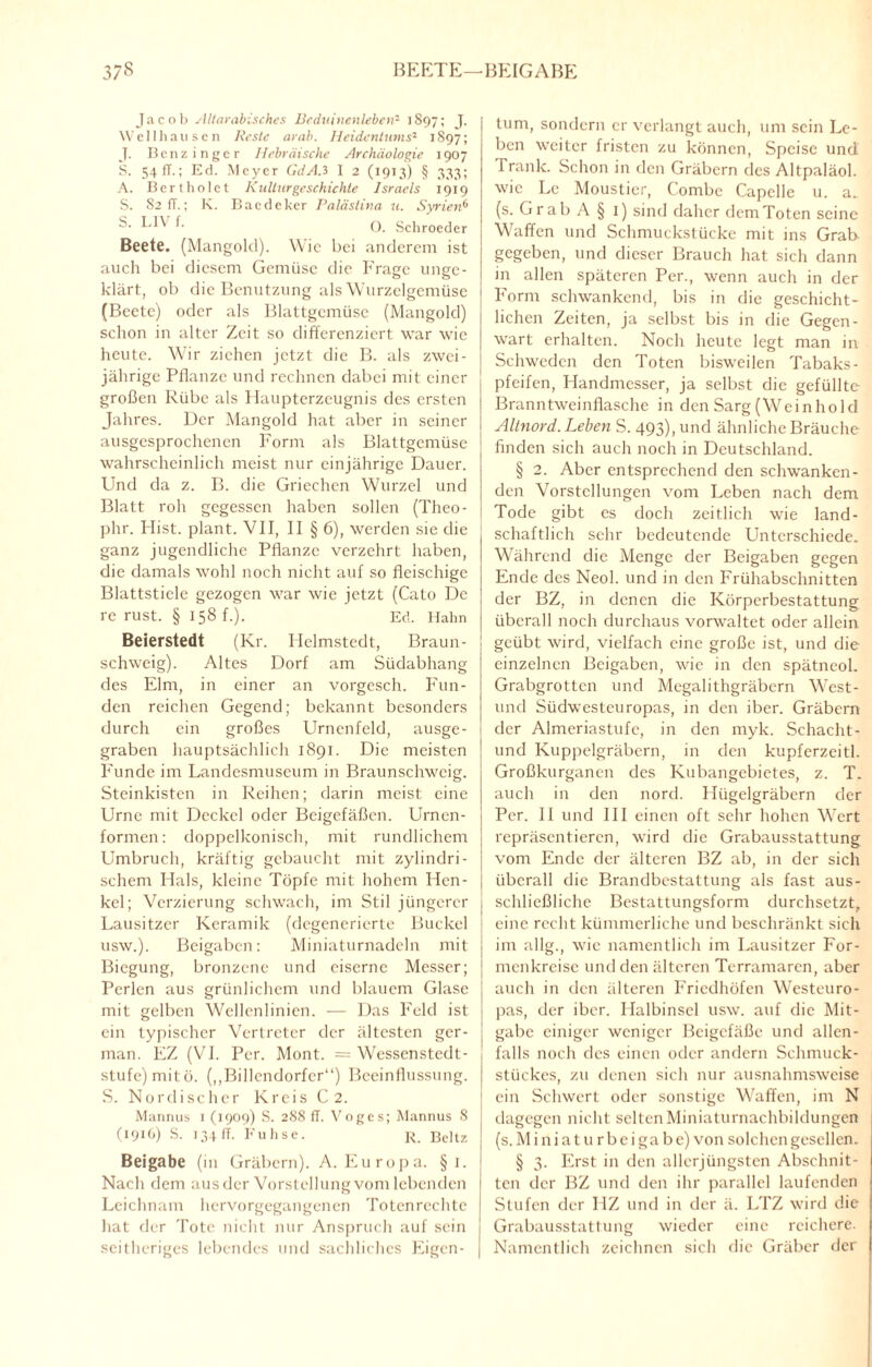 Jacob Altarabisches Beduinenleben2 1897; J- Well hausen Reste arab. Heidentums2 1897; J. Benz in ge r Hebräische Archäologie 1907 S. 54fT.; Ed. Meyer GdA.3 1 2 (1913) § 333; A. Bert holet Kulturgeschichte Israels 1919 S. S2 IT.; K. Baedeker Palästina u. Syrien6 S. LIV f. 0. Schroeder Beete. (Mangold). Wie bei anderem ist auch bei diesem Gemüse die Frage unsre- klärt, ob die Benutzung als Wurzelgemüse (Beete) oder als Blattgemüse (Mangold) schon in alter Zeit so differenziert war wie heute. Wir ziehen jetzt die B. als zwei¬ jährige Pflanze und rechnen dabei mit einer großen Rübe als Haupterzeugnis des ersten Jahres. Der Mangold hat aber in seiner ausgesprochenen Form als Blattgemüse wahrscheinlich meist nur einjährige Dauer. Und da z. B. die Griechen Wurzel und Blatt roh gegessen haben sollen (Theo- phr. Hist, plant. VII, II § 6), werden sie die ganz jugendliche Pflanze verzehrt haben, | die damals wohl noch nicht auf so fleischige j Blattstiele gezogen war wie jetzt (Cato De | re rust. § 158 f.). Ed. Hahn Beierstedt (Kr. Helmstedt, Braun- j schweig). Altes Dorf am Südabhang des Elm, in einer an vorgesch. Fun¬ den reichen Gegend; bekannt besonders durch ein großes Urnenfeld, ausge- 1 graben hauptsächlich 1891. Die meisten Funde im Landesmuseum in Braunschweig. Steinkisten in Reihen; darin meist eine Urne mit Deckel oder Beigefäßen. Urnen¬ formen: doppelkonisch, mit rundlichem Umbruch, kräftig gebaucht mit zylindri- j schem Hals, kleine Töpfe mit hohem Hcn- | kcl; Verzierung schwach, im Stil jüngerer Lausitzer Keramik (degenerierte Buckel usw.). Beigaben: Miniaturnadeln mit Biegung, bronzene und eiserne Messer; Perlen aus grünlichem und blauem Glase j mit gelben Wellenlinien. — Das Feld ist i ein typischer Vertreter der ältesten ger- | man. EZ (VI. Per. Mont. = Wessenstedt- i stufe) mit ö. (,,Billcndorfcr“) Beeinflussung, j S. Nordischer Kreis C 2. Mannus 1 (1909) S. 288 fl. Voges; Mannus 8 (1916) S. 134 ff. Fuhse. R. Beltz ! Beigabe (in Gräbern). A. Europa. §1. ! Nach dem aus der Vorstellung vom lebenden Leichnam hervorgegangenen Totenrechte hat der Tote nicht nur Anspruch auf sein seitheriges lebendes und sachliches Eigen¬ tum, sondern er verlangt auch, um sein Le¬ ben weiter fristen zu können, Speise und Trank. Schon in den Gräbern des Altpaläol. wie Le Moustier, Combe Capelle u. a„ (s. Grab A § 1) sind daher dem Toten seine Waffen und Schmuckstücke mit ins Grab gegeben, und dieser Brauch hat sich dann in allen späteren Per., wenn auch in der Form schwankend, bis in die geschicht¬ lichen Zeiten, ja selbst bis in die Gegen¬ wart erhalten. Noch heute legt man in Schweden den Toten bisweilen Tabaks¬ pfeifen, Handmesser, ja selbst die gefüllte Branntweinflasche in den Sarg (Weinhold Altnord. Leben S. 493), und ähnliche Bräuche finden sich auch noch in Deutschland. § 2. Aber entsprechend den schwanken¬ den Vorstellungen vom Leben nach dem Tode gibt es doch zeitlich wie land¬ schaftlich sehr bedeutende Unterschiede. Während die Menge der Beigaben gegen Ende des Neol. und in den Frühabschnitten der BZ, in denen die Körperbestattung überall noch durchaus vorwaltet oder allein geübt wird, vielfach eine große ist, und die einzelnen Beigaben, wie in den spätneol. Grabgrotten und Megalithgräbcrn West- uncl Südwesteuropas, in den iber. Gräbern der Almeriastufe, in den myk. Schacht- und Kuppelgräbern, in den kupferzeitl. Großkurgancn des Kubangebietes, z. T. auch in den nord. Hügelgräbern der Per. 11 und III einen oft sehr hohen Wert repräsentieren, wird die Grabausstattung vom Ende der älteren BZ ab, in der sich überall die Brandbestattung als fast aus¬ schließliche Bestattungsform durchsetzt, eine recht kümmerliche und beschränkt sich im allg., wie namentlich im Lausitzer For¬ menkreise und den älteren Terramaren, aber auch in den älteren Friedhöfen Westeuro¬ pas, der iber. Halbinsel usw. auf die Mit¬ gabe einiger weniger Beigefäße und allen¬ falls noch des einen oder andern Schmuck¬ stückes, zu denen sich nur ausnahmsweise ein Schwert oder sonstige Waffen, im N dagegen nicht selten Miniaturnachbildungen (s. M i n i a t u r b e i ga b e) von solchen gesellen. § 3. Erst in den allerjüngsten Abschnit¬ ten der BZ und den ihr parallel laufenden Stufen der HZ und in der ä. LTZ wird die Grabausstattung wieder eine reichere. Namentlich zeichnen sich die Gräber der