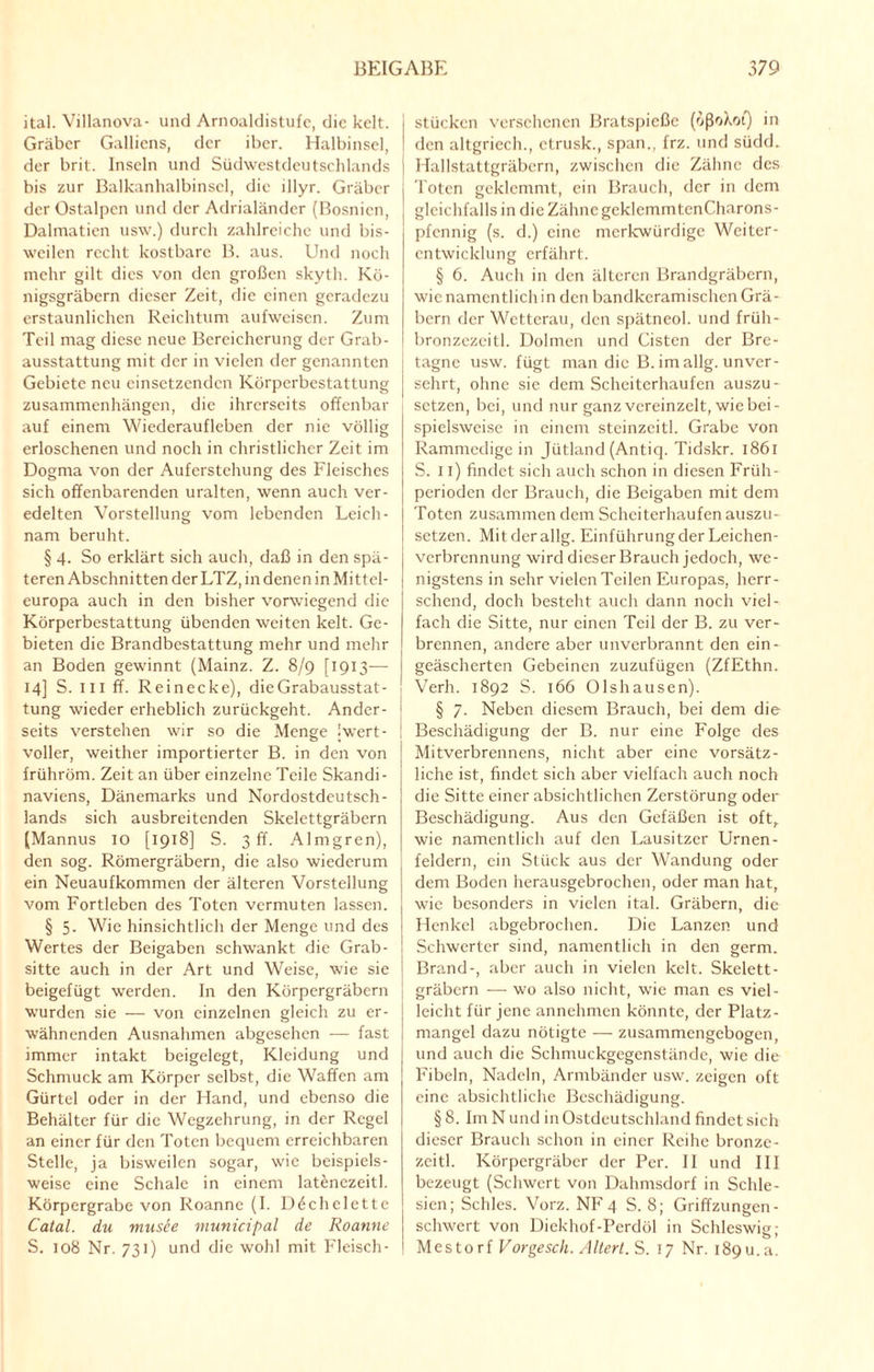 ital. Villanova- und Arnoaldistufc, die kclt. Gräber Galliens, der iber. Halbinsel, der brit. Inseln und Südwestdeutschlands bis zur Balkanhalbinsel, die illyr. Gräber der Ostalpen und der Adrialänder (Bosnien, Dalmatien usw.) durch zahlreiche und bis¬ weilen recht kostbare B. aus. Und noch mehr gilt dies von den großen skyth. Kö- nigsgräbern dieser Zeit, die einen geradezu erstaunlichen Reichtum aufweisen. Zum Teil mag diese neue Bereicherung der Grab¬ ausstattung mit der in vielen der genannten Gebiete neu einsetzenden Körperbestattung Zusammenhängen, die ihrerseits offenbar auf einem Wiederaufleben der nie völlig erloschenen und noch in christlicher Zeit im Dogma von der Auferstehung des Fleisches sich offenbarenden uralten, wenn auch ver¬ edelten Vorstellung vom lebenden Leich¬ nam beruht. § 4. So erklärt sich auch, daß in den spä¬ teren Abschnitten der LTZ, in denen in Mittel¬ europa auch in den bisher vorwiegend die Körperbestattung übenden weiten kelt. Ge¬ bieten die Brandbestattung mehr und mehr an Boden gewinnt (Mainz. Z. 8/9 [1913— 14] S. III ff. Reinecke), die Grabausstat¬ tung wieder erheblich zurückgeht. Ander¬ seits verstehen wir so die Menge (wert¬ voller, weither importierter B. in den von frühröm. Zeit an über einzelne Teile Skandi¬ naviens, Dänemarks und Nordostdeutsch¬ lands sich ausbreitenden Skelettgräbern (Mannus 10 [1918] S. 3 ff. Almgren), den sog. Römergräbern, die also wiederum ein Neuaufkommen der älteren Vorstellung vom Fortleben des Toten vermuten lassen. § 5- Wie hinsichtlich der Menge und des Wertes der Beigaben schwankt die Grab¬ sitte auch in der Art und Weise, wie sie beigefügt werden. In den Körpergräbern wurden sie — von einzelnen gleich zu er¬ wähnenden Ausnahmen abgesehen — fast immer intakt beigelegt, Kleidung und Schmuck am Körper selbst, die Waffen am Gürtel oder in der Hand, und ebenso die Behälter für die Wegzehrung, in der Regel an einer für den Toten bequem erreichbaren Stelle, ja bisweilen sogar, wie beispiels¬ weise eine Schale in einem lat^nczeitl. Körpergrabe von Roanne (I. Döchelette Catal. du musee municipal de Roanne S. 108 Nr. 731) und die wohl mit Fleisch¬ stücken versehenen Bratspieße (ößoXot) in den altgriech., ctrusk., span., frz. und südd. Hallstattgräbern, zwischen die Zähne des Toten geklemmt, ein Brauch, der in dem gleichfalls in die Zähne gcklcmmtenCharons- pfennig (s. d.) eine merkwürdige Weiter¬ entwicklung erfährt. § 6. Auch in den älteren Brandgräbern, wie namentlich in den bandkeramischen Grä¬ bern der Wetterau, den spätneol. und früli- bronzczeitl. Dolmen und Listen der Bre¬ tagne usw. fügt man die B. im allg. unver¬ sehrt, ohne sie dem Scheiterhaufen auszu- setzen, bei, und nur ganz vereinzelt, wie bei¬ spielsweise in einem stcinzcitl. Grabe von Rammedige in Jütland (Antiq. Tidskr. 1861 S. 11) findet sich auch schon in diesen Früh¬ perioden der Brauch, die Beigaben mit dem Toten zusammen dem Scheiterhaufen auszu¬ setzen. Mitderallg. Einführung der Leichen¬ verbrennung wird dieser Brauch jedoch, we¬ nigstens in sehr vielen Teilen Europas, herr¬ schend, doch besteht auch dann noch viel¬ fach die Sitte, nur einen Teil der B. zu ver¬ brennen, andere aber unverbrannt den ein- geäscherten Gebeinen zuzufügen (ZfEthn. Verh. 1892 S. 166 Olshausen). § 7. Neben diesem Brauch, bei dem die Beschädigung der B. nur eine Folge des Mitverbrennens, nicht aber eine vorsätz¬ liche ist, findet sich aber vielfach auch noch die Sitte einer absichtlichen Zerstörung oder Beschädigung. Aus den Gefäßen ist oft, wie namentlich auf den Lausitzer Urnen¬ feldern, ein Stück aus der Wandung oder dem Boden herausgebrochen, oder man hat, wie besonders in vielen ital. Gräbern, die Henkel abgebrochen. Die Lanzen und Schwerter sind, namentlich in den germ. Brand-, aber auch in vielen kelt. Skelett¬ gräbern — wo also nicht, wie man es viel¬ leicht für jene annehmen könnte, der Platz¬ mangel dazu nötigte — zusammengebogen, und auch die Schmuckgegenstände, wie die Fibeln, Nadeln, Armbänder usw. zeigen oft eine absichtliche Beschädigung. § 8. Im N und in Ostdeutschland findet sich dieser Brauch schon in einer Reihe bronze- zcitl. Körpergräber der Per. II und III bezeugt (Schwert von Dahmsdorf in Schle¬ sien; Schics. Vorz. NF 4 S. 8; Griffzungen - schwert von Diekhof-Perdöl in Schleswig; Mestorf Vorgesch. Altert. S. 17 Nr. i89u.a.