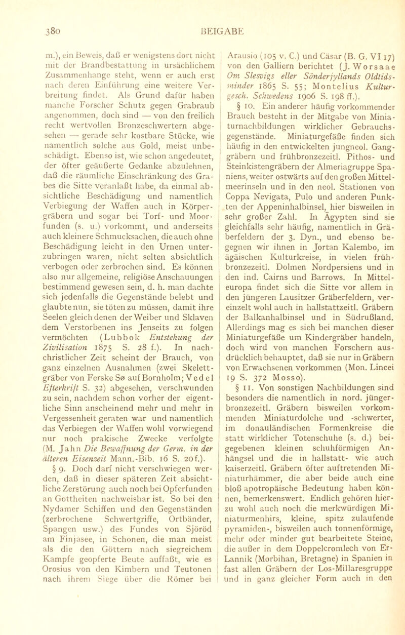 m.), ein Beweis, daß er wenigstens dort nicht mit der Brandbestattung in ursächlichem Zusammenhänge steht, wenn er aucli erst nach deren Einführung eine weitere Ver¬ breitung findet. Als Grund dafür haben manche Forscher Schutz gegen Grabraub angenommen, doch sind — von den freilich recht wertvollen Bronzeschwertern abge¬ sehen — gerade sehr kostbare Stücke, wie namentlich solche aus Gold, meist unbe¬ schädigt. Ebenso ist, wie schon angedeutet, der öfter geäußerte Gedanke abzulehnen, daß die räumliche Einschränkung des Gra¬ bes die Sitte veranlaßt habe, da einmal ab¬ sichtliche Beschädigung und namentlich Verbiegung der Waffen auch in Körper¬ gräbern und sogar bei Torf- und Moor¬ funden (s. u.) vorkommt, und anderseits auch kleinere Schmucksachen, die auch ohne Beschädigung leicht in den Urnen unter¬ zubringen waren, nicht selten absichtlich verbogen oder zerbrochen sind. Es können also nur allgemeine, religiöse Anschauungen bestimmend gewesen sein, d. h. man dachte sich jedenfalls die Gegenstände belebt und glaubte nun, sie töten zu müssen, damit ihre Seelen gleich denen der Weiber und Sklaven dem Verstorbenen ins Jenseits zu folgen vermöchten (Lubbok Entstehung der Zivilisation 1875 S. 28 f.). In nach¬ christlicher Zeit scheint der Brauch, von ganz einzelnen Ausnahmen (zwei Skelett- gräber von Ferske S0 auf Bornholm; Ved el Efterkrift S. 32) abgesehen, verschwunden zu sein, nachdem schon vorher der eigent¬ liche Sinn anscheinend mehr und mehr in Vergessenheit geraten war und namentlich das Verbiegen der Waffen wohl vorwiegend nur noch prakische Zwecke verfolgte (M. Jahn Die Bewaffnung der Germ, in der älteren Eisenzeit Mann.-Bib. 16 S. 20 f.). § 9. Doch darf nicht verschwiegen wer¬ den, daß in dieser späteren Zeit absicht¬ liche Zerstörung auch noch bei Opferfunden an Gottheiten nachweisbar ist. So bei den Nydamer Schiffen und den Gegenständen (zerbrochene Schwertgriffe, Ortbänder, Spangen usw.) des Fundes von Sjöröd am Finjasee, in Schonen, die man meist als die den Göttern nach siegreichem Kampfe geopferte Beute auffaßt, wie es Orosius von den Kimbern und Teutonen nach ihrem Siege über die Römer bei Arausio (105 v. C.) und Cäsar (B. G. VI 17) von den Galliern berichtet (J. Worsaae Om Slesvigs eller Sönderjyllands Oldlids- minder 1865 S. 55; Montelius Kultur - gesch. Schwedens 1906 S. 198 ff.). § IO. Ein anderer häufig vorkommender Brauch besteht in der Mitgabe von Minia¬ turnachbildungen wirklicher Gebrauchs- gegenstände. Miniaturgefäße finden sich häufig in den entwickelten jungneol. Gang¬ gräbern und frühbronzezcitl. Pithos- und Steinkistengräbern der Almeriagruppe Spa¬ niens, weiter ostwärts auf den großen Mittel- 1 meerinseln und in den neol. Stationen von Coppa Nevigata, Pulo und anderen Punk¬ ten der Appeninhalbinsel, hier bisweilen in sehr großer Zahl. In Ägypten sind sie gleichfalls sehr häufig, namentlich in Grä¬ berfeldern der 3. Dyn., und ebenso be¬ gegnen wir ihnen in Jortan Kalembo, im ägäischen Kulturkreise, in vielen früh- j bronzezeitl. Dolmen Nordpersiens und in den ind. Cairns und Barrows. In Mittel- j europa findet sich die Sitte vor allem in den jüngeren Lausitzer Gräberfeldern, ver¬ einzelt wohl auch in hallstattzeitl. Gräbern der Balkanhalbinsel und in Südrußland. Allerdings mag es sich bei manchen dieser Miniaturgefäße um Kindergräber handeln, doch wird von manchen Forschern aus¬ drücklichbehauptet, daß sie nur in Gräbern von Erwachsenen Vorkommen (Mon. Lincei 19 S. 372 Mosso). § II. Von sonstigen Nachbildungen sind besonders die namentlich in nord. jünger- bronzezeitl. Gräbern bisweilen vorkom¬ menden Miniaturdolche und -Schwerter, im donauländischen Formenkreise die statt wirklicher Totenschuhe (s. d.) bei¬ gegebenen kleinen schuhförmigen An¬ hängsel und die in hallstatt- wie auch kaiserzeitl. Gräbern öfter auftretenden Mi¬ niaturhämmer, die aber beide auch eine bloß apotropäische Bedeutung haben kön¬ nen, bemerkenswert. Endlich gehören hier¬ zu wohl auch noch die merkwürdigen Mi¬ niaturmenhirs, kleine, spitz zulaufende Pyramiden-, bisweilen auch tonnenförmige, mehr oder minder gut bearbeitete Steine, die außer in dem Doppelcromlech von Er- Lannik (Morbihan, Bretagne) in Spanien in fast allen Gräbern der Los-Millaresgruppe und in ganz gleicher Form auch in den