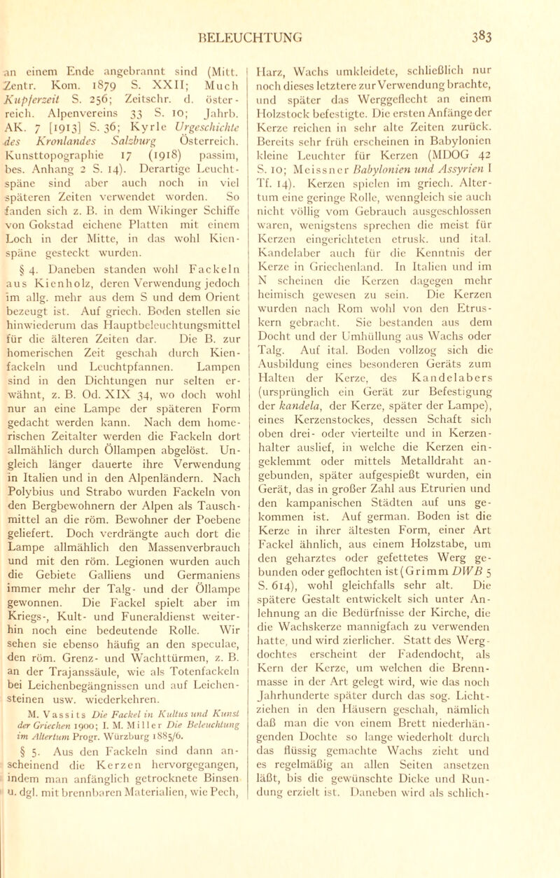 an einem Ende angebrannt sind (Mitt. I Zentr. Kom. 1S79 S. XXII; Much Kupferzeit S. 256; Zcitschr. d. Öster¬ reich. Alpenvereins 33 S. 10; Jahrb. AK. 7 [1913] S. 36; Kyrie Urgeschichte des Kronlandes Salzburg Österreich. Kunsttopographie 17 (1918) passim, bes. Anhang 2 S. 14). Derartige Lcucht- späne sind aber auch noch in viel späteren Zeiten verwendet worden. So fanden sich z. B. in dem Wikinger Schiffe von Gokstad eichene Platten mit einem Loch in der Mitte, in das wohl Kien- späne gesteckt wurden. §4. Daneben standen wohl Fackeln aus Kienholz, deren Verwendung jedoch im allg. mehr aus dem S und dem Orient bezeugt ist. Auf griech. Boden stellen sie hinwiederum das Hauptbelcuchtungsmittel für die älteren Zeiten dar. Die B. zur homerischen Zeit geschah durch Kien- fackeln und Lcuchtpfannen. Lampen sind in den Dichtungen nur selten er¬ wähnt, z. B. Od. XIX 34, wo doch wohl nur an eine Lampe der späteren Form gedacht werden kann. Nach dem home¬ rischen Zeitalter werden die Fackeln dort allmählich durch Öllampen abgelöst. Un¬ gleich länger dauerte ihre Verwendung in Italien und in den Alpenländern. Nach Polybius und Strabo wurden Fackeln von den Bergbewohnern der Alpen als Tausch- mittel an die röm. Bewohner der Poebene geliefert. Doch verdrängte auch dort die Lampe allmählich den Massenverbrauch und mit den röm. Legionen wurden auch die Gebiete Galliens und Germaniens immer mehr der Talg- und der Öllampe gewonnen. Die Fackel spielt aber im Kriegs-, Kult- und Funeraldienst weiter¬ hin noch eine bedeutende Rolle. Wir sehen sie ebenso häufig an den speculae, den röm. Grenz- und Wachttürmen, z. B. an der Trajanssäule, wie als Totenfackeln bei Leichenbegängnissen und auf Leichen¬ steinen usw. wiederkehren. M. Vassits Die Fackel in Kultus und Kunst der Griechen 1900; I. M. Miller Die Beleuchtung im Altertum Progr. Würzburg 1885/6. § 5. Aus den Fackeln sind dann an¬ scheinend die Kerzen hervorgegangen, indem man anfänglich getrocknete Binsen u. dgl. mit brennbaren Materialien, wie Pech, 1 Harz, Wachs umkleidete, schließlich nur noch dieses letztere zur Verwendung brachte, und später das Werggcflccht an einem Holzstock befestigte. Die ersten Anfänge der Kerze reichen in sehr alte Zeiten zurück. Bereits sehr früh erscheinen in Babylonien kleine Leuchter für Kerzen (MDOG 42 S. 10; Meissner Babylonien und Assyrien I Tf. 14). Kerzen spielen im griech. Altcr- I tum eine geringe Rolle, wenngleich sie auch nicht völlig vom Gebrauch ausgeschlossen waren, wenigstens sprechen die meist für Kerzen eingerichteten etrusk. und ital. Kandelaber auch für die Kenntnis der Kerze in Griechenland. In Italien und im N scheinen die Kerzen dagegen mehr heimisch gewesen zu sein. Die Kerzen wurden nach Rom wohl von den Etrus¬ kern gebracht. Sie bestanden aus dem Docht und der Umhüllung aus Wachs oder Talg. Auf ital. Boden vollzog sich die Ausbildung eines besonderen Geräts zum Halten der Kerze, des Kandelabers (ursprünglich ein Gerät zur Befestigung der kandela, der Kerze, später der Lampe), eines Kerzenstockes, dessen Schaft sich oben drei- oder vierteilte und in Kerzen- halter auslief, in welche die Kerzen ein¬ geklemmt oder mittels Metalldraht an¬ gebunden, später aufgespießt wurden, ein Gerät, das in großer Zahl aus Etrurien und den kampanischen Städten auf uns ge¬ kommen ist. Auf german. Boden ist die Kerze in ihrer ältesten Form, einer Art Fackel ähnlich, aus einem Holzstabe, um den geharztes oder gefettetes Werg ge¬ bunden oder geflochten ist(Grimm DWB 5 S. 614), wohl gleichfalls sehr alt. Die spätere Gestalt entwickelt sich unter An¬ lehnung an die Bedürfnisse der Kirche, die die Wachskerze mannigfach zu verwenden hatte, und wird zierlicher. Statt des Werg¬ dochtes erscheint der Fadendocht, als Kern der Kerze, um welchen die Brenn- masse in der Art gelegt wird, wie das noch Jahrhunderte später durch das sog. Licht¬ ziehen in den Häusern geschah, nämlich daß man die von einem Brett niederhän¬ genden Dochte so lange wiederholt durch das flüssig gemachte Wachs zieht und es regelmäßig an allen Seiten ansetzen läßt, bis die gewünschte Dicke und Run¬ dung erzielt ist. Daneben wird als schlich-