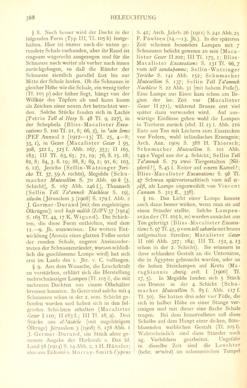 § 8. Noch besser wird der Docht in der j folgenden Form ^Typ III, Tf. 105 h) festge- haltcn. Hier ist immer noch die unten ge¬ rundete Schale vorhanden, aber ihr Rand ist ringsum wagerecht ausgezogen und für die Schnauze noch weiter als vorher nach innen zurückgebogen, so daß die Ränder der Schnauze ziemlich parallel fast bis zur Mitte der Schale laufen. Ob die Schnauze in gleicher Höhe wie die Schale, ein wenig tiefer , (Tf. 105 p) oder höher liegt, hängt von der | Willkür des Töpfers ab und kann kaum als Zeichen einer neuen Art betrachtet wer¬ den. Solche Stücke fanden sich in Lachis (Petrie Teil el Hesy S. 48 Tf. 9, 227), in der Schephela (Bliss-Macalister Exca- vations S. 100 Tf. 21, 8; 66, 2), in lain sems (PEF Annual 2 [1912—13] Tf. 25, 4—8; 33, 1), in Gezer (Macalister Gezer 1 95, 308, 322 f., 325 p Abb. 167, 353; II 165, i 183; III Tf. 63,65; 71,19; 76,8.15.18; 1 82, 8; 84, 3. 8. 19; 88, 8; 89, 2; 91, 6; 103, | 6. 12), Jericho (Sellin-Watzinger Jeri- \ cho Tf. 37, 59 A rechts), Megiddo (Schu- \ macher Mutesellim S. 70 Abb. 906 [3. i Schicht], S. 167 Abb. 246 f.), Thaanach (Sellin Teil Tcfannek Nachlese S. 19), j silwdn (Jerusalem 3 [1908] S. 179 f. Abb. 2 J. Germer-Dur and [mit den zugehörigen j Ölkrügen]) und kafr mälik (ZdYV37 [1914] S. 165 Tf. 44, 17 K. Wigand). Die Schich¬ ten, die diese Form enthielten, sind dem | 12.—9. Jh. zuzuweisen. Die weitere Ent- j wicklung (Ansatz eines glatten Fußes unter I der runden Schale, engeres Aneinander- , treten der Schnauzenränder, woraus schließ¬ lich die geschlossene Lampe wird) hat sich | erst im Laufe des 1. Jht. v. C. vollzogen. I § 9. Aus dem Wunsche, die Leuchtkraft \ zu verstärken, erklärt sich die Herstellung mehrschnäuziger Lampen (Tf. 105 i), die mit mehreren Dochten aus einem Ölbehälter brennen konnten. InGezersind solche mit4 Schnauzen schon in der 2. sem. Schicht ge¬ funden worden und haben sich in den fol¬ genden Schichten erhalten (Macalister Gezer I HO; II 183 f.; III Tf. 28, 9). Drei Stücke aus el-läzäne (mit zugehörigem Ölkruge) Jerusalem 3 (1908) S. 178 Abb. I J. Germer-Durand, ein Stück ohne ge¬ nauere Angabe der Herkunft s. Das hl. Land 58 (1914) S. 14 Abb. 2, I H. Häusler; einsaus Enkomi s. Murray-Smith Cyprus S. 42; Arch. Jalirb. 26 (1911) S. 241 Abb. 25 F. PouIsen (14.—13. Jh.). In der späteren Zeit scheinen besonders Lampen mit 7 Schnauzen beliebt gewesen zu sein (Maca¬ lister Gezer II 202; III Tf. 175, 1; Bliss- Macalister Excavations S. 131 Tf. 66, 7 vom teil sandahanne; Sellin-Watzinger Jericho S. 141 Abb. 152; Schumacher Mutesellim S. 137; Sellin Teil Ta'annek Nachlese S. 22 Abb. 31 [mit hohem Fuße]). Eine Lampe aus Eisen kam schon am Be¬ ginn der isr. Zeit vor (Macalister Gezer II 271), während Bronze erst viel später dazu verwendet wird. Auf aus¬ wärtige Einflüsse gehen wohl die Lampen in Tierform zurück (ebd. II 15 f. Abb. 216 Ente aus Ton mit Löchern zum Einstecken von Federn, wohl inländisches Erzeugnis; Arch. Anz. 1909 S. 388 H. Thiersch; Schumacher Mutesellim S. 101 Abb. 149 e Vogel aus der 4. Schicht; Sellin Teil Tacannek S. 79 zwei Tiergestalten [Nil¬ pferd?], S.45 f. Reiter auf einem Kamel?; Bliss-Macalister Excavations S. 98 Tf. 47 Schwan spätvorisraelitisch vom teil es- safi, als Lampe angezweifelt von Vincent Canaan S. 315 ff., 338). § 10. Das Licht einer Lampe konnte auch dann besser wirken, wenn man sie auf einen Ständer stellte. Solche Lampen¬ ständer (Tf. 105 k, m) wurden zunächst aus Ton gefertigt (Bliss-Macalister Excava- tions S. 97 Tf. 45, 9 vom teil zakaria mit braun aufgemalten Streifen; Macalister Gezer II 166 Abb. 327; 184; III Tf. 152,4.13 schon in der 2. Schicht). Sie erinnern in ihrer schlanken Gestalt an die Untersätze, die in Ägypten gebraucht wurden, oder an die hohen Steinlampen auf Kreta (Ma- raghiannis Antiq. cret. I [i9°^] Tf. 17, 5). In Megiddo fanden sich 5 Stück aus Bronze in der 4. Schicht (Schu¬ macher Mutesellim S. 85 p Abb. 117P Tf. 50). Sie hatten drei oder vier Füße, die sich in halber Höhe zu einer Stange ver¬ einigen und mit dieser eine flache Schale tragen. Bei dem kunstvollsten saß diese Scheibe auf dem Haupt einer dicken, flöte¬ blasenden weiblichen Gestalt (Tf. 105I). Wahrscheinlich sind diese Ständer nach äg. Vorbildern gearbeitet. Ungefähr in dieselbe Zeit sind die Leuchter (hebr. m'nörä) im salomonischen Tempel