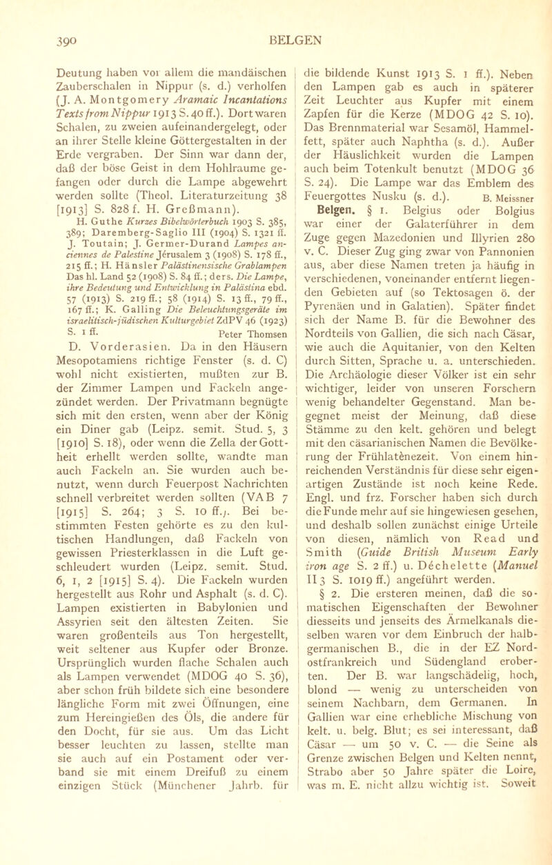 Deutung haben vor allem die mandäischen Zauberschalen in Nippur (s. d.) verholfen (J. A. Montgomery Aramaic Incantations Texts from Nippur 1913 S. 40 ff.). Dort waren Schalen, zu zweien aufeinandergelegt, oder an ihrer Stelle kleine Göttergestalten in der Erde vergraben. Der Sinn war dann der, daß der böse Geist in dem Hohlraume ge¬ fangen oder durch die Lampe abgewehrt werden sollte (Theol. Literaturzcitung 38 [1913] S. 828 f. H. Greßmann). H. Gutke Kurzes Bibelwörterbuch 1903 S. 385, 389; Daremberg-Saglio III (1904) S. 1321 ff. J. Toutain; J. Germer-Durand Lampes an- ciennes de Palestine Jerusalem 3 (1908) S. 178 ff., 215 ff.; H. Hänsler Palästinensische Grab lampen Das hl. Land 52 (1908) S. 84 ff.; ders. Die Lampe, ihre Bedeutung und Entwicklung in Palästina ebd. 57 (1913) S. 219 ff.; 58 (1914) S. 13 ff., 79 ff., 167 ff.; K. Galling Die Beleuchtungsgeräte im israelitisch-jüdischen Kulturgebiet ZdPV 46 (1923) ! S- 1 ß- Peter Thomsen D. Vorderasien. Da in den Häusern Mesopotamiens richtige Fenster (s. d. C) wohl nicht existierten, mußten zur B. der Zimmer Lampen und Fackeln ange- ; zündet werden. Der Privatmann begnügte sich mit den ersten, wenn aber der König ein Diner gab (Leipz. semit. Stud. 5, 3 [1910] S. 18), oder wenn die Zella der Gott¬ heit erhellt werden sollte, wandte man auch Fackeln an. Sie wurden auch be¬ nutzt, wenn durch Feuerpost Nachrichten schnell verbreitet werden sollten (VAB 7 [1915] S. 264; 3 S. 10 ff.;. Bei be¬ stimmten Festen gehörte es zu den kul¬ tischen Handlungen, daß Fackeln von gewissen Priesterklassen in die Luft ge¬ schleudert wurden (Leipz. semit. Stud. 6, 1, 2 [1915] S. 4). Die Fackeln wurden hergestellt aus Rohr und Asphalt (s. d. C). Lampen existierten in Babylonien und Assyrien seit den ältesten Zeiten. Sie waren großenteils aus Ton hergestellt, weit seltener aus Kupfer oder Bronze. Ursprünglich wurden flache Schalen auch als Lampen verwendet (MDOG 40 S. 36), aber schon früh bildete sich eine besondere längliche Form mit zwei Öffnungen, eine zum Hereingießen des Öls, die andere für den Docht, für sie aus. Um das Licht besser leuchten zu lassen, stellte man sie auch auf ein Postament oder ver¬ band sie mit einem Dreifuß zu einem einzigen Stück (Münchener Jahrb. für die bildende Kunst 1913 S. 1 ff.). Neben den Lampen gab es auch in späterer Zeit Leuchter aus Kupfer mit einem Zapfen für die Kerze (MDOG 42 S. 10). Das Brennmaterial war Sesamöl, Hammel¬ fett, später auch Naphtha (s. d.). Außer der Häuslichkeit wurden die Lampen auch beim Totenkult benutzt (MDOG 36 S. 24). Die Lampe war das Emblem des Feuergottes Nusku (s. d.). B. Meissner Beigen. § 1. Belgius oder Bolgius war einer der Galaterführer in dem Zuge gegen Mazedonien und Illyrien 280 v. C. Dieser Zug ging zwar von Pannonien aus, aber diese Namen treten ja häufig in verschiedenen, voneinander entfernt liegen¬ den Gebieten auf (so Tektosagen ö. der Pyrenäen und in Galatien). Später findet sich der Name B. für die Bewohner des Nordteils von Gallien, die sich nach Cäsar, wie auch die Aquitanier, von den Kelten durch Sitten, Sprache u. a. unterschieden. Die Archäologie dieser Völker ist ein sehr wichtiger, leider von unseren Forschern wenig behandelter Gegenstand. Man be¬ gegnet meist der Meinung, daß diese Stämme zu den kelt. gehören und belegt mit den cäsarianischen Namen die Bevölke¬ rung der Frühlatenezeit. Von einem hin¬ reichenden Verständnis für diese sehr eigen¬ artigen Zustände ist noch keine Rede. Engl, und frz. Forscher haben sich durch die Funde mehr auf sie hingewiesen gesehen, und deshalb sollen zunächst einige Urteile von diesen, nämlich von Read und Smith (Guide British Museum Early iron age S. 2 ff.) u. Dechelette (Manuel II 3 S. 1019 ff.) angeführt werden. § 2. Die ersteren meinen, daß die so¬ matischen Eigenschaften der Bewohner diesseits und jenseits des Ärmelkanals die¬ selben waren vor dem Einbruch der halb¬ germanischen B., die in der EZ Nord¬ ostfrankreich und Südengland erober¬ ten. Der B. war langschädelig, hoch, blond — wenig zu unterscheiden von seinem Nachbarn, dem Germanen. In Gallien war eine erhebliche Mischung von kelt. u. belg. Blut; es sei interessant, daß Cäsar — um 50 v. C. — die Seine als Grenze zwischen Beigen und Kelten nennt, Strabo aber 50 Jahre später die Loire, was m. E. nicht allzu wichtig ist. Soweit